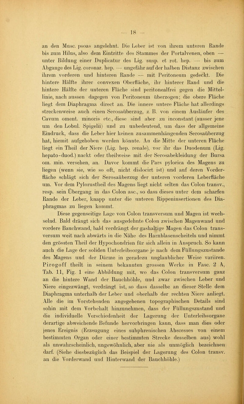 an den Muse, psoas angelehnt. Die Ijeber ist von ihrem unteren Rande bis zum Hilus, also dem Eintritte des Stammes der Portalvenen, oben — unter Bildung einer Duplicatur des Lig. susp. et rot. hep. — bis zum Abgange des Lig. coronar. hep. — ungefähr auf der halben Distanz zwischen ihrem vorderen und hinteren Rande — mit Peritoneum gedeckt. Die hintere Hälfte ihrer convexen Oberfläche, ihr hinterer Rand und die hintere Hälfte der unteren Fläche sind peritoneal frei gegen die Mittel- linie, nach aussen dagegen von Peritoneum überzogen; die obere Fläche liegt dem Diaphragma direct an. Die innere untere Fläche hat allerdings streckenweise auch einen Serosaüberzug, z. B. von einem Ausläufer des Cavum oment. minoris etc., diese sind aber zu inconstant (ausser jene um den Lobul. Spigelii) und zu unbedeutend, um dass der allgemeine Eindruck, dass die Leber hier keinen zusammenhängenden Serosaüberzug hat, hiemit aufgehoben werden könnte. An die Mitte der unteren Fläche liegt ein Theil der Niere (Lig. hep. renale), vor ihr das Duodenum (Lig. hepato-duod.) nackt oder theil weise mit der Serosabekleidung der Bursa om. min. versehen, an. Davor kommt die Pars pylorica des Magens zu liegen (wenn sie, wie so oft, nicht dislocirt ist) und auf deren Vorder- fläche schlägt sich der Serosaüberzug der unteren vorderen Leberfläche um. Vor dem Pylorustheil des Magens liegt nicht selten das Colon transv., resp. sein Übergang in das Colon asc, so dass dieses unter dem scharfen Rande der Leber, knapp unter die unteren Rippeninsertionen des Dia- phragmas zu liegen kommt. Diese gegenseitige Lage von Colon transversum und Magen ist wech- selnd. Bald drängt sich das ausgedehnte Colon zwischen Magenwand und vordere Bauchwand, bald verdrängt der gashaltige Magen das Colon trans- versum weit nach abwärts in die Nähe des Harnblasenscheitels und nimmt den grössten Theil der Hypochondrien für sich allein in Anspruch. So kann auch die Lage der soliden ünterleibsorgane je nach dem Füllungszustande des Magens und der Därme in geradezu unglaublicher Weise variiren. Pirogoff theilt in seinem bekannten grossen Werke in Fase. 2 A, Tab. 11, Fig. 1 eine Abbildung mit, wo das Colon transversum ganz an die hintere Wand der Bauchhöhle, und zwar zwischen Leber und Niere eingezwängt, verdrängt ist, so dass dasselbe an dieser Stelle dem Diaphragma unterhalb der Leber und oberhalb der rechten Niere anliegt. Alle die im Vorstehenden angegebenen topographischen Details sind sohin mit dem Vorbehalt hinzunehmen, dass der Füllungszustand und die individuelle Verschiedenheit der Lagerung der ünterleibsorgane derartige abweichende Befunde hervorbringen kann, dass man dies oder jenes Ereignis (Erzeugung eines subphrenischen Abscesses von einem bestimmten Organ oder einer bestimmten Strecke desselben aus) wohl als unwahrscheinlich, ungewöhnlich, aber nie als unmöglich bezeichnen darf. (Siehe diesbezüglich das Beispiel der Lagerung des Colon transv. an die Vorderwand und Hinterwand der Bauchhöhle.)