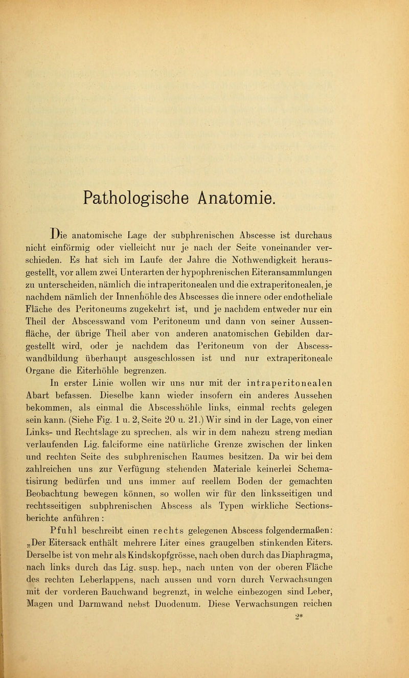 Pathologische Anatomie. JJie anatomische Lage der subphrenischen Abscesse ist durchaus nicht einförmig oder vielleicht nur je nach der Seite voneinander ver- schieden. Es hat sich im Laufe der Jahre die Nothwendigkeit heraus- gestellt, vor allem zwei Unterarten der hypophrenischen Eiteransammlungen zu unterscheiden, nämlich die intraperitonealen und die extraperitonealen, je nachdem nämlich der Innenhöhle des Abscesses die innere oder endotheliale Fläche des Peritoneums zugekehrt ist, und je nachdem entweder nur ein Theil der Abscesswand vom Peritoneum und dann von seiner Aussen- fläche, der übrige Theil aber von anderen anatomischen Gebilden dar- gestellt wird, oder je nachdem das Peritoneum von der Abscess- wandbildung überhaupt ausgeschlossen ist und nur extraperitoneale Organe die Eiterhöhle begrenzen. In erster Linie wollen wir uns nur mit der intraperitonealen Abart befassen. Dieselbe kann wieder insofern ein anderes Aussehen bekommen, als einmal die Abscesshöhle links, einmal rechts gelegen sein kann. (Siehe Fig. 1 u. 2, Seite 20 u. 21.) Wir sind in der Lage, von einer Links- und Rechtslage zu sprechen, als wir in dem nahezu streng median verlaufenden Lig. falciforme eine natürliche Grenze zwischen der linken und rechten Seite des subphrenischen Raumes besitzen. Da wir bei dem zahlreichen uns zur Verfügung stehenden Materiale keinerlei Schema- tisirung bedürfen und uns immer auf reellem Boden der gemachten Beobachtung bewegen können, so wollen wir für den linksseitigen und rechtsseitigen subphrenischen Abscess als Typen wirkliche Sections- berichte anführen: Pfuhl beschreibt einen rechts gelegenen Abscess folgendermaßen: „Der Eitersack enthält mehrere Liter eines graugelben stinkenden Eiters. Derselbe ist von mehr als Kindskopfgrösse, nach oben durch das Diaphragma, nach links durch das Lig. susp. hep., nach unten von der oberen Fläche des rechten Leberlappens, nach aussen und vorn durch Verwachsungen mit der vorderen Bauchwand begrenzt, in welche einbezogen sind Leber, Magen und Darmwand nebst Duodenum. Diese Verwachsungen reichen 9*
