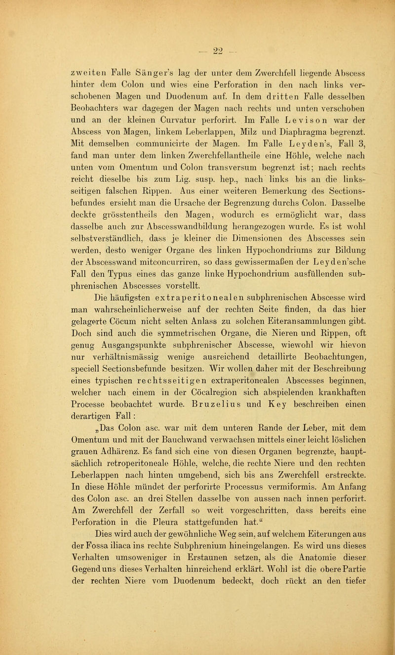 zweiten Falle Sänger's lag der unter dem Zwerchfell liegende Abscess hinter dem Colon und wie« eine Perforation in den nach links ver- schobenen Magen und Duodenum auf. In dem dritten Falle desselben Beobachters war dagegen der Magen nach rechts und unten verschoben und an der kleinen Curvatur perforirt. Im Falle L e v i s o n war der Abscess von Magen, linkem Leberlappen, Milz und Diaphragma begrenzt. Mit demselben communicirte der Magen. Im Falle Leyden's, Fall 3, fand man unter dem linken Zwerchfellantheile eine Höhle, welche nach unten vom Omentum und Colon transversum begrenzt ist; nach rechts reicht dieselbe bis zum Lig. susp. hep., nach links bis an die links- seitigen falschen Kippen. Aus einer weiteren Bemerkung des Sections- befundes ersieht man die Ursache der Begrenzung durchs Colon. Dasselbe deckte grösstentheils den Magen, wodurch es ermöglicht war, dass dasselbe auch zur Abscesswandbildung herangezogen wurde. Es ist wohl selbstverständlich, dass je kleiner die Dimensionen des Abscesses sein werden, desto weniger Organe des linken Hypochondriums zur Bildung der Abscesswand mitconcurriren, so dass gewissermaßen der Leyden'sche Fall den Typus eines das ganze linke Hypochondrium ausfüllenden sub- phrenischen Abscesses vorstellt. Die häufigsten extraperitonealen subphrenischen Abscesse wird man wahrscheinlicherweise auf der rechten Seite finden, da das hier gelagerte Cöciim nicht selten Anlass zu solchen Eiteransammlungen gibt. Doch sind auch die symmetrischen Organe, die Nieren und Rippen, oft genug Ausgangspunkte subphrenischer Abscesse, wiewohl wir hievon nur verhältnismässig wenige ausreichend detaillirte Beobachtungen, speciell Sectionsbefunde besitzen. Wir wollen daher mit der Beschreibung eines typischen rechtsseitigen extraperitonealen Abscesses beginnen, welcher nach einem in der Cöcalregion sich abspielenden krankhaften Processe beobachtet wurde. Bruzelius und Key beschreiben einen derartigen Fall: „Das Colon asc. war mit dem unteren Rande der Leber, mit dem Omentum und mit der Bauchwand verwachsen mittels einer leicht löslichen grauen Adhärenz. Es fand sich eine von diesen Organen begrenzte, haupt- sächlich retroperitoneale Höhle, welche, die rechte Niere und den rechten Leberlappen nach hinten umgebend, sich bis ans Zwerchfell erstreckte. In diese Höhle mündet der perforirte Processus vermiformis. Am Anfang des Colon asc. an drei Stellen dasselbe von aussen nach innen perforirt. Am Zwerchfell der Zerfall so weit vorgeschritten, dass bereits eine Perforation in die Pleura stattgefunden hat. Dies wird auch der gewöhnliche Weg sein, auf welchem Eiterungen aus der Fossa iliaca ins rechte Subphrenium hineingelangen. Es wird uns dieses Verhalten umsoweniger in Erstaunen setzen, als die Anatomie dieser Gegend uns dieses Verhalten hinreichend erklärt. Wohl ist die obere Partie der rechten Niere vom Duodenum bedeckt, doch rückt an den tiefer