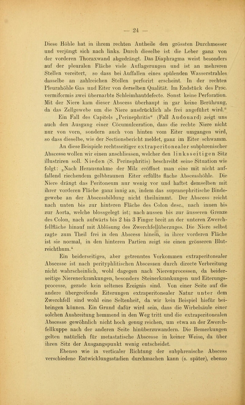 Diese Höhle hat in ihrem rechten Antheile den grössten Durchmesser und verjüngt sich nach hnks. Durch dieselbe ist die Leber ganz von der vorderen Thoraxwand abgedrängt. Das Diaphragma weist besonders auf der pleuralen Fläche viele Auflagerungen und ist an mehreren Stellen vereitert, so dass bei Auffallen eines spülenden Wasserstrahles dasselbe an zahlreichen Stellen perforirt erscheint. In der rechten Pleurahöhle Gas und Eiter von derselben Qualität. Im Endstück des Pröc. vermiformis zwei übernarbte Schleimhautdefecte. Sonst keine Perforation. Mit der Niere kam dieser Abscess überhaupt in gar keine Berülii'ung, da das Zellgewebe um die Niere ausdrücklich als frei angeführt wird. Ein Fall des Capitels „Perinephritis (Fall Audouard) zeigt uns auch den Ausgang einer Cöcumulceration, dass die rechte Niere nicht nur von vorn, sondern auch von hinten vom Eiter umgangen wird, so dass dieselbe, wie der Sectionsbericht meldet, ganz im Eiter schwamm. An diese Beispiele rechtsseitiger extraperitonealer subphrenischer Abscesse wollen wir einen anschliessen, welcher den linksseitigen Sitz illustriren soll. Nieden (S. Perinephritis) beschreibt seine Situation wie folgt: „Nach Herausnahme der Milz eröffnet man eine mit nicht auf- fallend riechendem gelbbraunen Eiter erfüllte flache Abscesshöhle. Die Niere drängt das Peritoneum nur wenig vor und haftet demselben mit ihrer vorderen Fläche ganz innig an, indem das supranephritische Binde- gewebe an der Abscessbildung nicht theilnimmt. Der Abscess reicht nach unten bis zur hinteren Fläche des Colon desc, nach innen bis zur Aorta, welche blossgelegt ist; nach aussen bis zur äusseren Grenze des Colon, nach aufwärts bis 2 bis 3 Finger breit an der unteren Zwerch- fellfläche hinauf mit Ablösung des Zwerchfellüberzuges. Die Niere selbst ragte zum Theil frei in den Abscess hinein, in ihrer vorderen Fläche ist sie normal, in den hinteren Partien zeigt sie einen grösseren Blut- reichthum. Ein beiderseitiges, aber getrenntes Vorkommen extraperitonealer Abscesse ist nach perityphlitischen Abscessen durch directe Verbreitung nicht wahrscheinlich, wohl dagegen nach Nierenprocessen, da beider- seitige Nierenerkrankungen, besonders Steinerkrankungen und Eiterungs- processe, gerade kein seltenes Ereignis sind. Von einer Seite auf die andere übergreifende Eiterungen extraperitonealer Natur unter dem Zwerchfell sind wohl eine Seltenheit, da wir kein Beispiel hiefür bei- bringen können. Ein Grund dafür wird sein, dass die Wirbelsäule einer solchen Ausbreitung hemmend in den Weg tritt und die extraperitonealen Abscesse gewöhnlich nicht hoch genug reichen, um etwa an der Zwerch- fellkuppe nach der anderen Seite hinüberzuwandern. Die Bemerkungen gelten natürlich für metastatische Abscesse in keiner Weise, da über ihren Sitz der Ausgangspunkt wenig entscheidet. Ebenso wie in verticaler Eichtung der subphrenische Abscess verschiedene Entwicklungsstadien durchmachen kann (s. später), ebenso