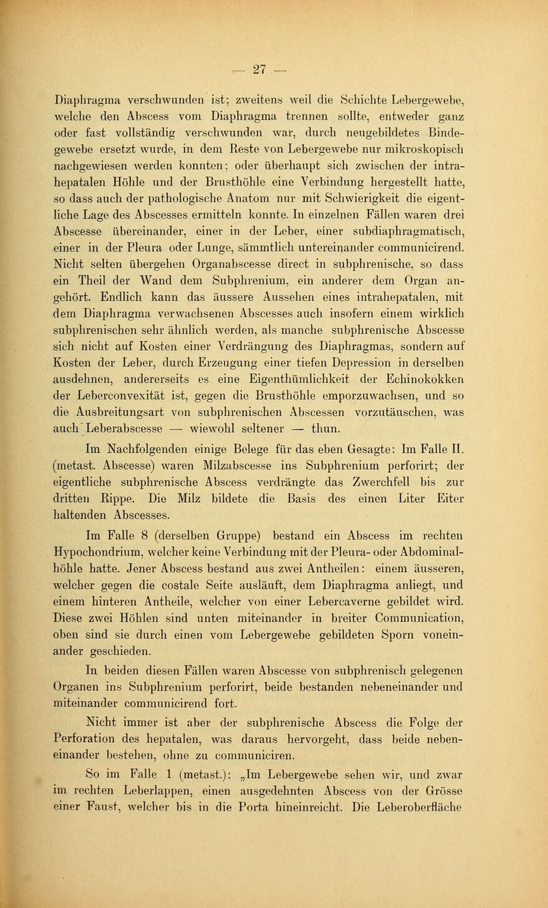 Diaphragma verschwunden ist; zweitens weil die Schichte Lebergewehe, welche den Abscess vom Diaphragma trennen sollte, entweder ganz oder fast vollständig verschwunden war, durch neugebildetes Binde- gewebe ersetzt wurde, in dem Reste von Lebergewebe nur mikroskopisch nachgewiesen werden konnten; oder überhaupt sich zwischen der intra- hepatalen Höhle und der Brusthöhle eine Verbindung hergestellt hatte, so dass auch der pathologische Anatom nur mit Schwierigkeit die eigent- liche Lage des Abscesses ermitteln konnte. In einzelnen Fällen waren drei Abscesse übereinander, einer in der Leber, einer subdiaphragmatisch, einer in der Pleura oder Lunge, sämmtlich untereinander communicirend. Nicht selten übergehen Organabscesse direct in subphrenische, so dass ein Theil der Wand dem Subphrenium, ein anderer dem Organ an- gehört. Endlich kann das äussere Aussehen eines intrahepatalen, mit dem Diaphragma verwachsenen Abscesses auch insofern einem wirklich subphrenischen sehr ähnlich werden, als manche subphrenische Abscesse sich nicht auf Kosten einer Verdrängung des Diaphragmas, sondern auf Kosten der Leber, durch Erzeugung einer tiefen Depression in derselben ausdehnen, andererseits es eine Eigenthümlichkeit der Echinokokken der Leberconvexität ist, gegen die Brusthöhle emporzuwachsen, und so die Ausbreitungsart von subphrenischen Abscessen vorzutäuschen, was auch Leberabscesse — wiewohl seltener — thun. Im Nachfolgenden einige Belege für das eben Gesagte: Im Falle II. (metast. Abscesse) waren Milzabscesse ins Subphrenium perforirt; der eigentliche subphrenische Abscess verdrängte das Zwerchfell bis zur dritten Rippe. Die Milz bildete die Basis des einen Liter Eiter haltenden Abscesses. Im Falle 8 (derselben Gruppe) bestand ein Abscess im rechten Hypochondrium, welcher keine Verbindung mit der Pleura- oder Abdominal- höhle hatte. Jener Abscess bestand aus zwei Antheilen: einem äusseren, welcher gegen die costale Seite ausläuft, dem Diaphragma anliegt, und einem hinteren Antheile, welcher von einer Lebercaverne gebildet wird. Diese zwei Höhlen sind unten miteinander in breiter Communication, oben sind sie durch einen vom Lebergewebe gebildeten Sporn vonein- ander geschieden. In beiden diesen Fällen waren Abscesse von subphrenisch gelegenen Organen ins Subphrenium perforirt, beide bestanden nebeneinander und miteinander communicirend fort. Nicht immer ist aber der subphrenische Abscess die Folge der Perforation des hepatalen, was daraus hervorgeht, dass beide neben- einander bestehen, ohne zu communiciren. So im Falle 1 (metast.): „Im Lebergewebe sehen wir, und zwar im rechten Leberlappen, einen ausgedehnten Abscess von der Grösse einer Faust, welcher bis in die Porta hineinreicht. Die Leberoberfläche