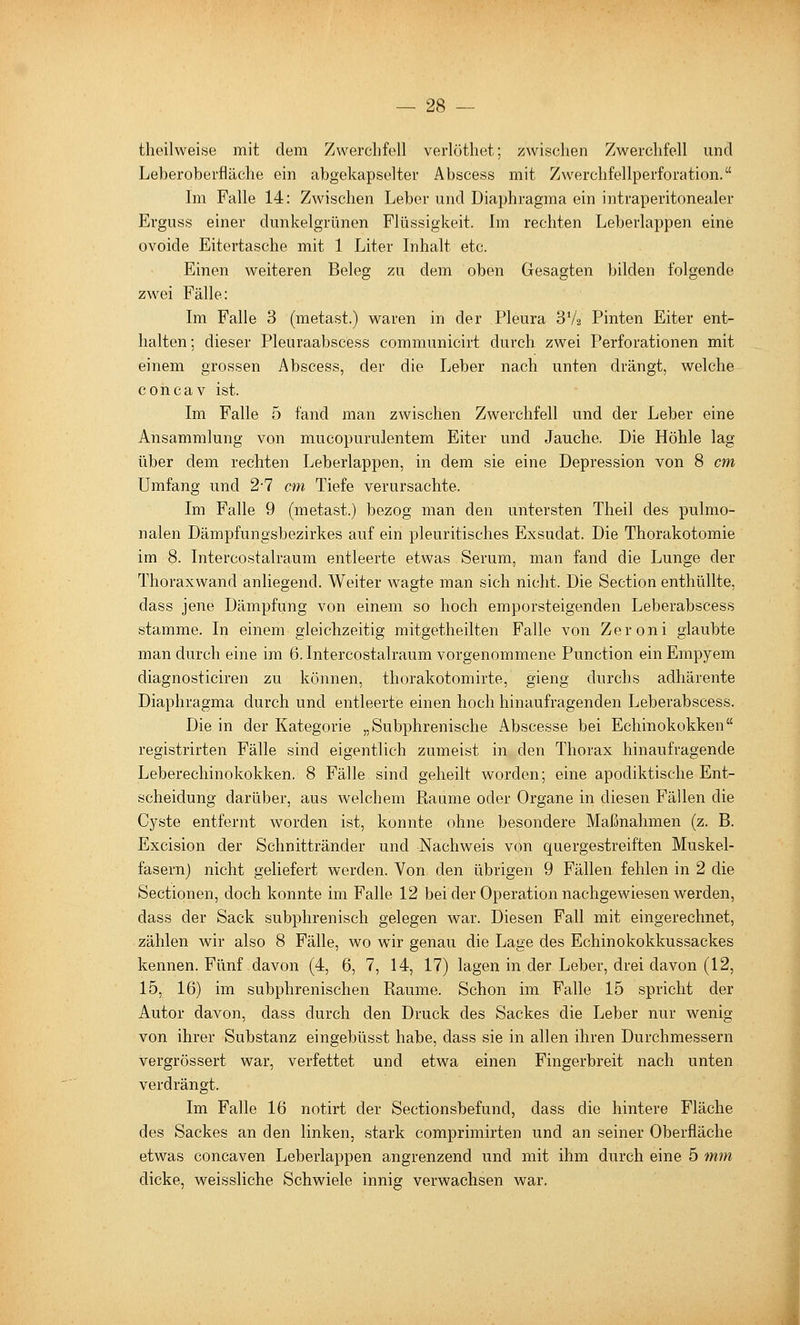 theilweise mit dem Zwerclifell verlötliet; zwischen Zweiclifell und Leberoberfläclie ein abgekapselter Abscess mit Zwerchfellperforation. Im Falle 14: Zwischen Leber und Diaphragma ein intraperitonealer Erguss einer dunkelgrünen Flüssigkeit. Im rechten Leberlappen eine ovoide Eitertasche mit 1 Liter Inhalt etc. Einen weiteren Beleg zu dem oben Gesagten bilden folgende zwei Fälle: Im Falle 3 (metast.) waren in der Pleura 3V2 Finten Eiter ent- halten; dieser Pleuraabscess communicirt durch zwei Perforationen mit einem grossen Abscess, der die Leber nach unten drängt, welche concav ist. Im Falle 5 fand man zwischen Zwerchfell und der Leber eine Ansammlung von mucopurulentem Eiter und Jauche. Die Höhle lag über dem rechten Leberlappen, in dem sie eine Depression von 8 cm Umfang und 27 cm Tiefe verursachte. Im Falle 9 (metast.) bezog man den untersten Theil des pulmo- nalen Dämpfungsbezirkes auf ein pleuritisches Exsudat. Die Thorakotomie im 8. Intercostalraum entleerte etwas Serum, man fand die Lunge der Thoraxwand anliegend. Weiter wagte man sich nicht. Die Section enthüllte, dass jene Dämpfung von einem so hoch emporsteigenden Leberabscess stamme. In einem gleichzeitig mitgetheilten Falle von Zeroni glaubte man durch eine im 6. Intercostalraum vorgenommene Function ein Empyem diagnosticiren zu können, thorakotomirte, gieng durchs adhärente Diaphragma durch und entleerte einen hoch hinaufragenden Leberabscess. Die in der Kategorie „Subphrenische Abscesse bei Echinokokken registrirten Fälle sind eigentlich zumeist in den Thorax hinaufragende Leberechinokokken. 8 Fälle sind geheilt worden; eine apodiktische Ent- scheidung darüber, aus welchem Räume oder Organe in diesen Fällen die Cyste entfernt worden ist, konnte ohne besondere Maßnahmen (z. B. Excision der Schnittränder und Nachweis von quergestreiften Muskel- fasern) nicht geliefert werden. Von den übrigen 9 Fällen fehlen in 2 die Sectionen, doch konnte im Falle 12 bei der Operation nachgewiesen werden, dass der Sack subphrenisch gelegen war. Diesen Fall mit eingerechnet, zählen wir also 8 Fälle, wo wir genau die Lage des Echinokokkussackes kennen. Fünf davon (4, 6, 7, 14, 17) lagen in der Leber, drei davon (12, 15, 16) im subphrenischen Räume. Schon im Falle 15 spricht der Autor davon, dass durch den Druck des Sackes die Leber nur wenig von ihrer Substanz eingebüsst habe, dass sie in allen ihren Durchmessern vergrössert war, verfettet und etwa einen Fingerbreit nach unten verdrängt. Im Falle 16 notirt der Sectionsbefund, dass die hintere Fläche des Sackes an den linken, stark comprimirten und an seiner Oberfläche etwas concaven Leberlappen angrenzend und mit ihm durch eine 5 mm dicke, weissliche Schwiele innig verwachsen war.