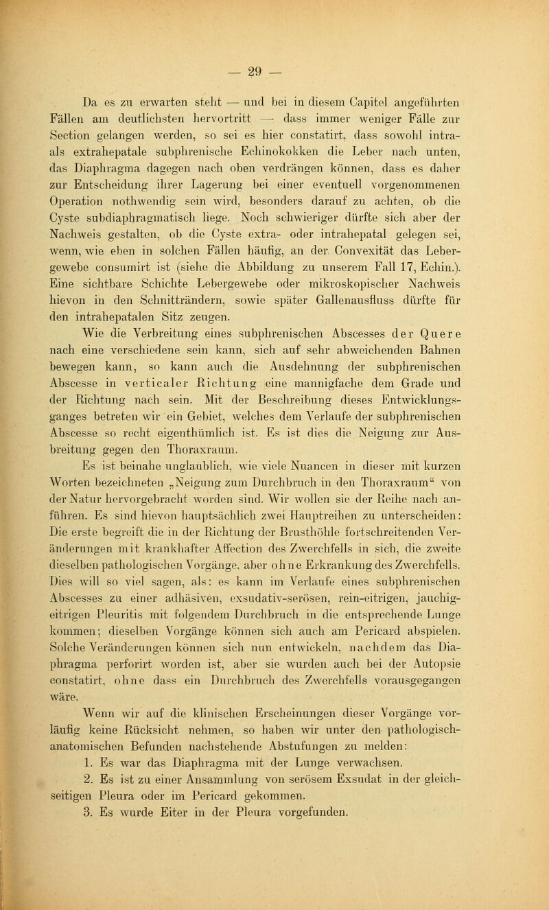 Da es zu erwarten steht — und bei in diesem Capitel angeführten Fällen am deutlichsten hervortritt —■ dass immer weniger Fälle zur Section gelangen werden, so sei es hier constatirt, dass sowohl intra- als extrahepatale subphrenische Echinokokken die Leber nach unten, das Diaphragma dagegen nach oben verdrängen können, dass es daher zur Entscheidung ihrer Lagerung bei einer eventuell vorgenommenen Operation nothwendig sein wird, besonders darauf zu achten, ob die Cyste subdiaphragmatisch liege. Noch schwieriger dürfte sich aber der Nachweis gestalten, ob die Cyste extra- oder intrahepatal gelegen sei, wenn, wie eben in solchen Fällen häufig, an der, Convexität das Leber- gewebe consumirt ist (siehe die Abbildung zu unserem Fall 17, Echin.). Eine sichtbare Schichte Lebergewebe oder mikroskopischer Nachweis hievon in den Schnitträndern, sowie später Gallenausfluss dürfte für den intrahepatalen Sitz zeugen. Wie die Verbreitung eines subphrenischen Abscesses der Quere nach eine verschiedene sein kann, sich auf sehr abweichenden Bahnen bewegen kann, so kann auch die Ausdehnung der subphrenischen Abscesse in verticaler Richtung eine mannigfache dem Grade und der Richtung nach sein. Mit der Beschreibung dieses Entwicklungs- ganges betreten wir ein Gebiet, welches dem Verlaufe der subphrenischen Abscesse so recht eigenthümlich ist. Es ist dies die Neigung zur Aus- breitung gegen den Thoraxraum. Es ist beinahe unglaublich, wie viele Nuancen in dieser mit kurzen Worten bezeichneten „Neigung zum Durchbruch in den Thoraxraum von der Natur hervorgebracht worden sind. Wir wollen sie der Reihe nach an- führen. Es sind hievon hauptsächlich zwei Hauptreihen zu unterscheiden: Die erste begreift die in der Richtung der Brusthöhle fortschreitenden Ver- änderungen mit krankhafter Affection des Zwerchfells in sich, die zweite dieselben pathologischen Vorgänge, aber ohne Erkrankung des Zwerchfells. Dies will so viel sagen, als: es kann im Verlaufe eines subphrenischen Abscesses zu einer adhäsiven, exsudativ-serösen, rein-eitrigen, jauchig- eitrigen Pleuritis mit folgendem Durchbruch in die entsprechende Lunge kommen; dieselben Vorgänge können sich auch am Pericard abspielen. Solche Veränderungen können sich nun entwickeln, nachdem das Dia- phragma perforirt worden ist, aber sie wurden auch bei der Autopsie constatirt, ohne dass ein Durchbruch des Zwerchfells vorausgegangen wäre. Wenn wir auf die klinischen Erscheinungen dieser Vorgänge vor- läufig keine Rücksicht nehmen, so haben wir unter den pathologisch- anatomischen Befunden nachstehende Abstufungen zu melden: 1. Es war das Diaphragma mit der Lunge verwachsen. 2. Es ist zu einer Ansammlung von serösem Exsudat in der gleich- seitigen Pleura oder im Pericard gekommen. 3. Es wurde Eiter in der Pleura vorgefunden.