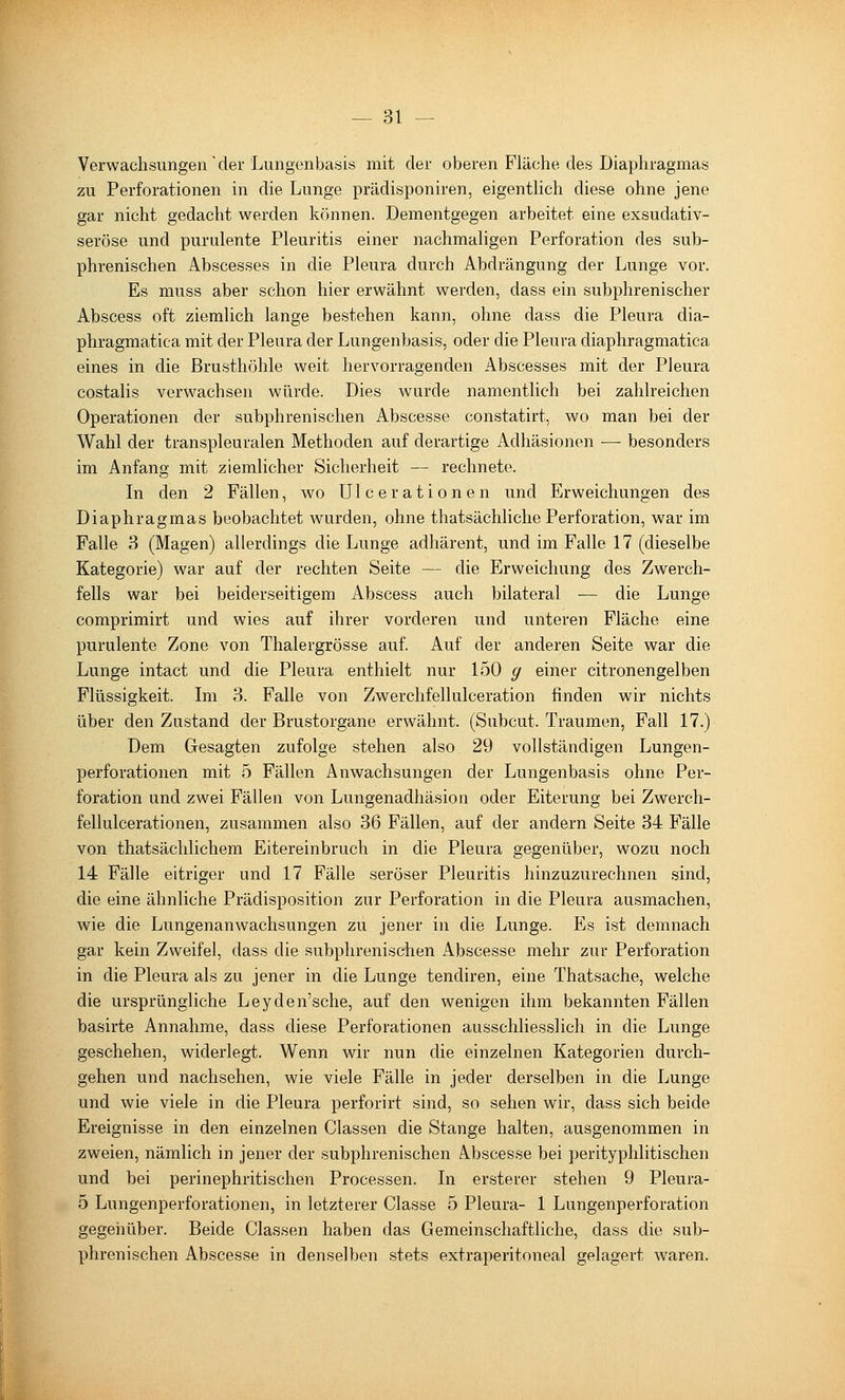 Verwachsungen der Lungenbasis mit der oberen Fläche des Diaphragmas zu Perforationen in die Lunge prädisponiren, eigenthch diese ohne jene gar nicht gedacht werden können. Dementgegen arbeitet eine exsudativ- seröse und purulente Pleuritis einer nachmaligen Perforation des sub- phrenischen Abscesses in die Pleura durch Abdrängung der Lunge vor. Es muss aber schon hier erwähnt werden, dass ein subphrenischer Abscess oft ziemlich lange bestehen kann, ohne dass die Pleura dia- phragmatica mit der Pleura der Lungenbasis, oder die Pleura diaphragmatica eines in die Brusthöhle weit hervorragenden Abscesses mit der Pleura costalis verwachsen würde. Dies wurde namentlich bei zahlreichen Operationen der subphrenischen Abscesse constatirt, wo man bei der Wahl der transpleuralen Methoden auf derartige Adhäsionen — besonders im Anfang mit ziemlicher Sicherheit — rechnete. Li den 2 Fällen, wo Ulcerationen und Erweichungen des Diaphragmas beobachtet wurden, ohne thatsächliche Perforation, war im Falle 3 (Magen) allerdings die Lunge adhärent, und im Falle 17 (dieselbe Kategorie) war auf der rechten Seite — die Erweichung des Zwerch- fells war bei beiderseitigem Abscess auch bilateral — die Lunge comprimirt und wies auf ihrer vorderen und unteren Fläche eine purulente Zone von Thalergrösse auf. Auf der anderen Seite war die Lunge intact und die Pleura enthielt nur 150 ^ einer citronengelben Flüssigkeit. Im 3. Falle von Zwerchfellulceration finden wir nichts über den Zustand der Brustorgane erwähnt. (Subcut. Traumen, Fall 17.) Dem Gesagten zufolge stehen also 29 vollständigen Lungen- perforationen mit 5 Fällen Anwachsungen der Lungenbasis ohne Per- foration und zwei Fällen von Lungenadhäsion oder Eiterung bei Zwerch- fellulcerationen, zusammen also 36 Fällen, auf der andern Seite 34 Fälle von thatsächlichem Eitereinbruch in die Pleura gegenüber, wozu noch 14 Fälle eitriger und 17 Fälle seröser Pleuritis hinzuzurechnen sind, die eine ähnliche Prädisposition zur Perforation in die Pleura ausmachen, wie die Lungenanwachsungen zu jener in die Lunge. Es ist demnach gar kein Zweifel, dass die subphrenischen Abscesse mehr zur Perforation in die Pleura als zu jener in die Lunge tendiren, eine Thatsache, welche die ursprüngliche Leyden'sche, auf den wenigen ihm bekannten Fällen basirte Annahme, dass diese Perforationen ausschliesslich in die Lunge geschehen, widerlegt. Wenn wir nun die einzelnen Kategorien durch- gehen und nachsehen, wie viele Fälle in jeder derselben in die Lunge und wie viele in die Pleura perforirt sind, so sehen wir, dass sich beide Ereignisse in den einzelnen Classen die Stange halten, ausgenommen in zweien, nämlich in jener der subphrenischen Abscesse bei perityphlitischen und bei perinephritischen Processen. In ersterer stehen 9 Pleura- 5 Lungenperforationen, in letzterer Classe 5 Pleura- 1 Lungenperforation gegenüber. Beide Classen haben das Gemeinschaftliche, dass die sub- phrenischen Abscesse in denselben stets extraperitoneal gelagert waren.