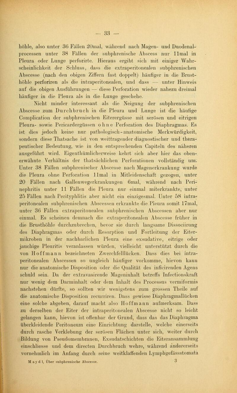 - 38 — höhle, also unter 36 Fällen 20mal, während nach Magen- und Duodenal- Processen unter 38 Fällen der subphrenische Abscess nur llmal in Pleura oder Lunge perforirte. Hieraus ergibt sich mit einiger Wahr- scheinlichkeit der Schluss, dass die extraperitonealen subphrenischen Abscesse (nach den obigen Ziffern fast doppelt) häufiger in die Brust- höhle perforiren als die intraperitonealen, und dass -— unter Hinweis auf die obigen Ausführungen — diese Perforation wieder nahezu dreimal häufiger in die Pleura als in die Lunge geschehe. Nicht minder interessant als die Neigung der subphrenischen Abscesse zum Durchbruch in die Pleura und Lunge ist die häufige Complication der subphrenischen Eiterergüsse mit serösen und eitrigen Pleura- sowie Pericardergüssen ohne Perforation des Diaphragmas. Es ist dies jedoch keine nur pathologisch-anatomische Merkwürdigkeit, sondern diese Thatsache ist von weittragender diagnostischer und thera- peutischer Bedeutung, wie in den entsprechenden Capiteln des näheren ausgeführt wird. Eigenthümlicherweise kehrt sich aber hier das oben- erwähnte Verhältnis der thatsächlichen Perforationen vollständig um- Unter 38 Fällen subphrenischer Abscesse nach Magenerkrankung wurde die Pleura ohne Perforation llmal in Mitleidenschaft gezogen, unter 20 Fällen nach Gallenwegerkrankungen 6mal, während nach Peri- nephritis unter 11 Fällen die Pleura nur einmal miterkrankte, unter 25 Fällen nach Perityphlitis aber nicht ein einzigesmal. Unter 58 intra- peritonealen subphrenischen Abscessen erkrankte die Pleura somit 17mal, unter 36 Fällen extraperitonealen subphrenischen Abscessen aber nur einmal. Es scheinen demnach die extraperitonealen Abscesse früher in die Brusthöhle durchzubrechen, bevor sie durch langsame Dissociirung des Diaphragmas oder durch Resorption und Fortleitung der Eiter- mikroben in der nachbarlichen Pleura eine exsudative, eitrige oder jauchige Pleuritis veranlassen würden, vielleicht unterstützt durch die von Hoff mann bezeichneten Zwerchfelllücken. Dass dies bei intra- peritonealen Abscessen so ungleich häufiger vorkomme, hievon kann nur die anatomische Disposition oder die Qualität des inficirenden Agens schuld sein. Da der extravasirende Mageninhalt betreffs Infectionskraft nur wenig dem Darminhalt oder dem Inhalt des Processus vermiformis nachstehen dürfte, so sollten wir wenigstens zum grossen Theile auf die anatomische Disposition recurriren. Dass gewisse Diaphragmallücken eine solche abgeben, darauf macht also Hoff mann aufmerksam. Dass zu derselben der Eiter der intraperitonealen Abscesse nicht so leicht gelangen kann, hievon ist offenbar der Grund, dass das das Diaphragma überkleidende Peritoneum eine Einrichtung darstelle, welche einerseits durch rasche Verklebung der serösen Flächen unter sich, weiter durch Bildung von Pseudomembranen, Exsudatschichten die Eiteransammlung einschliesse und dem directen Durchbruch wehre, während andererseits vornehmlich im Anfang durch seine weitklaffenden Lymphgefässstomata