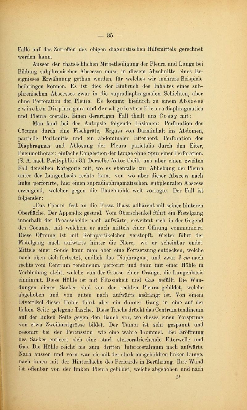 Fälle auf das Zutreffen des obigen diagnostischen Hilfsmittels gerechnet werden kann. Ausser der thatsächlichen Mitbetheiligung der Pleura und Lunge bei Bildung subphrenischer Abscesse muss in diesem Abschnitte eines Er- eignisses Erwähnung gethan werden, für welches wir mehrere Beispiele beibringen können. Es ist dies der Einbruch des Inhaltes eines sub- phrenischen Abscesses zwar in die supradiaphragmalen Schichten, aber ohne Perforation der Pleura. Es kommt hiedurch zu einem Abscess z wischen Diaphragma und der abgelöstenPleuradiaphragmatica und Pleura costalis. Einen derartigen Fall theilt uns Cossy mit: Man fand bei der Autopsie folgende Läsionen: Perforation des Cöcums durch eine Fischgräte, Erguss von Darminhalt ins Abdomen, partielle Peritonitis und ein abdominaler Eiterherd. Perforation des Diaphragmas und Ablösung der Pleura parietalis durch den Eiter, Pneumothorax; einfache Congestion der Lunge ohne Spur einer Perforation. (S. A. nach Perityphlitis 3.) Derselbe Autor theilt uns aber einen zweiten Fall derselben Kategorie mit, wo es ebenfalls zur Abhebung der Pleura unter der Lungenbasis rechts kam, von wo aber dieser Abscess nach links perforirte, hier einen supradiaphragmatischen, subpleuralen Abscess erzeugend, welcher gegen die Bauchhöhle weit vorragte. Der Fall ist folgender: „Das Cöcum fest an die Fossa iliaca adhärent mit seiner hinteren Oberfläche. Der Appendix gesund. Vom Oberschenkel führt ein Fistelgang innerhalb der Psoasscheide nach aufwärts, erweitert sich in der Gegend des Cöcums, mit welchem er auch mittels einer Öffnung communicirt. Diese Öffnung ist mit Kothpartikelchen verstopft. Weiter führt der Fistelgang nach aufwärts hinter die Niere, wo er scheinbar endet. Mittels einer Sonde kann man aber eine Fortsetzung entdecken, welche nach oben sich fortsetzt, endlich das Diaphragma, und zwar 3 cm nach rechts vom Centrum tendineum, perforirt und dann mit einer Höhle in Verbindung steht, welche von der Grösse einer Orange, die Lungenbasis einnimmt. Diese Höhle ist mit Flüssigkeit und Gas gefüllt. Die Wan- dungen dieses Sackes sind von der rechten Pleura gebildet, welche abgehoben und von unten nach aufwärts gedrängt ist. Von einem Divertikel dieser Höhle führt aber ein dünner Gang in eine auf der linken Seite gelegene Tasche. Diese Tasche drückt das Centrum tendineum auf der linken Seite gegen den Bauch vor, wo dieses einen Vorsprung von etwa Zweifaustgrösse bildet. Der Tumor ist sehr gespannt und resonirt bei der Percussion wie eine wahre Trommel. Bei Eröffnung des Sackes entleert sich eine stark stercoralriechende Eiterwelle und Gas. Die Höhle reicht bis zum dritten Intercostalraum nach aufwärts. Nach aussen und vorn war sie mit der stark ausgehöhlten linken Lunge, nach innen mit der Hinterfläche des Pericards in Berührung. Ihre Wand ist offenbar von der linken Pleura gebildet, welche abgehoben und nach 3*