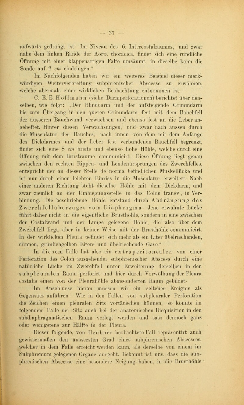 aufwärts gedrängt ist. Im Niveau des 6. Intercostalraumes, und zwar •nahe dem linken Rande der Aorta thoracica, findet sich eine rundliche Öffnung mit einer klappenartigen Falte umsäumt, in dieselbe kann die Sonde auf 2 cm eindringen. Im Nachfolgenden haben wir ein weiteres Beispiel dieser merk- würdigen Weiterverbreitung subphrenischer Abscesse zu erwähnen, welche abermals einer wirklichen Beobachtung entnommen ist. C. E.E.H off mann (siehe Darmperforationen) berichtet über den- selben, wie folgt: „Der Blinddarm und der aufsteigende Grimmdarm bis zum Übergang in den queren Grimmdarm fest mit dem Bauchfell der äusseren Bauchwand verwachsen und ebenso fest an die Leber an- geheftet. Hinter diesen Verwachsungen, und zwar nach aussen durch die Musculatur des Bauches, nach innen von dem mit dem Anfange des Dickdarmes und der Leber fest verbundenen Bauchfell begrenzt, findet sich eine 8 cm breite und ebenso hohe Höhle, welche durch eine Öffnung mit dem Brustraume communicirt. Diese Öffnung liegt genau zwischen den rechten Rippen- und Lendenursprüngen des Zwerchfelles, entspricht der an dieser Stelle de norma befindlichen Muskellücke und ist nur durch einen leichten Einriss in die Musculatur erweitert. Nach einer anderen Richtung steht dieselbe Höhle mit dem Dickdarm, und zwar ziemlich an der Umbiegungsstelle in das Colon transv., in Ver- bindung. Die beschriebene Höhle entstand durch Abdrängung des Zwerchfellüberzuges vom Diaphragma. Jene erwähnte Lücke führt daher nicht in die eigentliche Brusthöhle, sondern in eine zwischen der Costalwand und der Lunge gelegene Höhle, die also über dem Zwerchfell liegt, aber in keiner Weise mit der Brusthöhle communicirt. In der wirklicken Pleura befindet sich mehr als ein Liter übelriechenden, dünnen, grünlichgelben Eiters und übelriechende Gase. In diesem Falle hat also ein extraperitonealer, von einer Perforation des Colon ausgehender subphrenischer Abscess durch eine natürliche Lücke im Zwerchfell unter Erweiterung derselben in den subpleuralen Raum perforirt und hier durch Vorwölbung der Pleura costalis einen von der Pleurahöhle abgesonderten Raum gebildet.- Im Anschlüsse hieran müssen wir ein seltenes Ereignis als Gegensatz anführen: Wie in den Fällen von subpleuraler Perforation die Zeichen einen pleuralen Sitz vortäuschen können, so konnte im folgenden Falle der Sitz auch bei der anatomischen Disquisition in den subdiaphragmatischen Raum verlegt werden und sass dennoch ganz oder wenigstens zur Hälfte in der Pleura. Dieser folgende, von Heubner beobachtete Fall repräsentirt auch gewissermaßen den äussersten Grad eines subphrenischen Abscesses, welcher in dem Falle erreicht werden kann, als derselbe von einem im Subphrenium gelegenen Organe ausgeht. Bekannt ist uns, dass die sub- phrenischen Abscesse eine besondere Neigung haben, in die Brusthöhle ■
