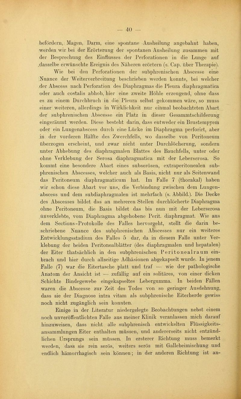 befördern,: Magen, Darm, eine spontane Ausheilung angebahnt haben, werden wir bei der Erörterung der spontanen Ausheilung zusammen mit der Besprechung des Einflusses der Perforationen in die Lunge auf .dasselbe erwünschte Ereignis des Näheren erörtern (s. Cap. über Therapie). Wie bei den Perforationen der subphrenischen Abscesse eine Nuance der Weiterverbreitung beschrieben werden konnte, bei welcher .der Abscess nach Perforation des Diaphragmas die Pleura diaphragmatica oder auch costalis abhob, hier eine zweite Höhle erzeugend, ohne dass es zu einem Durchbruch in die Pleura selbst gekommen wäre, so muss einer weiteren, allerdings in Wirklichkeit nur einmal beobachteten Abart der subphrenischen Abscesse ein Platz in dieser Gesammtschilderung eingeräumt werden. Diese besteht darin, dass entweder ein Brustempyem oder ein Lungenabscess durch eine Lücke im Diaphragma perforirt, aber .in der vorderen Hälfte des Zwerchfells, wo dasselbe von Peritoneum überzogen erscheint, und zwar nicht unter Durchlöcherung, sondern unter Abhebung des diaphragmalen Blattes des Bauchfells, unter oder ohne Verklebung der Serosa diaphragmatica mit der Leberserosa. So kommt eine besondere Abart eines subserösen, extraperitonealen sub- phrenischen Abscesses, welcher auch als Basis, nicht nur als Seiten wand das Peritoneum diaphragmaticum hat. Im Falle 7 (thorakal) haben .wir schon diese Abart vor uns, die Verbindung zwischen dem Lungen- abscess und dem subdiaphragmalen ist mehrfach (s. Abbild.). Die Decke des Abscesses bildet das an mehreren Stellen durchlöcherte Diaphragma ohne Peritoneum, die Basis bildet das bis nun mit der Leberserosa .Uliverklebte, vom Diaphragma abgehobene Perit. diaphragmat. Wie aus dem Sections-Protokolle des Falles hervorgeht, stellt die darin be- schriebene Nuance des subphrenischen Abscesses nur ein weiteres .Entwicklungsstadium des Falles 5 dar, da in diesem Falle unter Ver- klebung der beiden Peritonealblätter (des diaphragmalen und hepatalen) der Eiter thatsächlich in den subphrenischen Peritonealraum ein- brach und hier durch allseitige Adhäsionen abgekapselt wurde. In jenem Falle (7) war die Eitertasche platt und traf — wie der pathologische Anatom der Ansicht ist — zufällig auf ein solitäres, von einer dicken Schichte Bindegewebe eingekapseltes Lebergumma. In beiden Fällen waren die Abscesse zur Zeit des Todes von so geringer Ausdehnung, dass sie der Diagnose intra vitam als subphrenische Eiterherde gewiss noch nicht zugänglich sein konnten. Einige in der Literatur niedergelegte Beobachtungen nebst einem noch unveröffentlichten Falle aus meiner Klinik veranlassen mich darauf hinzuweisen, dass nicht alle subphrenisch. entwickelten Flüssigkeits- ansammlungen Eiter enthalten müssen, und andererseits nicht entzünd- lichen Ursprungs sein müssen. In ersterer Richtung muss bemerkt werden, dass sie rein serös, weiters serös mit Gallebeimischung und endUch hämorrhagisch sein können; in der anderen Richtung ist an-