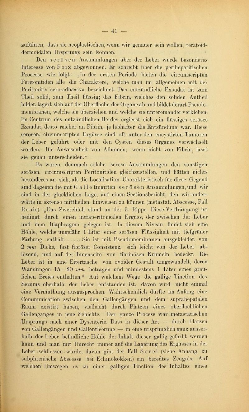 zuführen, dass sie neoplastischen, wenn wir genauer sein wollen, teratoid- dermoidalen Ursprungs sein können. Den serösen Ansammlungen über der Leber wurde besonderes Interesse von Foix abgewonnen. Er schreibt über die perihepatitischen Processe wie folgt: „In der ersten Periode bieten die circumscripten Peritonitiden alle die Charaktere, welche man im allgemeinen mit der Peritonitis sero-adhsesiva bezeichnet. Das entzündliche Exsudat ist zum Theil solid, zum Theil flüssig; das Fibrin, welches den soliden Antheil bildet, lagert sich auf der Oberfläche der Organe ab und bildet derart Pseudo- membranen, welche sie überziehen und welche sie untereinander verkleben. Im Centrum des entzündlichen Herdes ergiesst sich ein flüssiges seröses Exsudat, desto reicher an Fibrin, je lebhafter die Entzündung war. Diese serösen, circumscripten Ergüsse sind oft unter den encystirten Tumoren der Leber geführt oder mit den Cysten dieses Organes verwechselt worden. Die Anwesenheit von Albumen, wenn nicht von Fibrin, lässt sie genau unterscheiden. Es wären demnach solche seröse Ansammlungen den sonstigen serösen, circumscripten Peritonitiden gleichzustellen, und hätten nichts besonderes an sich, als die Localisation. Charakteristisch für diese Gegend sind dagegen die mit Galle tingirten serösen Ansammlungen, und wir , sind in der glücklichen Lage, auf einen Sectionsbericht, den wir ander- wärts in extenso mittheilen, hinweisen zu können (metastat. Abscesse, Fall Rouis). „Das Zwerchfell stand an der 3. Rippe. Diese Verdrängung ist bedingt durch einen intraperitonealen Erguss, der zwischen der Leber und dem Diaphragma gelegen ist. In diesem Niveau findet sich eine Höhle, welche ungefähr 1 Liter einer serösen Flüssigkeit mit tiefgrüner Färbung enthält Sie ist mit Pseudomembranen ausgekleidet, von 2 mm Dicke, fast fibröser Consistenz, sich leicht von der Leber ab- lösend, und auf der Innenseite von fibrinösen Krümeln bedeckt. Die Leber ist in eine Eitertasche von ovoider Gestalt umgewandelt, deren Wandungen 15—-20 mm betragen und mindestens 1 Liter eines grau- lichen Breies enthalten. Auf welchem Wege die gallige Tinction des Serums oberhalb der Leber entstanden ist, davon wird nicht einmal eine Vermuthung ausgesprochen. Wahrscheinlich dürfte im Anfang eine Communication zwischen den Gallengängen und dem suprahepatalen Raum existirt haben, vielleicht durch Platzen eines oberflächlichen Gallenganges in jene Schichte. Der ganze Process war metastatischen Ursprungs nach einer Dysenterie. Dass in dieser Art — durch Platzen von Gallengängen und Gallentleerung — in eine ursprünglich ganz ausser- halb der Leber befindliche Höhle der Inhalt dieser gallig gefärbt werden kann und man mit Unrecht immer auf die Lagerung des Ergusses in der Leber schliessen würde, davon gibt der Fall Sorel (siehe Anhang zu subphrenische Abscesse bei Echinokokken) ein beredtes Zeugnis. Auf welchen Umwegen es zu einer galligen Tinction des Inhaltes eines
