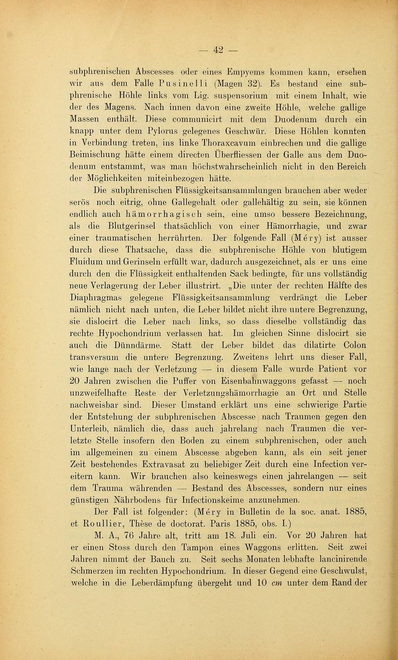 fciubplu'enisclien Abscesses oder eines Empyems kommen kann, ersehen wir Ulis dem Falle F u« i n e 11 i (Magen 32). Es bestand eine sub- phrenische Höhle links vom Lig. Suspensorium mit einem Inhalt, wie der des Magens. Nach innen davon eine zweite Höhle, welche gallige Massen enthält. Diese communicirt mit dem Duodenum durch ein knapp unter dem Pylorus gelegenes Geschwür. Diese Höhlen konnten in Verbindung treten, ins linke Thoraxcavum einbrechen und die gallige Beimischung hätte einem directen Überfliessen der Galle aus dem Duo- denum entstammt, was man höchstwahrscheinlich nicht in den Bereich der Möglichkeiten miteinbezogen hätte. Die subphrenischen Flüssigkeitsansammlnngen brauchen aber weder serös noch eitrig, ohne Gallegehalt oder gallehältig zu sein, sie können endlich auch hämorrhagisch sein, eine umso bessere Bezeichnung, als die Blutgerinsel thatsächlich von einer Hämorrhagie, und zwar einer traumatischen herrührten. Der folgende Fall (Mery) ist ausser durch diese Thatsache, dass die subphrenische Höhle von blutigem Fluidum und Gerinseln erfüllt war, dadurch ausgezeichnet, als er uns eine durch den die Flüssigkeit enthaltenden Sack bedingte, für uns vollständig neue Verlagerung der Leber illustrirt. „Die unter der rechten Hälfte des Diaphragmas gelegene Flüssigkeitsansammlung verdrängt die Leber nämlich nicht nach unten, die Leber bildet nicht ihre untere Begrenzung, sie dislocirt die Leber nach links, so dass dieselbe vollständig das rechte Hypochondrium verlassen hat. Ln gleichen Sinne dislocirt sie auch die Dünndärme. Statt der Leber bildet das dilatirte Colon transversum die untere Begrenzung. Zweitens lehrt uns dieser Fall, wie lange nach der Verletzung — in diesem Falle wurde Patient vor 20 Jahren zwischen die Puffer von Eisenbahnwaggons gefasst —- noch unzweifelhafte Reste der Verletzungshämorrhagie an Ort und Stelle nachweisbar sind. Dieser Umstand erklärt uns eine schwierige Partie der Entstehung der subphrenischen Abscesse nach Traumen gegen den Unterleib, nämlich die, dass auch jahrelang nach Traumen die ver- letzte Stelle insofern den Boden zu einem subphrenischen, oder auch im allgemeinen zu einem Abscesse abgeben kann, als ein seit jener Zeit bestehendes Extravasat zu beliebiger Zeit durch eine Infection ver- eitern kann. Wir brauchen also keineswegs einen jahrelangen — seit dem Trauma währenden — Bestand des Abscesses, sondern nur eines günstigen Nährbodens für Infectionskeime anzunehmen. Der Fall ist folgender: (Mery in Bulletin de la soc. anat. 1885, et Roullier, These de doctorat. Paris 1885, obs. L) M. A., 76 Jahre alt, tritt am 18. Juli ein. Vor 20 Jahren hat er einen Stoss durch den Tampon eines Waggons erlitten. Seit zwei Jahren nimmt der Bauch zu. Seit sechs Monaten lebhafte lancinirende Schmerzen im rechten Hypochondrium. In dieser Gegend eine Geschwulst, welche in die Leberdämpfung übergeht und 10 an unter dem Rand der I
