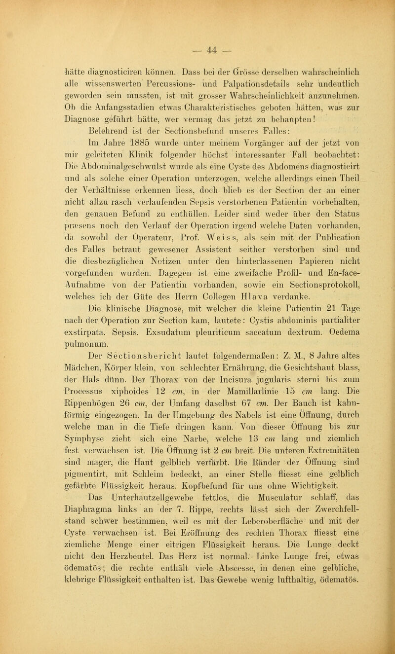 •hätte cliagnosticiren können. Dass bei der (Jrösse derselben wahrscheinlich alle wissenswerten Percussions- und Palpationsdetails sehr undeutlich geworden sein mussten, ist mit grosser Wahrscheinlichkeit anzunehmen. Ob die Anfangsstadien etwas Cliarakteristisches geboten hätten, was zur Diagnose geführt hätte, wer vermag das jetzt zu behaupten! Belehrend ist der Sectionsbefund unseres Falles: Im Jahre 1885 wurde unter meinem Vorgänger auf der jetzt von mir geleiteten Klinik folgender höchst interessanter Fall beobachtet: Die Abdominalgeschwulst wurde als eine Cyste des Abdomens diagnosticirt und als solche einer Operation unterzogen, welche allerdings einen Theil der Verhältnisse erkennen liess, doch blieb es der Section der an einer nicht allzu rasch verlaufenden Sepsis verstorbenen Patientin vorbehalten, den genauen Befund zu enthüllen. Leider sind weder über den Status praesens noch den Verlauf der Operation irgend welche Daten vorhanden, da sowohl der Operateur, Prof. V^eiss, als sein mit der Publication des Falles betraut gewesener Assistent seither verstorben sind und die diesbezüglichen Notizen unter den hinterlassenen Papieren nicht vorgefunden wurden. Dagegen ist eine zweifache Profil- und En-face- Aufnahme von der Patientin vorhanden, sowie ein Sectionsprotokoll, welches ich der Güte des Herrn Collegen Hlava verdanke. Die klinische Diagnose, mit welcher die kleine Patientin 21 Tage nach der Operation zur Section kam, lautete: Cystis abdominis partialiter exstirpata. Sepsis. Exsudatum pleuriticum saccatum dextrum. Oedema pulmonum. Der Sectionsbericht lautet folgendermaßen: Z. M., 8 Jahre altes Mädchen, Körper klein, von schlechter Ernährung, die Gesichtshaut blass, der Hals dünn. Der Thorax von der Incisura jugularis sterni bis zum Processus xiphoides 12 cm, in der Mamillarlinie 15 cm lang. Die Rippenbögen 26 cm, der Umfang daselbst 67 cm. Der Bauch ist kahn- förmig eingezogen. In der Umgebung des Nabels ist eine Öffnung, durch welche man in die Tiefe dringen kann. Von dieser Öffnung bis zur Symphyse zieht sich eine Narbe, welche 13 cm lang und ziemlich fest verwachsen ist. Die Öffnung ist 2 cm breit. Die unteren Extremitäten sind mager, die Haut gelblich verfärbt. Die Ränder der Öffnung sind pigmentirt, mit Schleim bedeckt, an einer Stelle fliesst eine gelblich gefärbte Flüssigkeit heraus. Kopfbefund für uns ohne Wichtigkeit. Das Unterhautzellgewebe fettlos, die Musculatur schlaff, das Diaphragma links an der 7. Rippe, rechts lässt sich der Zwerchfell- stand schwer bestimmen, weil es mit der Leberoberfläche und mit der Cyste verwachsen ist. Bei Eröffnung des rechten Thorax fliesst eine ziemliche Menge einer eitrigen Flüssigkeit heraus. Die Lunge deckt nicht den Herzbeutel. Das Herz ist normal. Linke Lunge frei, etwas ödematös; die rechte enthält viele Abscesse, in denen eine gelbliche, klebrige Flüssigkeit enthalten ist. Das Gewebe wenig lufthaltig, ödematös. k