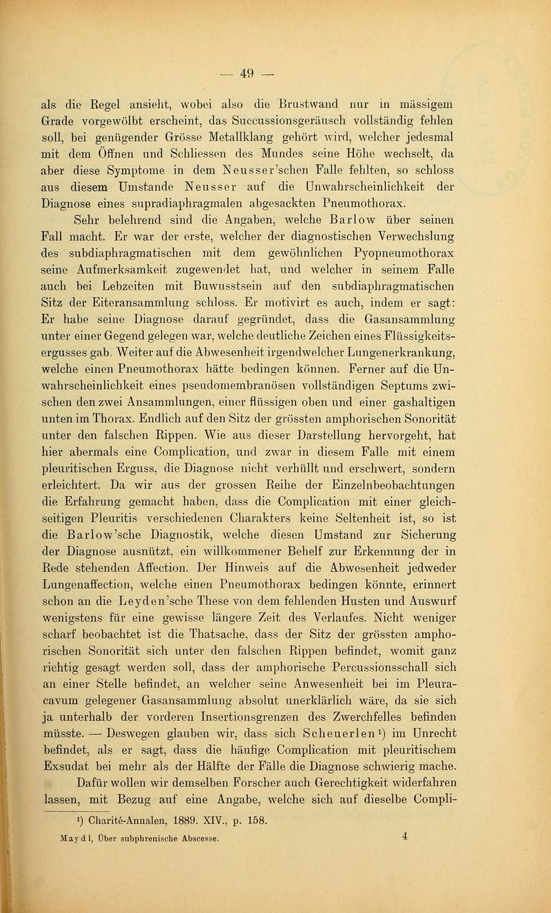 als die Regel ansieht, wobei also die Brust wand nur in massigem Grade vorgewölbt erscheint, das Succussionsgeräusch vollständig fehlen soll, bei genügender Grösse Metallklang gehört wird, welcher jedesmal mit dem Offnen und Schliessen des Mundes seine Höhe wechselt, da aber diese Symptome in dem Neusser'sehen Falle fehlten, so schloss aus diesem umstände Neusser auf die ünwahrscheinlichkeit der Diagnose eines supradiaphragmalen abgesackten Pneumothorax. Sehr belehrend sind die Angaben, welche Barlow über seinen Fall macht. Er war der erste, welcher der diagnostischen Verwechslung des subdiaphragmatischen mit dem gewöhnlichen Fyopneumothorax seine Aufmerksamkeit zugewendet hat, und welcher in seinem Falle auch bei Lebzeiten mit Buwusstsein auf den subdiaphragmatischen Sitz der Eiteransammlung schloss. Er motivirt es auch, indem er sagt: Er habe seine Diagnose darauf gegründet, dass die Gasansammlung unter einer Gegend gelegen war, welche deutliche Zeichen eines Flüssigkeits- ergusses gab. Weiter auf die Abwesenheit irgendwelcher Lungenerkrankung, welche einen Pneumothorax hätte bedingen können. Ferner auf die Un- Wahrscheinlichkeit eines pseudomembranösen vollständigen Septums zwi- schen den zwei Ansammlungen, einer flüssigen oben und einer gashaltigen unten im Thorax. Endlich auf den Sitz der grössten amphorischen Sonorität unter den falschen Rippen. Wie aus dieser Darstellung hervorgeht, hat hier abermals eine Complication, und zwar in diesem Falle mit einem pleuritischen Erguss, die Diagnose nicht verhüllt und erschwert, sondern erleichtert. Da wir aus der grossen Reihe der Einzelnbeobachtungen die Erfahrung gemacht haben, dass die Complication mit einer gleich- seitigen Pleuritis verschiedenen Charakters keine Seltenheit ist, so ist die Barlow'sehe Diagnostik, welche diesen Umstand zur Sicherung der Diagnose ausnützt, ein willkommener Behelf zur Erkennung der in Rede stehenden Affection. Der Hinweis auf die Abwesenheit jedweder Lungenaffection, welche einen Pneumothorax bedingen könnte, erinnert schon an die Ley den'sehe These von dem fehlenden Husten und Auswurf wenigstens für eine gewisse längere Zeit des Verlaufes. Nicht weniger scharf beobachtet ist die Thatsache, dass der Sitz der grössten ampho- rischen Sonorität sich unter den falschen Rippen befindet, womit ganz richtig gesagt werden soll, dass der amphorische Percussionsschall sich an einer Stelle befindet, an welcher seine Anwesenheit bei im Pleura- cavum gelegener Gasansammlung absolut unerklärlich wäre, da sie sich ja unterhalb der vorderen Insertionsgrenzen des Zwerchfelles befinden müsste. — Deswegen glauben wir, dass sich Scheuerlen^) im Unrecht befindet, als er sagt, dass die häufige Complication mit pleuritischem Exsudat bei mehr als der Hälfte der Fälle die Diagnose schwierig mache. Dafür wollen wir demselben Forscher auch Gerechtigkeit widerfahren lassen, mit Bezug auf eine Angabe, welche sich auf dieselbe Compli- 1) Charite-Annalen, 1889. XIV., p. 158. May dl, Über subphrenische Abscesse. ■*
