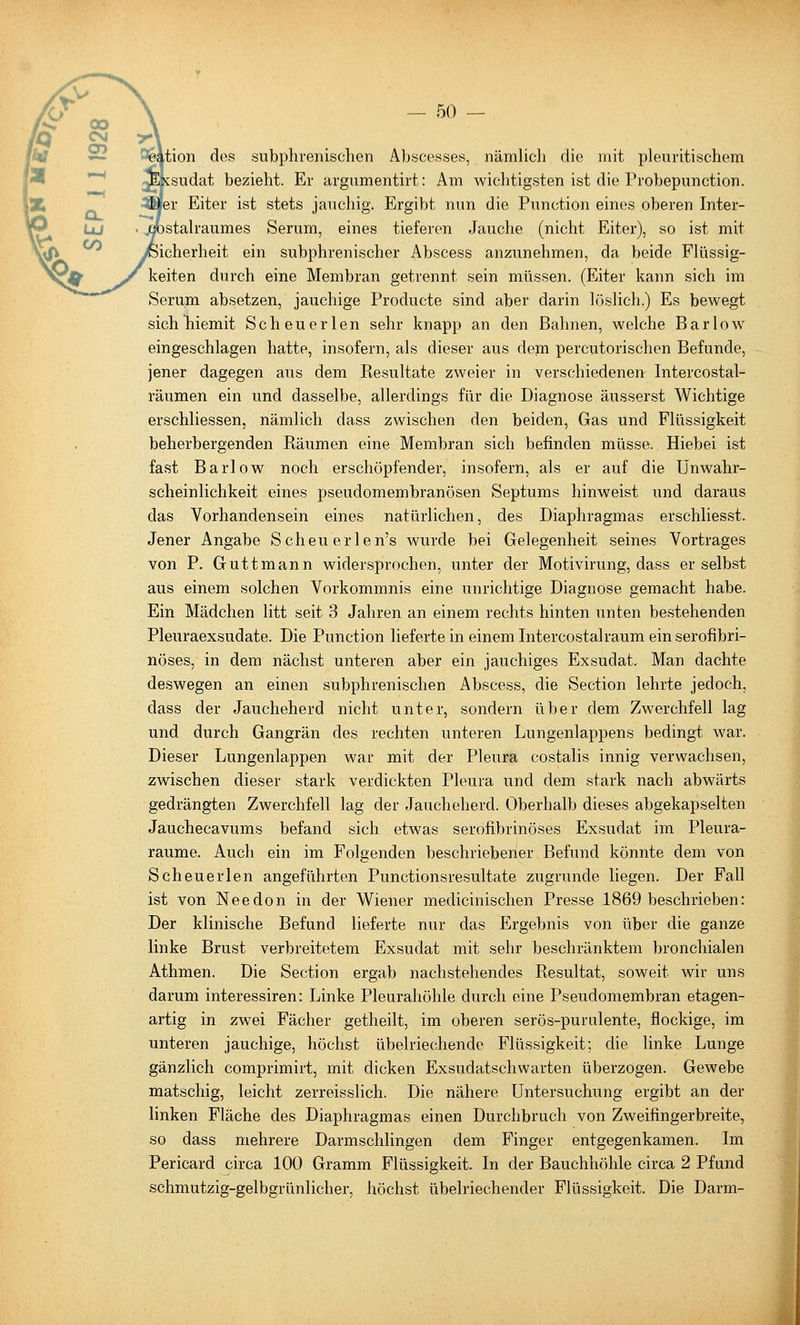 tion des subphrenischen Abscesses, nämlicli die mit pleuritischem sudat bezieht. Er argumentirt: Am wichtigsten ist die Probepunction. ler Eiter ist stets jauchig. Ergibt nun die Function eines oberen Inter- stalraumes Serum, eines tieferen Jauche (nicht Eiter), so ist mit icherheit ein subphrenischer Abscess anzunehmen, da beide Flüssig- keiten durch eine Membran getrennt sein müssen. (Eiter kann sich im Serum absetzen, jauchige Froducte sind aber darin h'^slich.) Es bewegt sichliiemit Scheuerlen sehr knapp an den Bahnen, welche Bar low eingeschlagen hatte, insofern, als dieser aus dem percutorischen Befunde, jener dagegen aus dem Kesultate zweier in verschiedenen Intercostal- räumen ein und dasselbe, allerdings für die Diagnose äusserst Wichtige erschliessen, nämlich dass zwischen den beiden, Gas und Flüssigkeit beherbergenden Eäumen eine Membran sich befinden müsse. Hiebei ist fast Barlow noch erschöpfender, insofern, als er auf die Unwahr- scheinlichkeit eines pseudomembranösen Septums hinweist und daraus das Vorhandensein eines natürlichen, des Diaphragmas erschliesst. Jener Angabe Scheu erlen's wurde bei Gelegenheit seines Vortrages von P. Guttmann widersprochen, unter der Motivirung, dass er selbst aus einem solchen Vorkommnis eine unrichtige Diagnose gemacht habe. Ein Mädchen litt seit 3 Jahren an einem rechts hinten unten bestehenden Pleuraexsudate. Die Function lieferte in einem Intercostalraum ein serofibri- nöses, in dem nächst unteren aber ein jauchiges Exsudat. Man dachte deswegen an einen subphrenischen Abscess, die Section lehrte jedoch, dass der Jaucheherd nicht unter, sondern über dem Zwerchfell lag und durch Gangrän des rechten unteren Lungenlappens bedingt war. Dieser Lungenlappen war mit der Pleura costalis innig verwachsen, zwischen dieser stark verdickten Pleura und dem stark nach abwärts gedrängten Zwerchfell lag der Jaucheherd. Oberhalb dieses abgekapselten Jauchecavums befand sich etwas serofibrinöses Exsudat im Pleura- räume. Auch ein im Folgenden beschriebener Befund könnte dem von Scheuerlen angeführten Functionsresultate zugrunde liegen. Der Fall ist von Needon in der Wiener medicinischen Presse 1869 beschrieben: Der klinische Befund lieferte nur das Ergebnis von über die ganze linke Brust verbreitetem Exsudat mit sehr beschränktem bronchialen Athmen. Die Section ergab nachstehendes Resultat, soweit wir uns darum interessiren: Linke Pleurahöhle durch eine Pseudomembran etagen- artig in zwei Fächer getheilt, im oberen serös-purulente, flockige, im unteren jauchige, höchst übelriechende Flüssigkeit; die linke Lunge gänzlich comprimirt, mit dicken Exsudatschwarten überzogen. Gewebe matschig, leicht zerreisslich. Die nähere Untersuchung ergibt an der linken Fläche des Diaphragmas einen Durchbruch von Zweifingerbreite, so dass mehrere Darmschlingen dem Finger entgegenkamen. Im Pericard circa 100 Gramm Flüssigkeit. In der Bauchhöhle circa 2 Pfund schmutzig-gelbgrünlicher, höchst übelriechender Flüssigkeit. Die Darm-