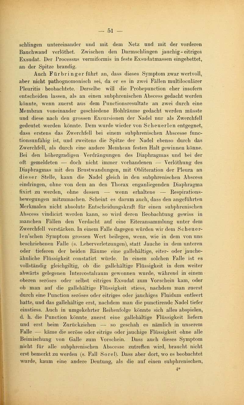 schlingen untereinander und mit dem Netz und mit der vorderen Bauchwand verlöthet. Zwischen den Darmschlingen jauchig - eitriges Exsudat. Der Processus vermiformis in feste Exsudatmassen eingebettet, an der Spitze brandig. Auch Fürbringer führt an, dass dieses Symptom zwar wertvoll, aber nicht pathognomonisch sei, da er es in zwei Fällen multiloculärer Pleuritis beobachtete. Derselbe will die Probepunction eher insofern entscheiden lassen, als an einen subphrenischen Abscess gedacht werden könnte, wenn zuerst aus dem Punctionsresultate an zwei durch eine Membran voneinander geschiedene Hohlräume gedacht werden müsste und diese nach den grossen Excursionen der Nadel nur als Zwerchfell gedeutet werden könnte. Dem wurde wieder von Scheuerlen entgegnet, dass erstens das Zwerchfell bei einem subphrenischen Abscesse func- tionsunfähig ist, und zweitens die Spitze der Nadel ebenso durch das Zwerchfell, als durch eine andere Membran festen Halt gewinnen könne. Bei den höhergradigen Verdrängungen des Diaphragmas und bei der oft gemeldeten — doch nicht immer vorhandenen —• Verlöthung des Diaphragmas mit den Brustwandungen, mit Obliteration der Pleura an dieser Stelle, kann die Nadel gleich in den subphrenischen Abscess eindringen, ohne von dem an den Thorax enganliegenden Diaphragma fixirt zu werden, ohne dessen —■ wenn erhaltene — Respirations- bewegungen mitzumachen. Scheint es darum auch, dass den angeführten Merkmalen nicht absolute Entscheidungskraft für einen subphrenischen Abscess vindicirt werden kann, so wird deren Beobachtung gewiss in manchen Fällen den Verdacht auf eine Eiteransammlung unter dem Zwerchfell verstärken. In einem Falle dagegen würden wir dem Scheuer- len'schen Symptom grossen Wert beilegen, wenn, wie in dem von uns beschriebenen Falle (s. Leberverletzungen), statt Jauche in dem unteren oder tieferen der beiden Räume eine gallehältige, eiter- oder jauche- ähnliche Flüssigkeit constatirt würde. In einem solchen Falle ist es vollständig gleichgiltig, ob die gallehältige Flüssigkeit in dem Weiter abwärts gelegenen Intercostahaum gewonnen wurde, während in einem oberen seröses oder selbst eitriges Exsudat zum Vorschein kam, oder ob man auf die gallehältige Flüssigkeit stiess, nachdem man zuerst durch eine Function seröses oder eitriges oder jauchiges Fluidum entleert hatte, und das gallehältige erst, nachdem man die punctirende Nadel tiefer einstiess. Auch in umgekehrter Reihenfolge könnte sich alles abspielen, d. h. die Function könnte, zuerst eine gallehältige Flüssigkeit liefern und erst beim Zurückziehen — so geschah es nämlich in unserem Falle — käme die seröse oder eitrige oder jauchige Flüssigkeit ohne alle Beimischung von Galle zum Vorschein. Dass auch dieses Symptom nicht für alle subphrenischen Abscesse zutreffen wird, braucht nicht erst bemerkt zu werden (s. Fall Sorel). Dass aber dort, w^o es beobachtet wurde, kaum eine andere Deutung, als die auf einen subphrenischen, 4*