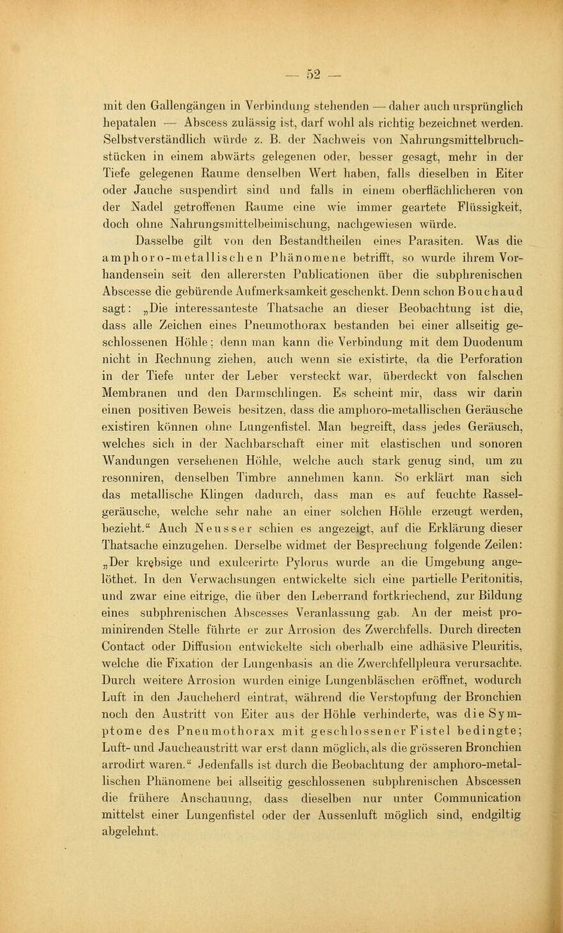 mit den Gallengängen in Verbindung stehenden — daher auch ursprünglich hepatalen -— Abscess zulässig ist, darf wohl als richtig bezeichnet werden. Selbstverständlich würde z. B. der Nachweis von Nahrungsmittelbruch- stücken in einem abwärts gelegenen oder, besser gesagt, mehr in der Tiefe gelegenen Räume denselben Wert haben, falls dieselben in Eiter oder Jauche suspendirt sind und falls in einem oberflächlicheren von der Nadel getroffenen Räume eine wie immer geartete Flüssigkeit, doch ohne Nahrungsmittelbeimischung, nachgewiesen würde. Dasselbe gilt von den Bestandtheilen eines Parasiten. Was die amphoro-metallischen Phänomene betrifft, so wurde ihrem Vor- handensein seit den allerersten Publicationen über die subphrenischen Abscesse die gebürende Aufmerksamkeit geschenkt. Denn schon Bouchaud sagt: „Die interessanteste Thatsache an dieser Beobachtung ist die, dass alle Zeichen eines Pneumothorax bestanden bei einer allseitig ge- schlossenen Höhle; denn man kann die Verbindung mit dem Duodenum nicht in Rechnung ziehen, auch wenn sie existirte, da die Perforation in der Tiefe unter der Leber versteckt war, überdeckt von falschen Membranen und den Darmschlingen. Es scheint mir, dass wir darin einen positiven Beweis besitzen, dass die amphoro-metallischen Geräusche existiren können ohne Lungenfistel. Man begreift, dass jedes Geräusch, welches sich in der Nachbarschaft einer mit elastischen und sonoren Wandungen versehenen Höhle, welche auch stark genug sind, um zu resonniren, denselben Timbre annehmen kann. So erklärt man sich das metallische Klingen dadurch, dass man es auf feuchte Rassel- geräusche, welche sehr nahe an einer solchen Höhle erzeugt werden, bezieht. Auch Neuss er schien es angezeigt, auf die Erklärung dieser Thatsache einzugehen. Derselbe widmet der Besprechung folgende Zeilen: „Der krebsige und exulcerirte Pylorus wurde an die Umgebung ange- löthet. In den Verwachsungen entwickelte sich eine partielle Peritonitis, und zwar eine eitrige, die über den Leberrand fortkriechend, zur Bildung eines subphrenischen Abscesses Veranlassung gab. An der meist pro- minirenden Stelle führte er zur Arrosion des Zwerchfells. Durch directen Contact oder Diffusion entwickelte sich oberhalb eine adhäsive Pleuritis, welche die Fixation der Lungenbasis an die Zwerchfellpleura verursachte. Durch weitere Arrosion wurden einige Lungenbläschen eröffnet, wodurch Luft in den Jaucheherd eintrat, während die Verstopfung der Bronchien noch den Austritt von Eiter aus der Höhle verhinderte, was die Sym- ptome des Pneumothorax mit geschlossener Fistel bedingte; Luft- und Jaucheaustritt war erst dann möglich, als die grösseren Bronchien arrodirt waren. Jedenfalls ist durch die Beobachtung der amphoro-metal- lischen Phänomene bei allseitig geschlossenen subphrenischen Abscessen die frühere Anschauung, dass dieselben nur unter Communication mittelst einer Lungenfistel oder der Aussenluft möglich sind, endgiltig abgelehnt.