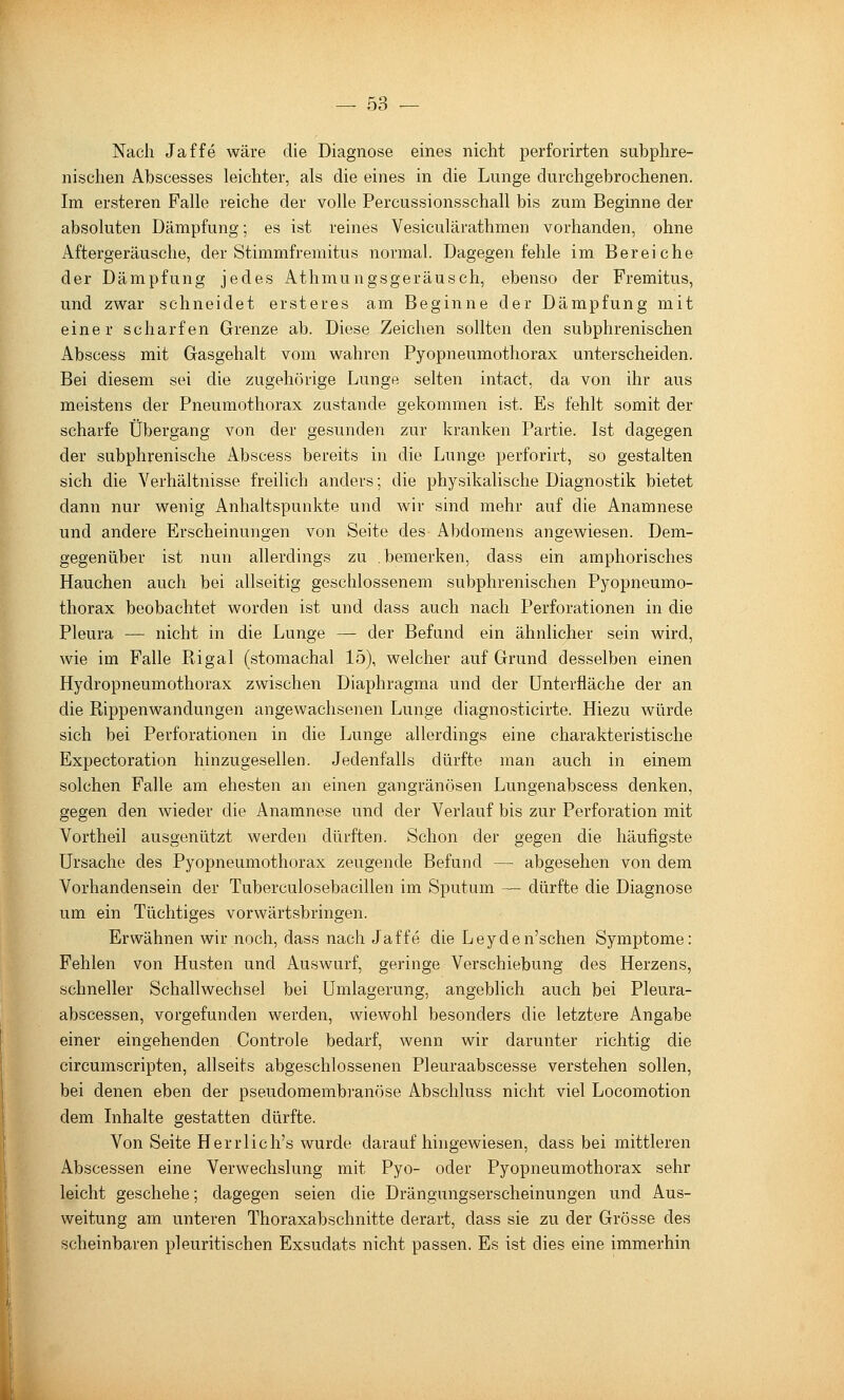 Nach Jaffe wäre die Diagnose eines nicht perforirten subphre- nischen Abscesses leichter, als die eines in die Lunge durchgebrochenen. Im ersteren Falle reiche der volle Percussionsschall bis zum Beginne der absoluten Dämpfung; es ist reines Vesiculärathmen vorhanden, ohne Aftergeräusche, der Stimmfremitus normal. Dagegen fehle im Bereiche der Dämpfung jedes Athmungsgeräusch, ebenso der Fremitus, und zvsrar schneidet ersteres am Beginne der Dämpfung mit einer scharfen Grenze ab. Diese Zeichen sollten den subphrenischen Abscess mit Gasgehalt vom wahren Pyopneumothorax unterscheiden. Bei diesem sei die zugehörige Lunge selten intact, da von ihr aus meistens der Pneumothorax zustande gekommen ist. Es fehlt somit der scharfe Übergang von der gesunden zur kranken Partie. Ist dagegen der subphrenische Abscess bereits in die Lunge perforirt, so gestalten sich die Verhältnisse freilich anders; die physikalische Diagnostik bietet dann nur wenig Anhaltspunkte und wir sind mehr auf die Anamnese und andere Erscheinungen von Seite des Abdomens angewiesen. Dem- gegenüber ist nun allerdings zu .bemerken, dass ein amphorisches Hauchen auch bei allseitig geschlossenem subphrenischen Pyopneumo- thorax beobachtet worden ist und dass auch nach Perforationen in die Pleura — nicht in die Lunge — der Befund ein ähnlicher sein wird, wie im Falle Rigal (stomachal 15), welcher auf Grund desselben einen Hydropneumothorax zwischen Diaphragma und der Unterfläche der an die Rippenwandungen angewachsenen Lunge diagnosticirte. Hiezu würde sich bei Perforationen in die Lunge allerdings eine charakteristische Expectoration hinzugesellen. Jedenfalls dürfte man auch in einem solchen Falle am ehesten an einen gangränösen Lungenabscess denken, gegen den wieder die Anamnese und der Verlauf bis zur Perforation mit Vortheil ausgenützt werden dürften. Schon der gegen die häufigste Ursache des Pyopneumothorax zeugende Befund — abgesehen von dem Vorhandensein der Tuberculosebacillen im Sputum — dürfte die Diagnose um ein Tüchtiges vorwärtsbringen. Erwähnen wir noch, dass nach Jaffe die Leyden'schen Symptome: Fehlen von Husten und Auswurf, geringe Verschiebung des Herzens, schneller Schallwechsel bei Umlagerung, angeblich auch bei Pleura- abscessen, vorgefunden werden, wiewohl besonders die letztere Angabe einer eingehenden Controle bedarf, wenn wir darunter richtig die circumscripten, allseits abgeschlossenen Pleuraabscesse verstehen sollen, bei denen eben der pseudomembranöse Abschluss nicht viel Locomotion dem Inhalte gestatten dürfte. Von Seite Herr lieh's wurde daraufhingewiesen, dass bei mittleren Abscessen eine Verwechslung mit Pyo- oder Pyopneumothorax sehr leicht geschehe; dagegen seien die Drängungserscheinungen und Aus- weitung am unteren Thoraxabschnitte derart, dass sie zu der Grösse des scheinbaren pleuritischen Exsudats nicht passen. Es ist dies eine immerhin