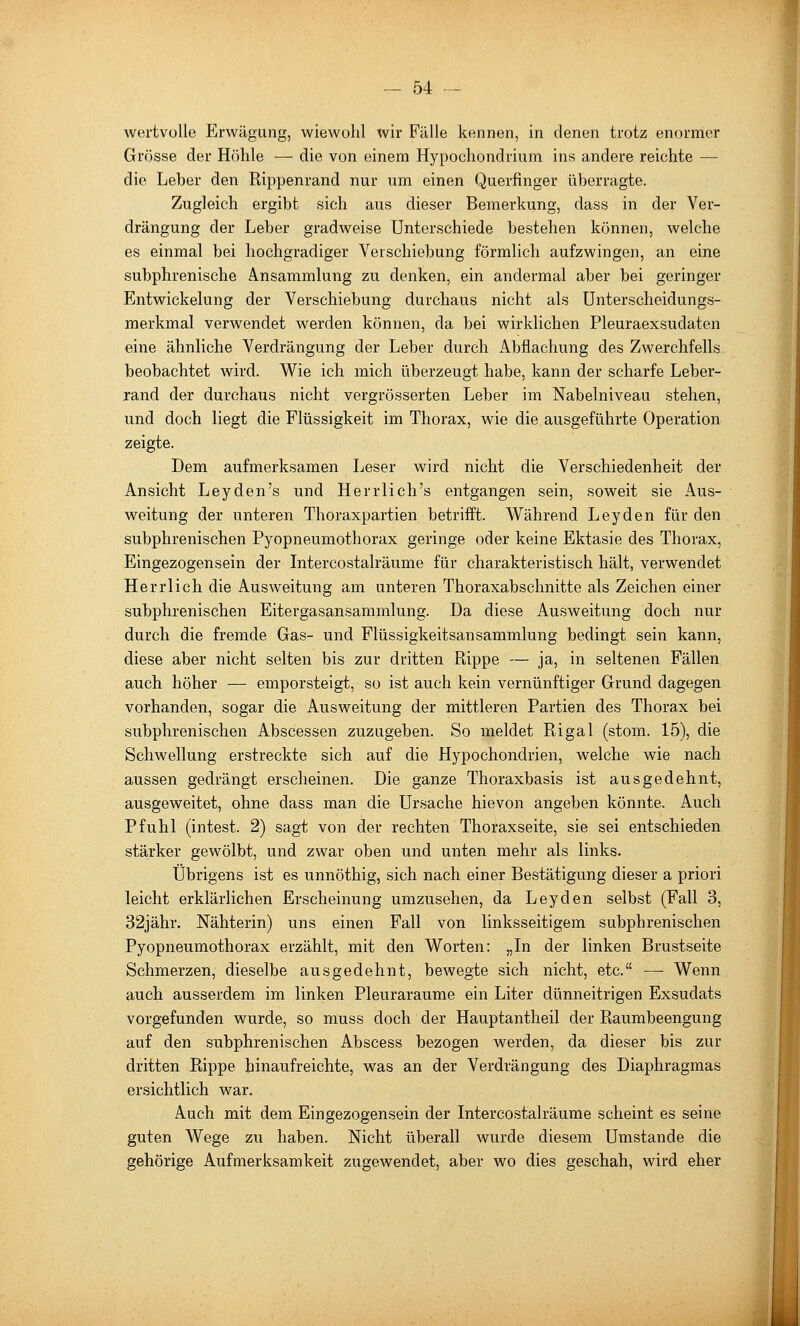 wertvolle Erwägung, wiewohl wir Fülle kennen, in denen trotz enormer Grösse der Höhle — die von einem Hypochondrium ins andere reichte — die Leber den Rippenrand nur um einen Querfinger überragte. Zugleich ergibt sich aus dieser Bemerkung, dass in der Ver- drängung der Leber gradweise Unterschiede bestehen können, welche es einmal bei hochgradiger Verschiebung förmlich aufzwingen, an eine subphrenische Ansammlung zu denken, ein andermal aber bei geringer Entwickelung der Verschiebung durchaus nicht als Unterscheidungs- merkmal verwendet werden können, da bei wirklichen Pleuraexsudaten eine ähnliche Verdrängung der Leber durch Abflachung des Zwerchfells beobachtet wird. Wie ich mich überzeugt habe, kann der scharfe Leber- rand der durchaus nicht vergrösserten Leber im Nabelniveau stehen, und doch liegt die Flüssigkeit im Thorax, wie die ausgeführte Operation zeigte. Dem aufmerksamen Leser wird nicht die Verschiedenheit der Ansicht Leyden's und Herrlich's entgangen sein, soweit sie Aus- weitung der unteren Thoraxpartien betrifft. Während Leyden für den subphrenischen Pyopneumothorax geringe oder keine Ektasie des Thorax, Eingezogensein der Intercostalräume für charakteristisch hält, verwendet Herrlich die Ausweitung am unteren Thoraxabschnitte als Zeichen einer subphrenischen Eitergasansammlung. Da diese Ausweitung doch nur durch die fremde Gas- und Flüssigkeitsansammlung bedingt sein kann, diese aber nicht selten bis zur dritten Rippe — ja, in seltenen Fällen auch höher — emporsteigt, so ist auch kein vernünftiger Grund dagegen vorhanden, sogar die Ausweitung der mittleren Partien des Thorax bei subphrenischen Abscessen zuzugeben. So meldet Rigal (stom. 15), die Schwellung erstreckte sich auf die Hypochondrien, welche wie nach aussen gedrängt erscheinen. Die ganze Thoraxbasis ist ausgedehnt, ausgeweitet, ohne dass man die Ursache hievon angeben könnte. Auch Pfuhl (intest. 2) sagt von der rechten Thoraxseite, sie sei entschieden stärker gewölbt, und zwar oben und unten mehr als links. Übrigens ist es unnöthig, sich nach einer Bestätigung dieser a priori leicht erklärlichen Erscheinung umzusehen, da Leyden selbst (Fall 3, 32jähr. Nähterin) uns einen Fall von linksseitigem subphrenischen Pyopneumothorax erzählt, mit den Worten: „In der linken Brustseite Schmerzen, dieselbe ausgedehnt, bewegte sich nicht, etc. — Wenn auch ausserdem im linken Pleuraräume ein Liter dünneitrigen Exsudats vorgefunden wurde, so muss doch der Hauptantheil der Raumbeengung auf den subphrenischen Abscess bezogen werden, da dieser bis zur dritten Rippe hinaufreichte, was an der Verdrängung des Diaphragmas ersichtlich war. Auch mit dem Eingezogensein der Intercostalräume scheint es seine guten Wege zu haben. Nicht überall wurde diesem Umstände die gehörige Aufmerksamkeit zugewendet, aber wo dies geschah, wird eher