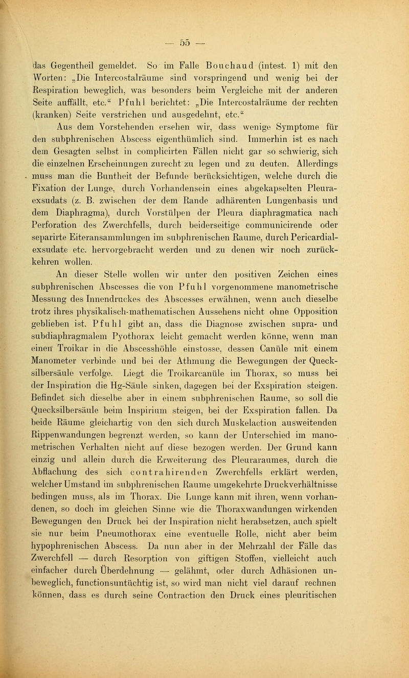 das Gegentheil gemeldet. So im Falle Bouchaud (intest. 1) mit den Worten: „Die Intercostalräiime sind vorspringend und wenig bei der Respiration beweglich, was besonders beim Vergleiche mit der anderen Seite auffällt, etc. Pfuhl berichtet: „Die Intercostalräume der rechten (kranken) Seite verstrichen und ausgedehnt, etc. Aus dem Vorstehenden ersehen wir, dass wenige Symptome für den subphrenischen Abscess eigenthümlich sind. Immerhin ist es nach dem Gesagten selbst in complicirten Fällen nicht gar so schwierig, sich die einzelnen Erscheinungen zurecht zu legen und zu deuten. Allerdings muss man die Buntheit der Befunde berücksichtigen, welche durch die Fixation der Lunge, durch Vorhandensein eines abgekapselten Pleura- exsudats (z. B. zwischen der dem Rande adhärenten Lungenbasis und dem Diaphragma), durch Vorstülpen der Pleura diaphragmatica nach Perforation des Zwerchfells, durch beiderseitige communicirende oder separirte Eiteransammlungen im subphrenischen Räume, durch Pericardial- exsudate etc. hervorgebracht werden und zu denen wir noch zurück- kehren wollen. An dieser Stelle wollen wir unter den positiven Zeichen eines subphrenischen Abscesses die von Pfuhl vorgenommene manometrische Messung des Lmendruckes des Abscesses erwähnen, wenn auch dieselbe trotz ihres physikalisch-mathematischen Aussehens nicht ohne Opposition geblieben ist. Pfuhl gibt an, dass die Diagnose zwischen supra- und subdiaphragmalem Pyothorax leicht gemacht werden könne, wenn man einen Troikar in die Abscesshöhle einstosse, dessen Canüle mit einem Manometer verbinde und bei der Athmung die Bewegungen der Queck- silbersäule verfolge. Liegt die Troikarcanüle im Thorax, so muss bei der Lispiration die Hg-Säule sinken, dagegen bei der Exspiration steigen. Befindet sich dieselbe aber in einem subphrenischen Räume, so soll die Quecksilbersäule beim Inspirium steigen, bei der Exspiration fallen. Da beide Räume gleichartig von den sich durch Muskelaction ausweitenden Rippenwandungen begrenzt werden, so kann der Unterschied im mano- metrischen Verhalten nicht auf diese bezogen werden. Der Grund kann einzig und allein durch die Erweiterung des Pleuraraumes, durch die Abflachung des sich contrahirenden Zwerchfells erklärt werden, welcher Umstand im subphrenischen Räume umgekehrte Druckverhältnisse bedingen muss, als im Thorax. Die Lunge kann mit ihren, wenn vorhan- denen, so doch im gleichen Sinne wie die Thorax Wandungen wirkenden Bewegungen den Druck bei der Inspiration nicht herabsetzen, auch spielt sie nur beim Pneumothorax eine eventuelle Rolle, nicht aber beim hypophrenischen Abscess. Da nun aber in der Mehrzahl der Fälle das Zwerchfell — durch Resorption von giftigen Stoffen, vielleicht auch einfacher durch Überdehnung — gelähmt, oder durch Adhäsionen un- beweglich, functionsuntüchtig ist, so wird man nicht viel darauf rechnen können, dass es durch seine Contraction den Druck eines pleuritischen