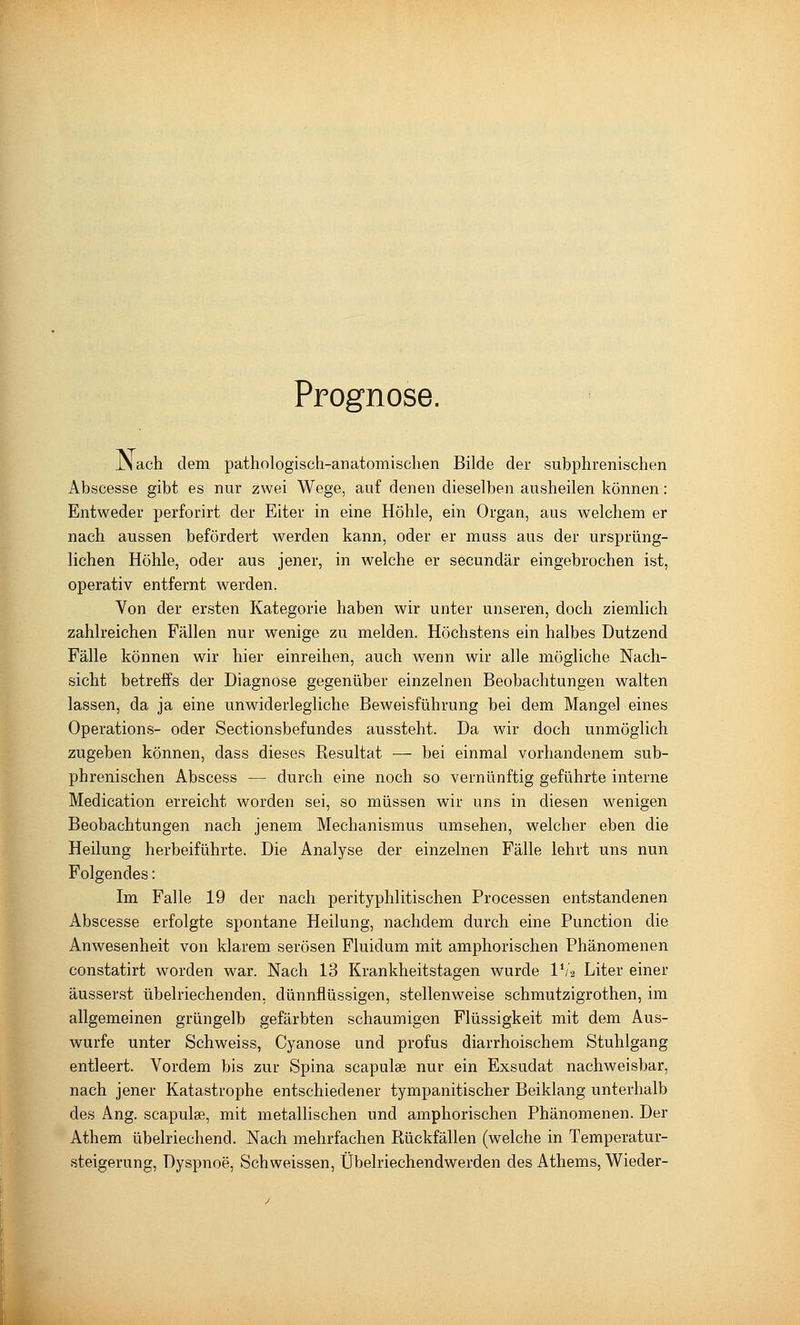 Prognose. JNach dem pathologisch-anatomischen Bilde der subphrenischen Abscesse gibt es nur zwei Wege, auf denen dieselben ausheilen können: Entweder perforirt der Eiter in eine Höhle, ein Organ, aus welchem er nach aussen befördert werden kann, oder er muss aus der ursprüng- lichen Höhle, oder aus jener, in welche er secundär eingebrochen ist, operativ entfernt werden. Von der ersten Kategorie haben wir unter unseren, doch ziemlich zahlreichen Fällen nur wenige zu melden. Höchstens ein halbes Dutzend Fälle können wir hier einreihen, auch wenn wir alle mögliche Nach- sicht betreffs der Diagnose gegenüber einzelnen Beobachtungen walten lassen, da ja eine unwiderlegliche Beweisführung bei dem Mangel eines Operations- oder Sectionsbefundes aussteht. Da wir doch unmöglich zugeben können, dass dieses Resultat — bei einmal vorhandenem sub- phrenischen Abscess — durch eine noch so vernünftig geführte interne Medication erreicht worden sei, so müssen wir uns in diesen wenigen Beobachtungen nach jenem Mechanismus umsehen, welcher eben die Heilung herbeiführte. Die Analyse der einzelnen Fälle lehrt uns nun Folgendes: Im Falle 19 der nach perityphlitischen Processen entstandenen Abscesse erfolgte spontane Heilung, nachdem durch eine Function die Anwesenheit von klarem serösen Fluidum mit amphorischen Phänomenen constatirt worden war. Nach 13 Krankheitstagen wurde l'/2 Liter einer äusserst übelriechenden, dünnflüssigen, stellenweise schmutzigrothen, im allgemeinen grüngelb gefärbten schaumigen Flüssigkeit mit dem Aus- wurfe unter Schweiss, Cyanose und profus diarrhoischem Stuhlgang entleert. Vordem bis zur Spina scapulae nur ein Exsudat nachweisbar, nach jener Katastrophe entschiedener tympanitischer Beiklang unterhalb des Ang. scapulge, mit metallischen und amphorischen Phänomenen. Der Athem übelriechend. Nach mehrfachen Rückfällen (welche in Temperatur- steigerung, Dyspnoe, Schweissen, Übelriechendwerden des Athems, Wieder-
