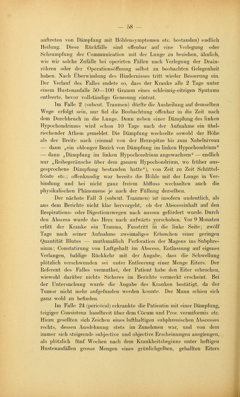auftreten von Dämpfung mit Höhlen«ymptomen etc. bestanden) endlich Heilung. Diese Rückfälle sind offenbar auf eine Verlegung oder Schrumpfung der Communication mit der Lunge zu beziehen, ähnlich, wie wir solche Zufälle bei operirten Fällen nach Verlegung der Drain- röhren oder der Operationsöffnung selbst zu beobachten Gelegenheit haben. Nach Überwindung des Hindernisses tritt wieder Besserung ein. Der Verlauf des Falles endete so, dass der Kranke alle 2 Tage unter einem Hustenanfalle 50—100 Gramm eines schleimig-eitrigen Sputums entleerte, bevor vollständige Genesung eintrat. Im Falle 2 (subcut. Traumen) dürfte die Ausheilung auf demselben Wege erfolgt sein, nur fiel die Beobachtung offenbar in die Zeit nach dem Durchbruch in die Lunge. Denn neben einer Dämpfung des linken Hypochondriums wird schon 10 Tage nach der Aufnahme ein übel- riechender Athem gemeldet. Die Dämpfung wechselte sowohl der Höhe als der Breite nach (einmal von der Herzspitze bis zum Nabelniveau -^ dann „ein oblonger Bezirk von Dämpfung im linken Hypochondrium — dann „Dämpfung im linken Hypochondrium angewachsen ■— endlich nur „Reibegeräusche über dem ganzen Hypochondrium, wo früher aus- gesprochene Dämpfung bestanden hatte), von Zeit zu Zeit Schüttel- fröste etc.; offenkundig war bereits die Höhle mit der Lunge in Ver- bindung und bei nicht ganz freiem Abfluss wechselten auch die physikalischen Phänomene je nach der Füllung derselben. Der nächste Fall 3 (subcut. Traumen) ist insofern undeutlich, als aus dem Berichte nicht klar hervorgeht, ob der Abscessinhalt auf den Respirations- oder Digestionswegen nach aussen gefördert wurde. Durch den Abscess wurde das Herz nach aufwärts verschoben. Vor 9 Monaten erlitt der Kranke ein Trauma, Fusstritt in die linke Seite; zwölf Tage nach seiner Aufnahme zweimaliges Erbrechen einer geringen Quantität Blutes — muthmaßhch Perforation der Magens ins Subphre- nium; Constatirung von Luftgehalt im Abscess, Entlassung auf eigenes Verlangen, baldige Rückkehr mit der Angabe, dass die Schwellung plötzlich verschwunden sei unter Entleerung einer Menge Eiters. Der Referent des Falles vermuthet, der Patient habe den Eiter erbrochen, wiewohl darüber nichts Sicheres im Berichte vermerkt erscheint. Bei der Untersuchung wurde die Angabe des Kranken bestätigt, da der Tumor nicht mehr aufgefunden werden konnte. Der Mann schien sich ganz wohl zu befinden. Im Falle 24 (pericöcal) erkrankte die Patientin mit einer Dämpfung, teigiger Consistenz handbreit über dem Cöcum und Proc. vermiformis etc. Hiezu gesellten sich Zeichen eines lufthaltigen subphrenischen Abscesses rechts, dessen Ausdehnung stets im Zunehmen war, und von dem immer sich steigernde subjective und objective Erscheinungen ausgiengen, als plötzlich fünf Wochen nach dem Krankheitsbeginne unter heftigen Hustenanfällen grosse Mengen eines grünlichgelben, geballten Eiters