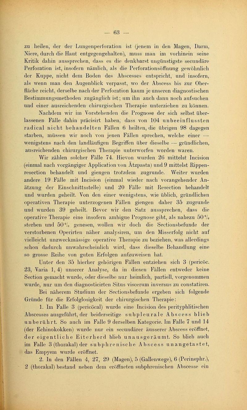 zu heilen, der der Lungenperforation ist (jenem in den Magen, Darm, Niere, durch die Haut entgegengehalten), muss man im vorhinein seine Kritik dahin aussprechen, dass es die denkbarst ungünstigste secundäre Perforation ist, insofern nämlich, als die Perforationsöffnung gewöhnlich der Kuppe, nicht dem Boden des Ahscesses entspricht, und insofern, als wenn man den Augenblick verpasst, wo der Abscess bis zur Ober- fläche reicht, derselbe nach der Perforation kaum je unseren diagnostischen Bestimmungsmethoden zugänglich ist; um ihn auch dann noch aufsuchen und einer ausreichenden chirurgischen Therapie unterziehen zu können. Nachdem wir im Vorstehenden die Prognose der sich selbst über- lassenen Fälle dahin präcisirt haben, dass von 104 unbeeinflussten radical nicht behandelten Fällen 6 heilten, die übrigen 98 dagegen starben, müssen wir noch von jenen Fällen sprechen, welche einer — wenigstens nach den landläufigen Begriffen über dieselbe —- gründlichen, ausreichenden chirurgischen Therapie unterworfen worden waren. Wir zählen solcher Fälle 74. Hievon wurden 26 mittelst Incision (einmal nach vorgängiger Application von Atzpasta) und 9 mittelst Kippen- resection behandelt und giengen trotzdem zugrunde. Weiter wurden andere 19 Fälle mit Incision (einmal wieder nach vorangehender An- ätzung der Einschnittsstelle) und 20 Fälle mit Resection behandelt und wurden geheilt. Von den einer wenigstens, wie üblich, gründlichen operativen Therapie unterzogenen Fällen giengen daher 35 zugrunde und wurden 39 geheilt. Bevor wir den Satz aussprechen, dass die operative Therapie eine insofern ambigue Prognose gibt, als nahezu 50 Vo sterben und 50 Vo genesen, wollen wir doch die Sectionsbefunde der verstorbenen Operirten näher analysiren, um den Misserfolg nicht auf vielleicht unzweckmässige operative Therapie zu beziehen, was allerdings schon dadurch unwahrscheinlich wird, dass dieselbe Behandlung eine so grosse Reihe von guten Erfolgen aufzuweisen hat. Unter den 35 hierher gehörigen Fällen entziehen sich 3 (pericöc. 23, Varia 1, 4) unserer Analyse, da in diesen Fällen entweder keine Section gemacht wurde, oder dieselbe nur heimlich, partiell, vorgenommen wurde, nur um den diagnosticirten Situs viscerum inversus zu constatiren. Bei näherem Studium der Sectionsbefunde ergeben sich folgende Gründe für die Erfolglosigkeit der chirurgischen Therapie: 1. Im Falle 3 (pericöcal) wurde eine Incision des perityphlitischen Abscesses ausgeführt, der beiderseitige subpleurale Abscess blieb unberührt. So auch im Falle 9 derselben Kategorie. Im Falle 7 und 14 (der Echinokokken) wurde nur ein secundärer äusserer Abscess eröffnet, der eigentliche Eiterherd blieb unausgeräumt. So blieb auch im Falle 3 (thorakal) der subphrenische Abscess unangetastet, das Empyem wurde eröffnet. 2. In den Fällen 4, 27, 29 (Magen), 5 (Gallenwege), 6 (Perinephr.), 2 (thorakal) bestand neben dem eröffneten subphrenischen Abscesse ein