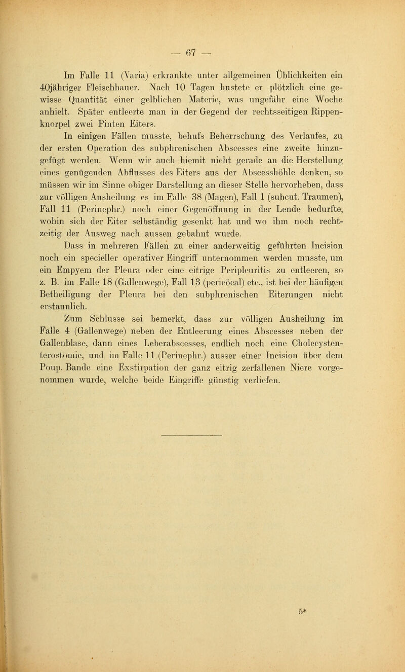 Im Falle 11 (Varia) erkrankte unter allgemeinen Üblichkeiten ein 40jähriger Fleischhauer. Nach 10 Tagen hustete er plötzlich eine ge- wisse Quantität einer gelblichen Materie, was ungefähr eine Woche anhielt. Später entleerte man in der Gegend der rechtsseitigen Rippen- knorpel zwei Finten Eiters. In einigen Fällen musste, behufs Beherrschung des Verlaufes, zu der ersten Operation des subphrenischen Abscesses eine zweite hinzu- gefügt werden. Wenn wir auch hiemit nicht gerade an die Herstellung eines genügenden Abflusses des Eiters aus der Abscesshöhle denken, so müssen wir im Sinne obiger Darstellung an dieser Stelle hervorheben, dass zur völligen Ausheilung es im Falle 38 (Magen), Fall 1 (subcut. Traumen), Fall 11 (Perinephr.) noch einer Gegenöffnung in der Lende bedurfte, wohin sich der Eiter selbständig gesenkt hat und wo ihm noch recht- zeitig der Ausweg nach aussen gebahnt wurde. Dass in mehreren Fällen zu einer anderweitig geführten Incision noch ein specieller operativer Eingriff unternommen werden musste, um ein Empyem der Pleura oder eine eitrige Peripleuritis zu entleeren, so z. B. im Falle 18 (Gallenwege), Fall 13 (pericöcal) etc., ist bei der häufigen Betheiligung der Pleura bei den subphrenischen Eiterungen nicht erstaunlich. Zum Schlüsse sei bemerkt, dass zur völligen Ausheilung im Falle 4 (Gallenwege) neben der Entleerung eines Abscesses neben der Gallenblase, dann eines Leberabscesses, endlich noch eine Cholecysten- terostomie, und im Falle 11 (Perinephr.) ausser einer Incision über dem Poup. Bande eine Exstirpation der ganz eitrig zerfallenen Niere vorge- nommen wurde, welche beide Eingriffe günstig verliefen. 5*