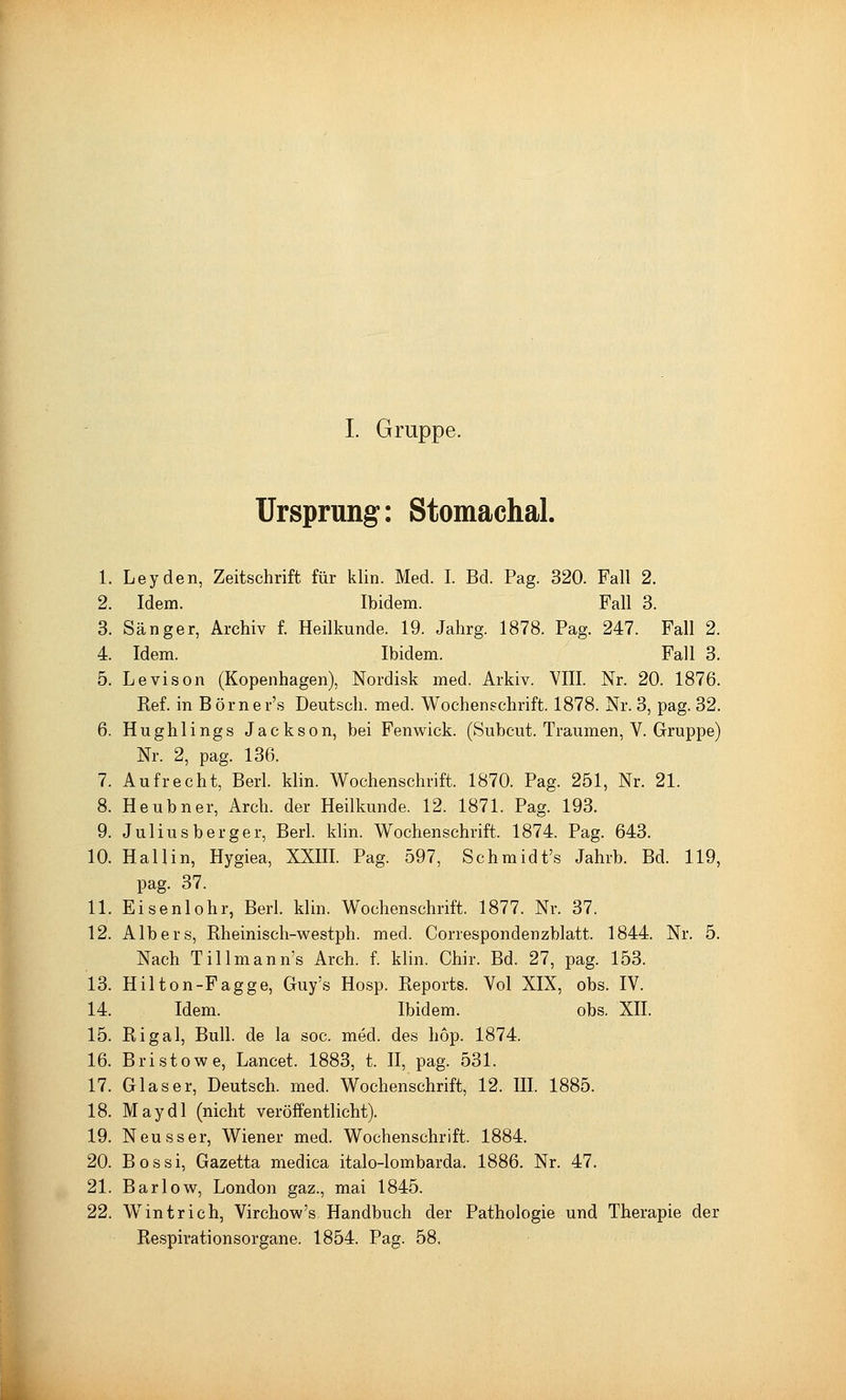 I. Gruppe. Ursprung: Stomachal. 1. Leyden, Zeitschrift für klin. Med. I. Bd. Pag. 320. Fall 2. 2. Idem. Ibidem. Fall 3. 3. Sänger, Archiv f. Heilkunde. 19. Jahrg. 1878. Pag. 247. Fall 2. 4. Idem. Ibidem. Fall 3. 5. Levison (Kopenhagen), Nordisk med. Arkiv. VIII. Nr. 20. 1876. Ref. in Börner's Deutsch, med. Wochenschrift. 1878. Nr. 3, pag. 32. 6. Hughlings Jackson, bei Fenwick. (Subcut. Traumen, V. Gruppe) Nr. 2, pag. 136. 7. Aufrecht, Berl. klin. Wochenschrift. 1870. Pag. 251, Nr. 21. 8. Heubner, Arch. der Heilkunde. 12. 1871. Pag. 193. 9. Juliusberger, Berl. klin. Wochenschrift. 1874. Pag. 643. 10. Hall in, Hygiea, XXIII. Pag. 597, Schmidt's Jahrb. Bd. 119, pag. 37. 11. Eisenlohr, Berl. klin. Wochenschrift. 1877. Nr. 37. 12. Alb er s, Rheinisch-westph. med. Correspondenzblatt. 1844. Nr. 5. Nach Tillmann's Arch. f. klin. Chir. Bd. 27, pag. 153. 13. Hilton-Fagge, Guy's Hosp. Reports. Vol XIX, obs. IV. 14. Idem. Ibidem. obs. XII. 15. Rigal, Bull, de la soc. med. des hop. 1874. 16. Bristowe, Lancet. 1883, t. II, pag. 531. 17. Glaser, Deutsch, med. Wochenschrift, 12. III. 1885. 18. May dl (nicht veröffentlicht). 19. Neusser, Wiener med. Wochenschrift. 1884. 20. Bossi, Gazetta medica italo-lombarda. 1886. Nr. 47. 21. Bar low, London gaz., mai 1845. 22. W^intrieb, Virchow's Handbuch der Pathologie und Therapie der Respirationsorgane. 1854. Pag. 58.