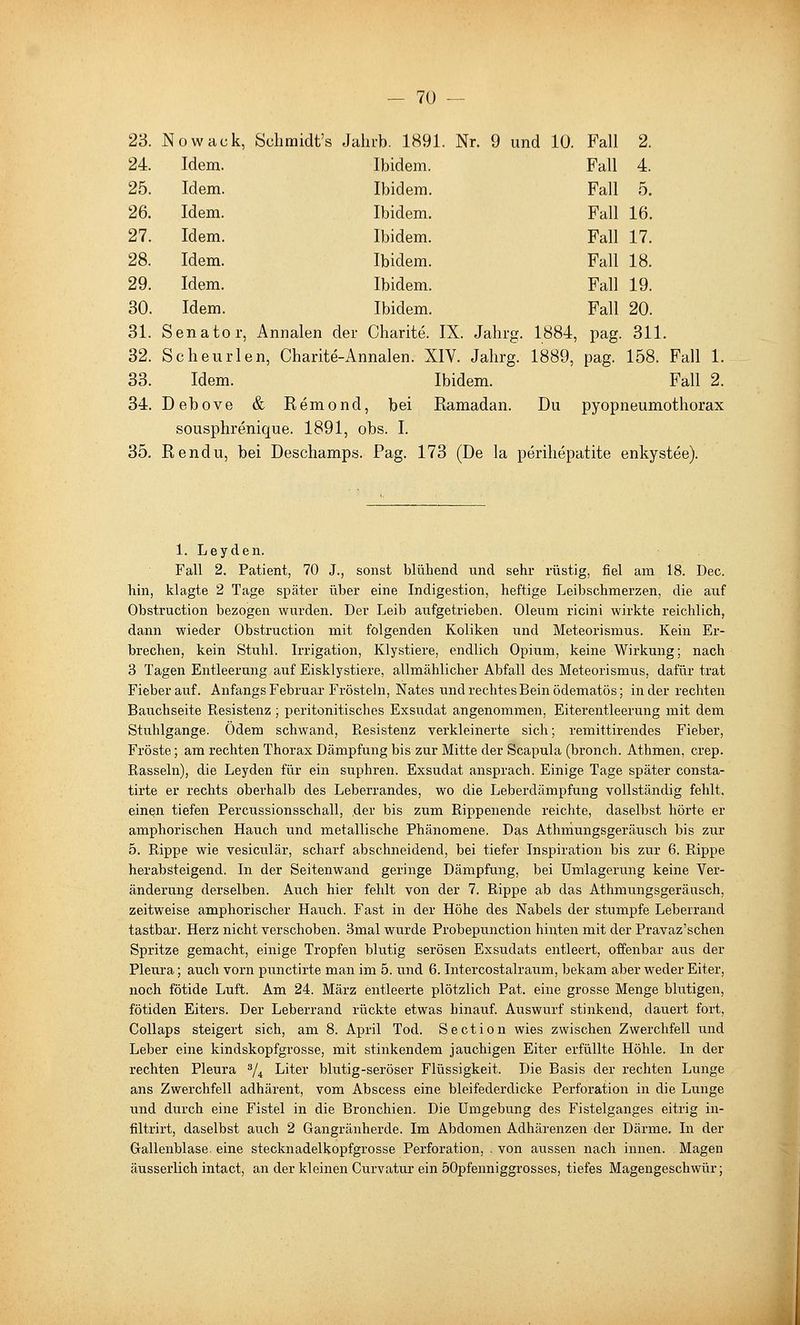 23. Nowack, Sclimidt's Jahrb. 1891. Nr. 9 und 10. Fall 2. 24. Idem. Ibidem. Fall 4. 25. Idem. Ibidem. Fall 5. 26. Idem. Ibidem. Fall 16. 27. Idem. Ibidem. Fall 17. 28. Idem. Ibidem. Fall 18. 29. Idem. Ibidem. Fall 19. 30. Idem. Ibidem. Fall 20. 31. Senator, Annalen der Charite. IX. Jahrg. 1884, pag. 311. 32. Scheurlen, Charite-Annalen. XIV. Jahrg. 1889, pag. 158. Fall 1. 33. Idem. Ibidem. Fall 2. 34. Debove & Remond, bei Ramadan. Du pyopneumothorax sousphrenique. 1891, obs. I. 35. Rendu, bei Deschamps. Pag. 173 (De la perihepatite enkystee). 1. Leyden. Fall 2. Patient, 70 J., sonst blühend und sehr rüstig, fiel am 18. Dec. hin, klagte 2 Tage später über eine Indigestion, heftige Leibschmerzen, die auf Obstruction bezogen wurden. Der Leib aufgetrieben. Oleum ricini wirkte reichlich, dann wieder Obstruction mit folgenden Koliken und Meteorismus. Kein Er- brechen, kein Stuhl. Irrigation, Klystiere, endlich Opium, keine Wirkung; nach 3 Tagen Entleerung auf Eisklystiere, allmählicher Abfall des Meteorismus, dafür trat Fieber auf. Anfangs Februar Frösteln, Nates und rechtes Bein ödematös; Inder rechten Bauchseite Resistenz; peritonitisches Exsudat angenommen, Eiterentleerung mit dem Stuhlgange. Ödem schwand, Resistenz verkleinerte sich; remittirendes Fieber, Fröste; am rechten Thorax Dämpfung bis zur Mitte der Scapula (bronch. Athmen, crep. Rasseln), die Leyden für ein suphren. Exsudat ansprach. Einige Tage später consta- tirte er rechts oberhalb des Leberrandes, wo die Leberdämpfung vollständig fehlt, einen tiefen Percussionsschall, der bis zum Rippenende reichte, daselbst hörte er amphorischen Hauch und metallische Phänomene. Das Athmungsgeräusch bis zur 5. Rippe wie vesiculär, scharf abschneidend, bei tiefer Inspiration bis zur 6. Rippe herabsteigend. In der Seitenwand geringe Dämpfung, bei Umlagerung keine Ver- änderung derselben. Auch hier fehlt von der 7. Rippe ab das Athmungsgeräusch, zeitweise amphorischer Hauch. Fast in der Höhe des Nabels der stumpfe Leberrand tastbar. Herz nicht verschoben. 3mal wurde Probepunction hinten mit der Pravaz'schen Spritze gemacht, einige Tropfen blutig serösen Exsudats entleert, offenbar aus der Pleura; auch vorn punctirte man im 5. und 6. Intercostalraum, bekam aber weder Eiter, noch fötide Luft. Am 24. März entleerte plötzlich Pat. eine grosse Menge blutigen, fötiden Eiters. Der Leberrand rückte etwas hinauf. Auswurf stinkend, dauert fort, CoUaps steigert sich, am 8. April Tod. Section wies zwischen Zwerchfell und Leber eine kindskopfgrosse, mit stinkendem jauchigen Eiter erfüllte Höhle. In der rechten Pleura % Liter blutig-seröser Flüssigkeit. Die Basis der rechten Lunge ans Zwerchfell adhärent, vom Abscess eine bleifederdicke Perforation in die Lunge und durch eine Fistel in die Bronchien. Die Umgebung des Fistelganges eitrig in- filtrirt, daselbst auch 2 Gangränherde. Im Abdomen Adhärenzen der Därme. In der Gallenblase, eine stecknadelkopfgrosse Perforation, . von aussen nach innen. Magen äusserlich intact, an der kleinen Curvatur ein öOpfenniggrosses, tiefes Magengeschwür;