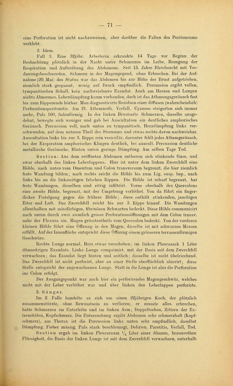 eine Perforation ist nicht nachzuweisen, aber darüber die Falten des Peritoneums verklebt. 2. Idem. Fall 3. Eine 32jähr. Arbeiterin erkrankte 14 Tage vor Beginn der Beobachtung plötzlich in der Nacht unter Schmerzen im Leibe, Beengung der Respiration und Auftreibung des Abdomens. Seit 15. Jahre Bleichsucht mit Ver- dauungsbeschwerden, Schmerz in der Magengegend, ohne Erbrechen. Bei der Auf- nahme (20. Mai) des Statiis war das Abdomen bis zur Höhe der Brust aufgetrieben, ziemlich stark gespannt, wenig auf Druck empfindlich. Percussion ergibt vollen, tympanitischen Schall, kein nachweisbares Exsudat. Auch am Herzen und Lungen nichts Abnormes. Leberdämpfuug kaum vorhanden, doch ist das Athmungsgeräusch fast bis zum ßippenende hörbar. Mau diagnosticirte Residuen einer diffusen (wahrscheinlich) Perforationsperitonitis, Am 21. Athemnoth. Verfall, Cyanose steigerten sich immer mehr. Puls 160, fadenförmig. In der linken Brnstseite Schmerzen, dieselbe ausge- dehnt, bewegte sich weniger und gab bei Aiiscultation ein deutliches amphorisches Geräusch. Percussion voll, nach unten zu tympanitisch, Herzdämpfung links ver- schwunden, auf dem unteren Theil des Sternums und etwas rechts davon nachweisbar. Auscultation links bis zur 3. Rippe rein vesiculär, darunter fehlt jedes Athemgeräusch, bei der Exspiration amphorisches Klingen deutlich, bei auscult. Percussion deutliche metallische Geräusche. Hinten unten geringe Dämpfung. Am selben Tage Tod. S e c t i 0 n : Aus dem eröffneten Abdomen entleeren sich stinkende Gase, und zwar oberhalb des linken Leberlappens. Hier ist unter dem linken Zwerchfell eine Höhle, nach unten vom Omentum und Colon transversum begrenzt, die hier ziemlich feste Wandung bilden; nach rechts reicht die Höhle bis zum Lig. susp. hep., nach links bis an die linksseitigen falschen Rippen. Die Höhle ist scharf begrenzt, hat feste Wandungen, dieselben sind eitrig infiltrirt. Vorne oberhalb des Quercolons eine zweite Höhle, begrenzt, mit der Umgebung verlöthet. Von da führt ein finger- dicker Fistelgang gegen die frühere Höhle; diese enthält stinkenden, jauchigen Eiter und Luft. Das Zwerchfell reicht bis zur 3. Rippe hinauf. Die Wandungen allenthalben mit missfärbigen, fibrinösen Schwarten bedeckt. Diese Höhle communicirt nach unten durch zwei ziemlich grosse Perforationsöffnungen mit dem Colon transv. nahe der Flexura sin. Magen grösstentheils vom Quercolon bedeckt. Von der vorderen kleinen Höhle führt eine Öffnung in den Magen, dieselbe ist mit schwarzen Massen erfüllt. Auf der Innenfläche entspricht diese Öffnung einem grösseren terrassenförmigen Geschwüre. Rechte Lunge normal, Herz etwas verschoben; im linken Pleurasack 1 Liter dünneitrigen Exsudats. Linke Lunge comprimirt, mit der Basis mit dem Zwerchfell verwachsen; das Exsudat liegt hinten und seitlich; dasselbe ist nicht übelriechend. Das Zwerchfell ist nicht perforirt, aber an einer Stelle oberflächlich ulcerirt; diese Stelle entspricht der angewachsenen Lunge. Statt in die Lunge ist also die Perforation ins Colon erfolgt. Der Ausgangspunkt war auch hier ein perforirendes Magengeschwür, welches nicht mit der Leber verlöthet war und über linken den Leberlappen perforirte. 3. Sänge r. Im 2. Falle handelte es sich um einen 22jährigen Koch, der plötzlich zusammenstürzte, ohne Bewusstsein zu verlieren; er musste alles erbrechen, hatte Schmerzen im Unterleibe und im linken Arm; Doppeltsehen, Zittern der Ex- tremitäten, Kopfschmerz. Die Untersuchung ergibt Abdomen sehr schmerzhaft (Kopf- schmerz), am Thorax ist die Percussion links unten sehr empfindlich, daselbst Dämpfung. Fieber massig, Puls stark beschleunigt, Delirien, Parotitis, Verfall, Tod. Section ergab im linken Pleuraraum Vg Liter einer dünnen, braunrothen Flüssigkeit, die Basis der linken Lunge ist mit dem Zwerchfell verwachsen, unterhalb