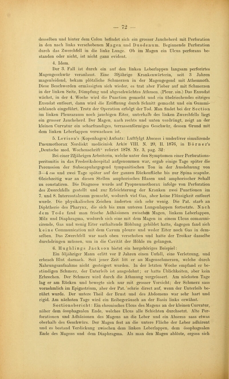 desselben und hinter dem Colon befindet sich ein grosser Jaucheherd mit Perforation in den nach links verschobenen Magen und Duodenum. Beginnende Perforation durch das Zwerchfell in die linke Lunge. Ob im Magen ein Ulcus perforans be- standen oder nicht, ist nicht ganz evident. 4. Idem. Der 3. Fall ist durch ein auf den linken Leberlappen langsam perforii'tes Magengeschwür veranlasst. Eine 39jährige Krankenwärterin, seit 3 Jahren magenleidend, bekam plötzliche Schmerzen in der Magengegend mit Athemnoth. Diese Beschwerden ermässigten sich wieder, es trat aber Fieber auf mit Schmerzen in der linken Seite, Dämpfung und abgeschwächtes Athmen. (Pleur. sin.) Das Exsudat wächst, in der 4. Woche wird die Punction gemacht und ein übelriechendes eitriges Exsudat entleert, dann wird die Eröffnung durch Schnitt gemacht und ein Gummi- schlauch eingeführt. Trotz der Operation erfolgt der Tod. Man findet bei der Section im linken Pleuraraum noch jauchigen Eiter, unterhalb des linken Zwerchfells liegt ein grosser Jaucheherd. Der Magen, nach rechts und unten verdrängt, zeigt an der kleinen Curvatur ein scharfrandiges, terrassenförmiges Geschwür, dessen Grund mit dem linken Leberlappen verwachsen ist. 5. Levison's (Kopenhagen) Aufsatz: Luftfylgt Abscess i underliver simulirende Pneumothorax Nordiskt medicinisk Arkiv VIIL N. 20, IL 1876, in B ö r n e r's „Deutsche med. Wochenschrift referirt 1878. Nr. 3, pag. 32: Bei einer 22jährigen Arbeiterin, welche unter den Symptomen einer Perforations- peritonitis in das Frederikshospital aufgenommen war, ergab einige Tage später die Percussion der Subscapulargegend tympanitischen Ton in der Ausdehnung von 3—4 cm und zwei Tage später auf der ganzen Rückenfläche bis zur Spina scapulse. Gleichzeitig war an diesen Stellen amphorisches Blasen und amphorischer Schall zu constatiren. Die Diagnose wurde auf Pyopneumothorax infolge von Perforation des Zwerchfells gestellt und zur Erleichterung der Kranken zwei Functionen im 7. und 8. Intercostalraum gemacht, wodurch viel Gas, aber keine Flüssigkeit entleert wurde. Die physikalischen Zeichen änderten sich sehr wenig. Die Fat. starb an Diphtherie des Pharynx, die sich bis zum unteren Lungenlappen fortsetzte. Nach dem Tode fand man frische Adhäsionen zwischen Magen, linkem Leberlappen, Milz und Diaphragma, wodurch sich eine mit dem Magen in einem Ulcus communi- cirende. Gas und wenig Eiter enthaltende Höhlung gebildet hatte, dagegen fand sich keine Communication mit dem Cavum pleurse und weder Eiter noch Gas in dem- selben. Das Zwerchfell war nach oben verschoben und hatte der Troikar dasselbe durchdringen müssen, um in die Cavität der Höhle zu gelangen. 6. Hughlings Jackson bietet ein hergehöriges Beispiel: Ein 51j ähriger Mann erlitt vor 2 Jahren einen Unfall, eine Verletzung, und erbrach Blut darnach. Seit jener Zeit litt er an Magenschmerzen, welche durch Nahrungsaufnahme nicht gesteigert wurden. In der letzten Woche empfand er be- ständigen Schmerz, der Unterleib ist ausgedehnt; er hatte Üblichkeiten, aber kein Erbrechen. Der Schmerz wird durch die Athmung vergrössert. Am nächsten Tage lag er am Rücken und bewegte sich nur mit grosser Vorsicht; der Schmerz sass vornehmlich im Epigastrium, aber der Fat. 'schrie direct auf, wenn der Unterleib be- rührt wurde. Der untere Theil der Brust und des Abdomens war sehr hart und rigid. Am nächsten Tage wird ein Reibegeräusch an der Basis links erwähnt. Sectionsbericht: Ein chronisches Ulcus des Magens an der kleinen Curvatur, näher dem ösophagealen Ende, welches Ulcus alle Schichten durchsetzt. Alte Per- forationen und Adhäsionen des Magens an die Leber und ein Abscess sass etwas oberhalb des Geschwürs. Der Magen fest an die untere Fläche der Leber adhärent und es bestand Verdickung zwischen dem linken Leberlappen, dem ösophagealen Ende des Magens und dem Diaphragma. Als man den Magen ablöste, ergoss sich
