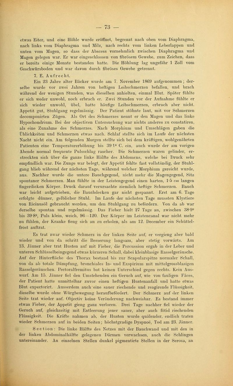 etwas Eiter, und eine Höhle wurde eröffnet, begrenzt nach oben vom Diaphragma, nach links vom Diaphragma und Milz, nach rechts vom linken Leberlappen und unten vom Magen, so dass der Abscess vornehmlich zwischen Diaphragma und Magen gelegen war. Er war eingeschlossen von fibrösem Gewebe, zum Zeichen, dass er bereits einige Monate bestanden hatte. Die Höhlung lag ungefähr 1 Zoll vom Geschwürsboden und war davon durch fibröses Gewebe getrennt. 7. E. Aufrecht. Ein 23 Jahre alter Bäcker wurde am 7. November 1869 aufgenommen; der- selbe wurde vor zwei Jahren von heftigen Leibschmerzen befallen, und brach während der wenigen Stunden, was dieselben anhielten, einmal Blut. Später fühlte er sich vsreder unwohl, noch erbrach er. Zwei Stunden vor der Aufnahme fühlte er sich wieder unwohl, übel, hatte häufige Leibschmerzen, erbrach aber nicht. Appetit gut, Stuhlgang regelmässig. Der Patient stöhnte laut, mit vor Schmerzen decomponirten Zügen. Als Ort des Schmerzes nennt er den Magen und das linke Hypochondrium. Bei der objectiven Untersuchung war nichts anderes zu constatiren, als eine Zunahme des Schmerzes. Nach Morphium und Umschlägen gaben die Üblichkeiten und Schmerzen etwas nach. Schlaf stellte sich im Laufe der nächsten Nacht nicht ein. Am folgenden Morgen stellte sich bei dem kräftigen, wohlgenährten Patienten eine Temperaturerhöhung bis 39lo C. ein, auch wurde der am vorigen Abende normal frequente Pulsschlag rascher. Die Schmerzen waren gelinder, er- streckten sich über die ganze linke Hälfte des Abdomens, welche bei Druck sehr empfindlich war. Die Zunge war belegt, der Appetit fehlte fast vollständig, der Stuhl- gang blieb während der nächsten Tage, während welcher Morphium gereicht wurde, aus. Nachher wurde die untere Bauchgegend, nicht mehr die Magengegend, Sitz spontaner Schmerzen. Man fühlte in der Leistengegend einen harten, 1'5 cm langen fingerdicken Körper. Druck darauf verursachte ziemlich heftige Schmerzen. Bauch war leicht aufgetrieben, die Bauchdecken gar nicht gespannt. Erst am 6. Tage erfolgte dünner, gelblicher Stuhl. Im Laufe der nächsten Tage mussten Klystiere von Ricinusöl gebraucht werden, um den Stuhlgang zu befördern. Von da ab war derselbe spontan und regelmässig. Das Fieber hielt 27 Tage an, zwischen SS'S bis 39'8°, Puls klein, weich, 96—120. Der Körper im Leistencanal war nicht mehr zu fühlen, der Kranke fieng sich an zu erholen, als am 12. December ein Schüttel- frost auftrat. Es trat zwar wieder Schmerz in der linken Seite auf, er vergieng aber bald wieder und von da schritt die Besserung langsam, aber stetig vorwärts. Am 13. Jänner aber trat Husten auf mit Fieber, die Percussion ergab in der Leber und unteren Schlüsselbeingegend etwas kürzeren Schall, dabei kleinblasige Rasselgeräusche. Auf der Hinterfläche des Thorax bestand bis zur Scapularspitze normaler Schall, von da ab totale Dämpfung, bronchiales In- und Exspirium mit mittelgrossblasigen Ptasselgeräuschen. Pectoralfremitus bot keinen Unterschied gegen rechts. Kein Aus- wurf. Am 15. Jänner fiel den Umstehenden ein Geruch auf, wie von fauligen Fäces, der Patient hatte unmittelbar zuvor einen heftigen Hustenanfall und hatte etwas Blut expectorirt. Ausserdem auch'eine sauer riechende und reagirende Flüssigkeit, dieselbe wurde ohne Würgbewegung herauf befördert. Der Schmerz auf der linken Seite trat wieder auf. Objectiv keine Veränderung nachweisbar. Es bestand immer etwas Fieber, der Appetit gieng ganz verloren. Drei Tage nachher fiel wieder der Geruch auf, gleichzeitig mit Entleerung jener sauer, aber auch fötid riechenden Flüssigkeit. Die Kräfte nahmen ab, der Husten wurde quälender, endlich traten wieder Schmerzen auf in beiden Seiten; höchstgradige Dyspnoe, Tod am 23. Jänner. Section: Die linke Hälfte des Netzes mit der Bauchwand und mit den in der linken Abdominalhälfte gelegenen Därmen verwachsen, auch die Schlingen untereinander. An einzelnen Stellen dunkel pigmentirte Stellen in der Serosa, an