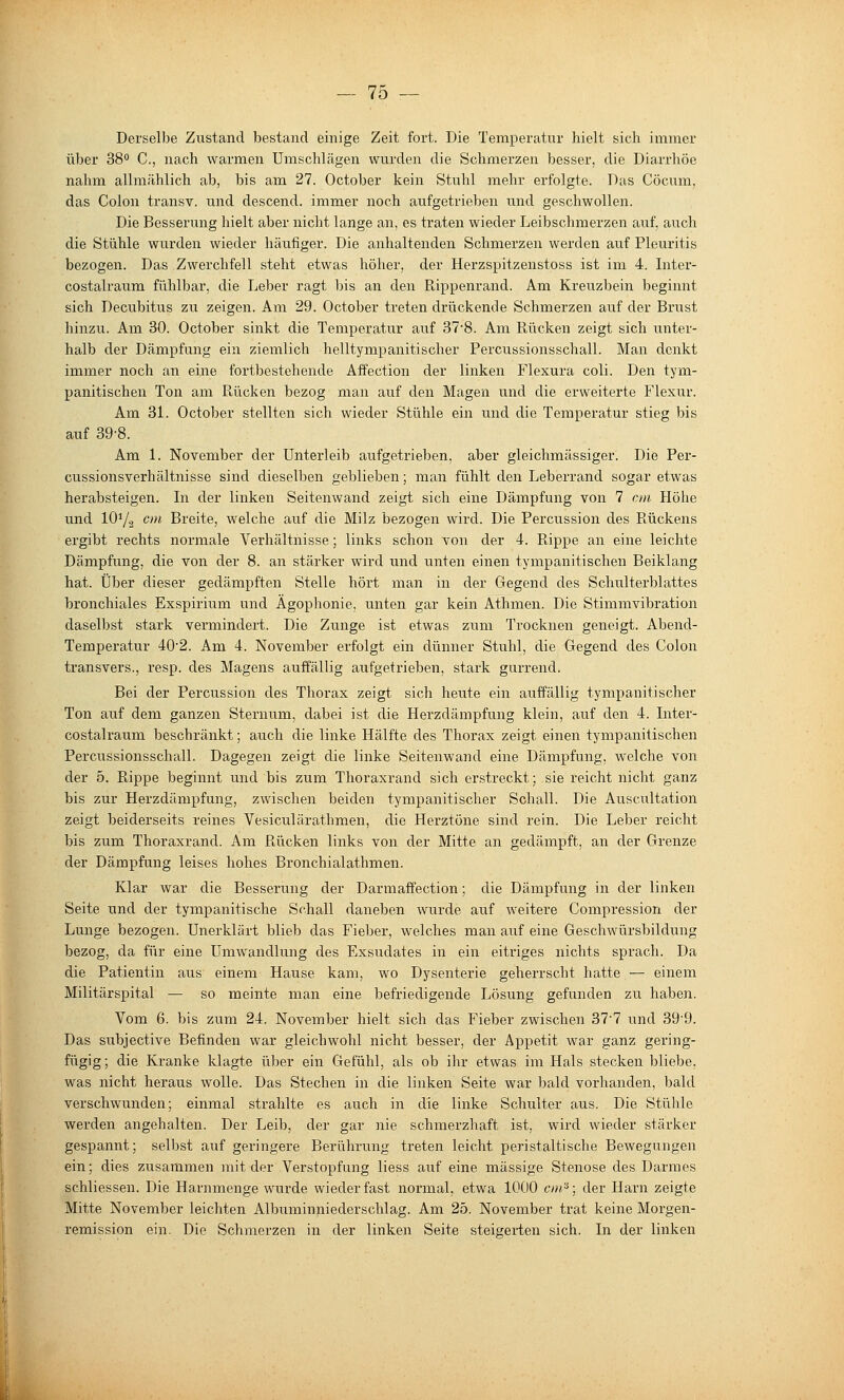 Derselbe Zustand bestand einige Zeit fort. Die Temperatur hielt sich immer über 38° C, nach warmen Umschlägen wurden die Schmerzen besser, die Diarrhöe nahm allmählich ab, bis am 27. October kein Stuhl mehr erfolgte. Das Cöcum, das Colon transv. und descend. immer noch aufgetrieben und geschwollen. Die Besserung hielt aber niclit lange an, es traten wieder Leibschmerzen auf. auch die Stühle wurden wieder häufiger. Die anhaltenden Schmerzen werden auf Pleuritis bezogen. Das Zwerchfell steht etwas höher, der Herzspitzenstoss ist im 4. Inter- costalraum fühlbar, die Leber ragt bis an den Rippenrand. Am Kreuzbein beginnt sich Decubitus zu zeigen. Am 29. October treten drückende Schmerzen auf der Bi'ust hinzu. Am 30. October sinkt die Temperatur auf 378. Am Rücken zeigt sich unter- halb der Dämpfung ein ziemlich helltympanitischer Percussionsschall. Man denkt immer noch an eine fortbestehende Affection der linken Flexura coli. Den tym- panitischen Ton am Rücken bezog man auf den Magen und die erweiterte Flexur. Am 31. October stellten sich wieder Stühle ein und die Temperatur stieg bis auf 39-8. Am 1. November der Unterleib aufgetrieben, aber gleichmässiger. Die Per- cussionsverhältnisse sind dieselben geblieben; man fühlt den Leberrand sogar etwas herabsteigen. Li der linken Seitenwand zeigt sich eine Dämpfung von 7 cnt Höhe und 107.2 ^''* Breite, welche auf die Milz bezogen wird. Die Percussion des Rückens ergibt rechts normale Verhältnisse; links schon von der 4. Rippe an eine leichte Dämpfung, die von der 8. an stärker wird und unten einen tympanitischen Beiklang hat. Über dieser gedämpften Stelle hört man in der Gegend des Schulterblattes bronchiales Exspirium und Ägophonie, unten gar kein Athmen. Die Stimmvibration daselbst stark vermindert. Die Zunge ist etwas zum Trocknen geneigt. Abend- Temperatur 40'2. Am 4. November erfolgt ein dünner Stuhl, die Gegend des Colon transvers., resp. des Magens auffällig aufgetrieben, stark gurrend. Bei der Percussion des Thorax zeigt sich heute ein auffällig tympanitischer Ton auf dem ganzen Sternum, dabei ist die Herzdämpfung klein, auf den 4. Inter- costalraum beschränkt; auch die linke Hälfte des Thorax zeigt einen tympanitischen Percussionsschall. Dagegen zeigt die linke Seitenwand eine Dämpfung, welche von der 5. Rippe beginnt und bis zum Tlioraxrand sich erstreckt; sie reicht nicht ganz bis zur Herzdämpfung, zwischen beiden tympanitischer Schall. Die Auscultation zeigt beiderseits reines Vesiculärathmen, die Herztöne sind rein. Die Leber reicht bis zum Thoraxrand. Am Rücken links von der Mitte an gedämpft, an der Grenze der Dämpfung leises hohes Bronchialathmen. Klar war die Besserung der Darmaffection; die Dämpfung in der linken Seite und der tympanitische Schall daneben wurde auf weitere Compression der Lunge bezogen. Unerklärt blieb das Fieber, welches man auf eine Geschwürsbildung bezog, da für eine Umwandlung des Exsudates in ein eitriges nichts sprach. Da die Patientin aus einem Hause kam, wo Dysenterie geherrscht hatte — einem Militärspital — so meinte man eine befriedigende Lösung gefunden zu haben. Vom 6. bis zum 24. November hielt sich das Fieber zwischen 377 und 39'9. Das subjective Befinden war gleichwohl nicht besser, der Appetit war ganz gering- fügig ; die Kranke klagte über ein Gefühl, als ob ihr etwas im Hals stecken bliebe, was nicht heraus wolle. Das Stechen in die linken Seite war bald vorhanden, bald verschwunden; einmal strahlte es auch in die linke Schulter aus. Die Stühle werden angehalten. Der Leib, der gar nie schmerzhaft ist, wird wieder stärker gespannt; selbst auf geringere Berührung treten leicht peristaltische Bewegungen ein; dies zusammen mit der Verstopfung Hess auf eine massige Stenose des Darmes schliessen. Die Harnmenge wurde wieder fast normal, etwa 1000 cin^; der Harn zeigte Mitte November leichten Albuminniederschlag. Am 25. November trat keine Morgen- remission ein. Die Schmerzen in der linken Seite steigerten sich. In der linken
