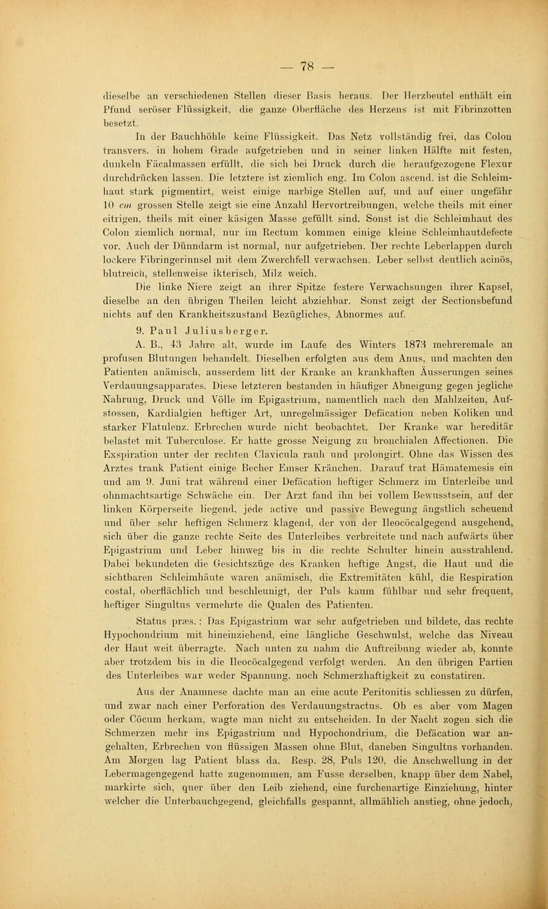 dieselbe an verscliiedenen Stellen dieser Basis heraus. Der Herzbeutel enthält ein Pfand seröser Flüssigkeit, die ganze 0))erfläche des Herzens ist mit Fibrinzotten besetzt. In der Bauchhöhle keine Flüssigkeit. Das Netz vollständig frei, das Colon transvers. in hohem Grade aufgetrieben und in seiner linken Hälfte mit festen, dunkeln Fäealmassen erfüllt, die sich bei Druck durch die heraufgezogene Flexur durchdrücken lassen. Die letztere ist ziemlich eng. Im Colon ascend. ist die Schleim- haut stark pigmentirt, weist einige narbige Stellen auf, und auf einer ungefähr 10 cm grossen Stelle zeigt sie eine Anzahl Hervortreibungen, welche theils mit einer eitrigen, theils mit einer käsigen Masse gefüllt sind. Sonst ist die Schleimhaut des Colon ziemlich normal, nur im Rectum kommen einige kleine Schleimhautdefecte vor. Auch der Dünndarm ist normal, nur aufgetrieben. Der rechte Leberlappen durch lockere Fibringerinnsel mit dem Zwerchfell verwachsen. Leber selbst deutlich acinös, blutreich, stellenweise ikterisch, Milz weich. Die linke Niere zeigt an ihrer Spitze festere Verwachsungen ihrer Kapsel, dieselbe an den übrigen Theilen leicht abziehbar. Sonst zeigt der Sectionsbefund nichts auf den Krankheitszustand Bezügliches, Abnormes auf. 9. Paul J u 1 i u s b e r g e r. A. B., 43 Jahre alt, wurde im Laufe des Winters 1878 mehreremale an profusen Blutungen behandelt. Dieselben erfolgten aus dem Anus, und machten den Patienten anämisch, ausserdem litt der Kranke an krankhaften Äusserungen seines Verdauungsapparates. Diese letzteren bestanden in häufiger Abneigung gegen jegliche Nahrung, Druck und Völle im Epigastrium, namentlich nach den Mahlzeiten, Auf- stossen, Kardialgien heftiger Art, unregelmässiger Defäcation neben Koliken und starker Flatulenz. Erbrechen wurde nicht beobachtet. Der Kranke war hereditär belastet mit Tuberculose. Er hatte grosse Neigung zu bronchialen Affectionen. Die Exspiration unter der rechten Clavieula rauh und prolongirt. Ohne das Wissen des Arztes trank Patient einige Becher Emser Kränchen. Darauf trat Hämatemesis ein und am 9. Juni trat während einer Defäcation heftiger Schmerz im Unterleibe und ohnmachtsartige Schwäche ein. Der Arzt fand ihn bei vollem Bewusstsein, auf der linken Körperseite liegend, jede active und passive Bewegung ängstlich scheuend und über sehr heftigen Schmerz klagend, der von der Ileocöcalgegend ausgehend, sich über die ganze rechte Seite des Unterleibes verbreitete und nach aufwärts über Epigastrium und Leber hinweg bis in die rechte Schulter hinein ausstrahlend. Dabei bekundeten die Gesichtszüge des Kranken heftige Angst, die Haut und die sichtbaren Schleimhäute waren anämisch, die Extremitäten kühl, die Ftespiration costal, oberflächlich und beschletmigt, der Puls kaum fühlbar und sehr frequent, heftiger Singultus vermehrte die Qualen des Patienten. Status prses.: Das Epigastrium war sehr aufgetrieben und bildete, das rechte Hypochondrium mit hineinziehend, eine längliche Geschwulst, welche das Niveau der Haut weit überragte. Nach unten zu nahm die Auftreibung wieder ab, konnte aber trotzdem bis in die Ileocöcalgegend verfolgt werden. An den übrigen Partien des Unterleibes war weder Spannung, noch Schmerzhaftigkeit zu constatiren. Aus der Anamnese dachte man an eine acute Peritonitis schliessen zu dürfen, und zwar nach einer Perforation des Verdauungstractus. Ob es aber vom Magen oder Cöcum herkam, wagte man nicht zu entscheiden. In der Nacht zogen sich die Schmerzen mehr ins Epigastrium und Hypochondrium, die Defäcation war an- gehalten, Erbrechen von flüssigen Massen ohne Blut, daneben Singultus vorhanden. Am Morgen lag Patient blass da. ßesp. 28, Puls 120, die Anschwellung in der Lebermagengegend hatte zugenommen, am Fusse derselben, knapp über dem Nabel, markirte sich, quer über den Leib ziehend, eine furchenartige Einziehung, hinter welcher die Unterbauchgegend, gleichfalls gespannt, allmählich anstieg, ohne jedoch, i
