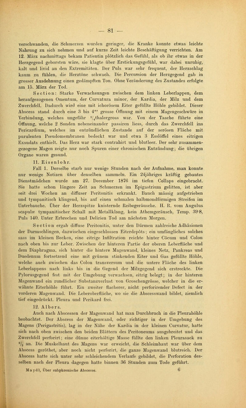 verschwanden, die Schmerzen wurden geringer, die Kranke konnte etwas leichte Nahrung zu sich nehmen und auf kurze Zeit leichte Beschäftigung verrichten. Am 12. März nachmittags bekam Patientin plötzlich das Gefühl, als ob ihr etwas in der Herzgegend geborsten wäre, sie klagte über Erstickungsgefühl, war dabei unruhig, kalt und livid an den Extremitäten. Der Puls war sehr frequent, der Herzschlag kaum zu fühlen, die Herztöne schwach. Die Percussion der Herzgegend gab in grosser Ausdehnung einen gedämpften Ton. Ohne Veränderung des Zustandes erfolgte am 15. März der Tod. Section: Starke Verwachsungen zwischen dem linken Leberlappen, dem heraufgezogenen Omentum, der Curvatura minor, der Kardia, der Milz und dem Zwerchfell. Dadurch wird eine mit ichorösem Eiter gefüllte Höhle gebildet. Dieser Abscess stand durch eine 3 bis 4' grosse Öffnung mit einem Magengeschwüre in Verbindung, welches ungefähr */4thale]gross war. Von der Tasche führte eine Öffnung, welche 2 Sonden nebeneinander passiren liess, durch das Zwerchfell ins Pericardium, welches im entzündlichen Zustande auf der serösen Fläche mit purulenten Pseudomembranen bedeckt war und etwa 3 Esslöffel eines eitrigen Exsudats enthielt. Das Herz war stark contrahirt und blutleer. Der sehr zusammen- gezogene Magen zeigte nur noch Spuren einer chronischen Entzündung; die übrigen Organe waren gesund. 11. Eisenlohr. Fall 1. Derselbe starb nur wenige Stunden nach der Aufnahme, man konnte nur wenige Notizen über denselben sammeln. Ein 24jähriges kräftig gebautes Dienstmädchen wurde am 27. December 1876 im tiefen Collaps eingebracht. Sie hatte schon längere Zeit an Schmerzen im Epigastrium gelitten, ist aber seit drei Wochen an diffuser Peritonitis erkrankt. Bauch massig aufgetrieben und tympanitisch klingend, bis auf einen schmalen halbmondförmigen Streifen im Unterbauche. Über der Herzspitze knisternde Reibegeräusche. H. R. vom Angulus scapulae tympanitischer Schall mit Metallklang, kein Athemgeräusch, Temp. 39-8, Puls 140. Unter Erbrechen und Delirien Tod am nächsten Morgen. Section ergab diffuse Peritonitis, unter den Därmen zahlreiche Adhäsionen der Darmschlingen, dazwischen eingeschlossen Eiterdepöts; ein umfängliches solches sass im kleinen Becken, eine eitrige Infiltration reichte hinter Cöcum und Colon nach oben bis zur Leber. Zwischen der hinteren Partie der oberen Leberfläche und dem Diaphragma, sich hinter die hintere Magenwand, kleines Netz, Pankreas und Duedenum fortsetzend eine mit grünem stinkenden Eiter und Gas gefüllte Höhle, welche auch zwischen das Colon transversum und die untere Fläche des linken Leberlappens nach links bis in die Gegend der Milzgegend sich erstreckte. Die Pylorusgegend fest mit der Umgebung verwachsen, eitrig belegt; in der hinteren Magenwand ein rundlicher Substanzverlust von Groschengrösse, welcher in die er- wähnte Eiterhöhle führt. Ein zweiter flacherer, nicht perforirender Defect in der vorderen Magenwand. Die Leberoberfläche, wo sie die Abscesswand bildet, ziemlich tief eingedrückt. Pleura und Perikard frei. 12. Albers. Auch nach Abscessen der Magenwand hat man Durchbruch in die Pleurahöhle beobachtet. Der Abscess der Magenwand, oder richtiger in der Umgebung des Magens (Perigastritis), lag in der Nähe der Kardia in der kleinen Cui'vatur, hatte sich nach oben zwischen den beiden Blättern des Peritoneums ausgebreitet und das Zwerchfell perforirt; eine dünne eiterhältige Masse füllte den linken Pleurasack zu Vs an. Die Muskelhaut des Magens war erweicht, die Schleimhaut war über dem Abscess geröthet, aber noch nicht perforirt, die ganze Magenwand blutreich. Der Abscess hatte sich unter sehr schleichendem Verlaufe gebildet, die Perforation des- selben nach der Pleura dagegen hatte binnen 36 Stunden zum Tode geführt. May dl, Über subphrenische Abscesse. 6