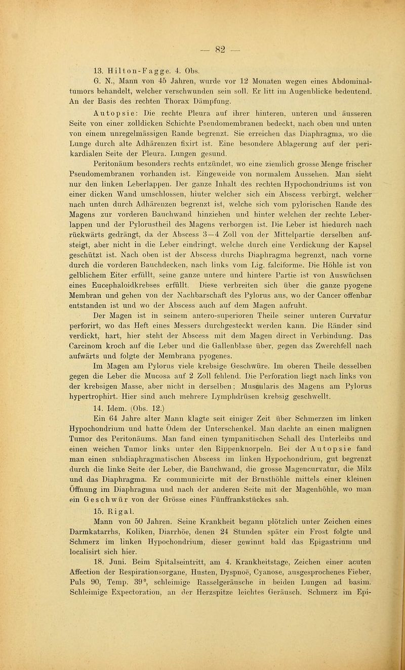13. Hilton-Fagge. 4. Obs. G. N., Mann von 45 Jahren, wurde vor 12 Monaten wegen eines Abdoniinal- tumors behandelt, welcher verschwunden sein soll. Er litt im Augenblicke bedeutend. An der Basis des rechten Thorax Dämpfung. Autopsie: Die rechte Pleura auf ihrer hinteren, unteren und äusseren Seite von einer zolldicken Schichte Pseudomembranen bedeckt, nach oben und unten von einem unregelmässigen Rande begrenzt. Sie erreichen das Diaphragma, wo die Lunge durch alte Adhärenzen fixirt ist. Eine besondere Ablagerung auf der peri- kardialen Seite der Pleura. Lungen gesund. Peritonäum besonders rechts entzündet, wo eine ziemlich grosse Menge frischer Pseudomembranen vorhanden ist. Eingeweide von normalem Aussehen. Man sieht nur den linken Leberlappen. Der ganze Inhalt des rechten Hypochondriums ist von einer dicken Wand umschlossen, hinter welcher sich ein Abscess verbirgt, welcher nach unten durch Adhärenzen begrenzt ist, welche sich vom pylorischen Rande des Magens zur vorderen Bauchwand hinziehen und hinter welchen der rechte Leber- lappen und der Pylorustheil des Magens verborgen ist. Die Leber ist hiedurch nach rückwärts gedrängt, da der Abscess 3—4 Zoll von der Mittelpartie derselben auf- steigt, aber nicht in die Leber eindringt, welche durch eine Verdickung der Kapsel geschützt ist. Nach oben ist der Abscess durchs Diaphragma begrenzt, nach vorne durch die vorderen Bauchdecken, nach links vom Lig. falciforme. Die Höhle ist von gelblichem Eiter erfüllt, seine ganze untere und hintere Partie ist von Auswüchsen eines Eucephaloidkrebses erfüllt, Diese verbreiten sich über die ganze pyogene Membran und gehen von der Nachbarschaft des Pylorus aus, wo der Cancer offenbar entstanden ist und wo der Abscess auch auf dem Magen aufruht. Der Magen ist in seinem antero-superioren Theile seiner unteren Curvatur perforirt, wo das Heft eines Messers dxirchgesteckt werden kann. Die Ränder sind verdickt, hart, hier steht der Abscess mit dem Magen direct in Verbindung. Das Carcinom kroch auf die Leber und die Gallenblase über, gegen das Zwerchfell nach aufwärts und folgte der Membrana pyogenes. Im Magen am Pylorus viele krebsige Geschwüre. Im oberen Theile desselben gegen die Leber die Mucosa auf 2 Zoll fehlend. Die Perforation liegt nach links von der krebsigen Masse, aber nicht in derselben; Muscularis des Magens am Pylorus hypertrophirt. Hier sind auch mehrere Lymphdrüsen krebsig geschwellt. 14. Idem. (Obs. 12.) Ein 64 Jahre alter Mann klagte seit einiger Zeit über Schmerzen im linken Hypochondrium und hatte Ödem der Unterschenkel. Man dachte an einen malignen Tumor des Peritonäums. Man fand einen tympanitischen Schall des Unterleibs und einen weichen Tumor links unter den Rippenknorpeln. Bei der Autopsie fand man einen subdiaphragmatischen Abscess im linken Hypochondrium, gut begrenzt durch die linke Seite der Leber, die Bauchwand, die grosse Magencurvatur, die Milz und das Diaphragma. Er communicirte mit der Brusthöhle mittels einer kleinen Öffnung im Diaphragma und nach der anderen Seite mit der Magenhöhle, wo man ein Geschwür von der Grösse eines Fünffrankstückes sah. 15. Rigal. Mann von 50 Jahren. Seine Krankheit begann plötzlich unter Zeichen eines Darmkatarrhs, Koliken, Diarrhöe, denen 24 Stunden später ein Frost folgte und Schmerz im linken Hypochondrium, dieser gewinnt bald das Epigastrium und localisirt sich hier. 18. Juni. Beim Spitalseintritt, am 4. Krankheitstage, Zeichen einer acuten Affection der Respirationsorgane, Husten, Dyspnoe, Cyanose, ausgesprochenes Fieber, Puls 90, Temp. 39°, schleimige Rasselgeräusche in beiden Lungen ad basim. Schleimige Expectoration, an der Herzspitze leichtes Geräusch. Schmerz im Epi-