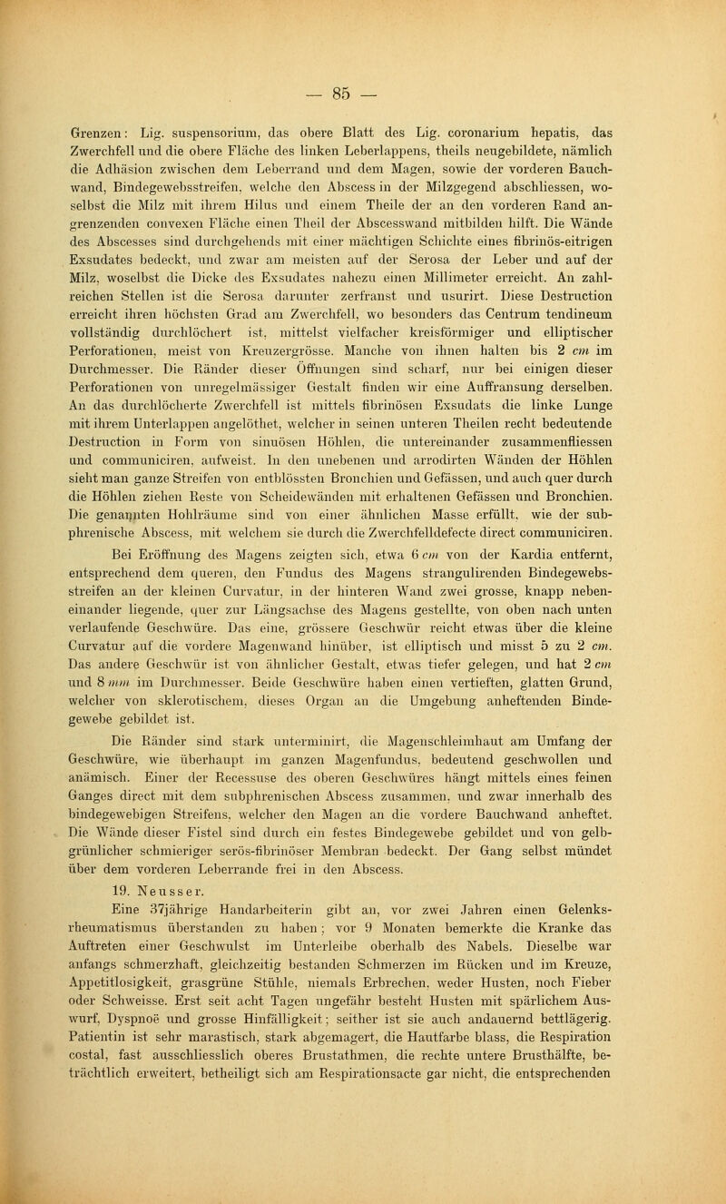 Grenzen: Lig. Suspensorium, das obere Blatt des Lig. coronarium hepatis, das Zwerchfell und die obere Fläclie des linken Leberlappens, theils neugebildete, nämlich die Adhäsion zwischen dem Leberrand und dem Magen, sowie der vorderen Bauch- wand, Bindegewebsstreifen, welche den Abscess in der Milzgegend abschliessen, wo- selbst die Milz mit ihrem Hilus und einem Theile der an den vorderen Rand an- grenzenden convexen Fläche einen Theil der Abscesswand mitbilden hilft. Die Wände des Abscesses sind durchgehends mit einer mächtigen Schichte eines fibrinös-eitrigen Exsudates bedeckt, und zwar am meisten auf der Serosa der Leber und auf der Milz, woselbst die Dicke des Exsudates nahezu einen Millimeter erreicht. An zahl- reichen Stellen ist die Serosa darunter zerfranst und usurirt. Diese Destruction erreicht ihren höchsten Grad am Zwerchfell, wo besonders das Centrum tendineum vollständig durchlöchert ist, mittelst vielfacher kreisförmiger und elliptischer Perforationen, meist von Kreuzergrösse. Manche von ihnen halten bis 2 cm im Durchmesser. Die Ränder dieser Öffnungen sind scharf, nur bei einigen dieser Perforationen von unregelmässiger Gestalt finden wir eine Auffransung derselben. An das diirchlöcherte Zwerchfell ist mittels fibrinösen Exsudats die linke Lunge mit ihrem Unterlappen angelöthet, welcher in seinen unteren Theilen recht bedeutende Destruction in Form von sinuösen Höhlen, die untereinander zusammenfliessen und communiciren, aufweist. In den unebenen und arrodirten Wänden der Höhlen sieht man ganze Streifen von entblössten Bronchien und Gefässen, und auch quer durch die Höhlen ziehen Reste von Scheidewänden mit erhaltenen Gefässen und Bronchien. Die genarjnten Hohlräume sind von einer ähnlichen Masse erfüllt, wie der sub- phrenische Abscess, mit welchem sie durch die Zwerchfelldefecte direct communiciren. Bei Eröffnung des Magens zeigten sich, etwa 6 cm von der Kardia entfernt, entsprechend dem queren, den Fundus des Magens strangulirenden Bindegewebs- streifen an der kleinen Curvatur, in der hinteren Wand zwei grosse, knapp neben- einander liegende, quer zur Längsachse des Magens gestellte, von oben nach unten verlaufende Geschwüre. Das eine, grössere Geschwür reicht etwas über die kleine Curvatur auf die vordere Magenwand hinüber, ist elliptisch und misst 5 zu 2 cm. Das andere Geschwür ist von ähnlicher Gestalt, etwas tiefer gelegen, und hat 2 cm und 8 mm. im Durchmesser. Beide Geschwüre haben einen vertieften, glatten Grund, welcher von sklerotischem, dieses Organ an die Umgebung anheftenden Binde- gewebe gebildet ist. Die Ränder sind stark unterminirt, die Magenschleimhaut am Umfang der Geschwüre, wie überhaupt im ganzen Magenfundus, bedeutend geschwollen und anämisch. Einer der Recessuse des oberen Geschwüres hängt mittels eines feinen Ganges direct mit dem subphrenischen Abscess zusammen, und zwar innerhalb des bindegewebigen Streifens, welcher den Magen an die vordere Bauchwand anheftet. Die Wände dieser Fistel sind durch ein festes Bindegewebe gebildet und von gelb- grünlicher schmieriger serös-fibrinöser Membran bedeckt. Der Gang selbst mündet über dem vorderen Leberrande frei in den Abscess. 19. Neu SS er. Eine 37jährige Handarbeiterin gibt an, vor zwei Jahren einen Gelenks- rheumatismus überstanden zu haben; vor 9 Monaten bemerkte die Kranke das Auftreten einer Geschwulst im Unterleibe oberhalb des Nabels. Dieselbe war anfangs schmerzhaft, gleichzeitig bestanden Schmerzen im Rücken und im Kreuze, Appetitlosigkeit, grasgrüne Stühle, niemals Erbrechen, weder Husten, noch Fieber oder Schweisse. Erst seit acht Tagen ungefähr besteht Husten mit spärlichem Aus- wurf, Dyspnoe und grosse Hinfälligkeit; seither ist sie auch andauernd bettlägerig. Patientin ist sehr marastisch, stark abgemagert, die Hautfarbe blass, die Respiration costal, fast ausschliesslich oberes Brustathmen, die rechte untere Brusthälfte, be- trächtlich erweitert, betheiligt sich am Respirationsacte gar nicht, die entsprechenden