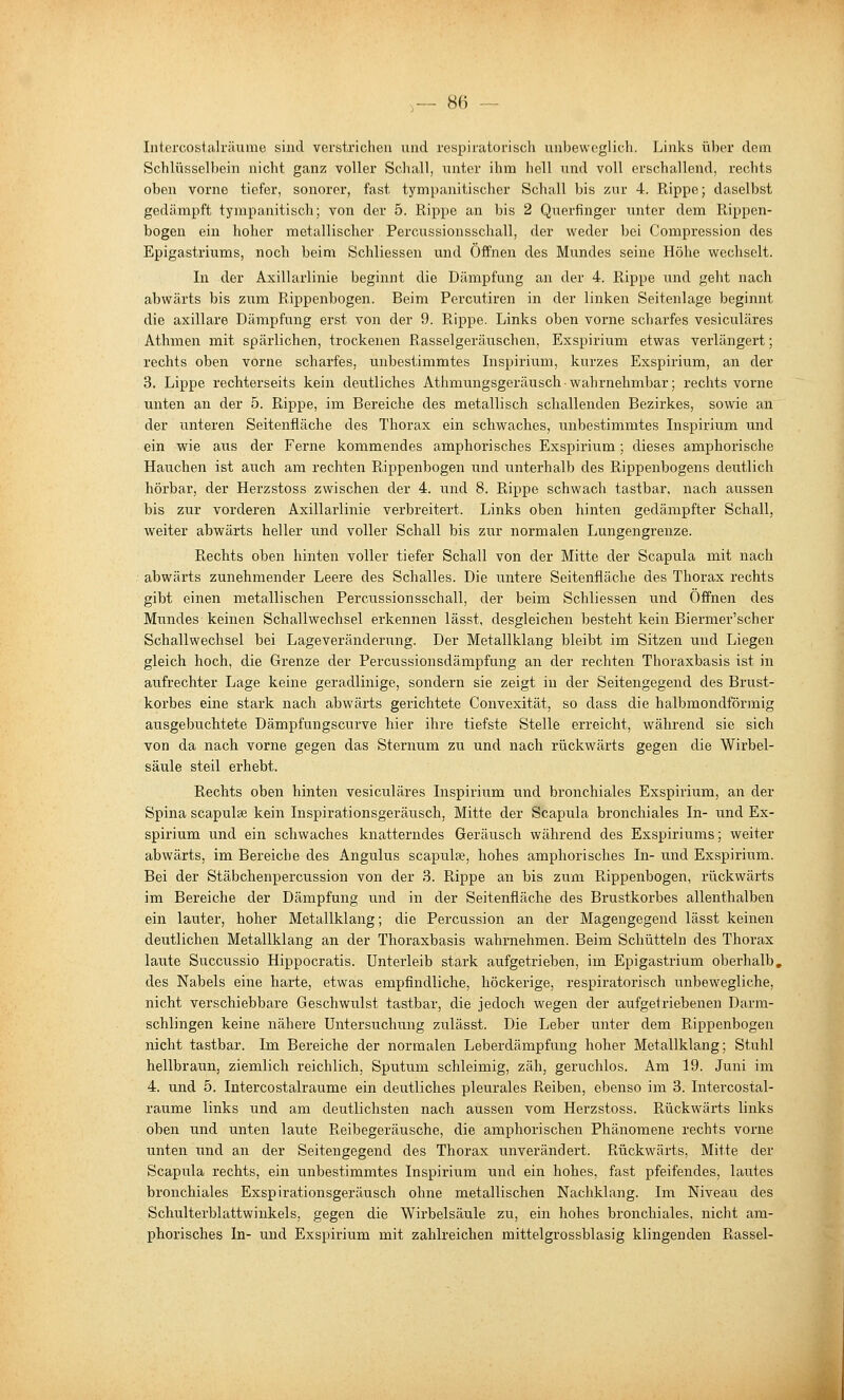 Iiitercostalräuiiie sind verstrichen und respiratorisch unl)ewcglich. Links über dem Schlüsselbein nicht ganz voller Scliall, unter ihm hell und voll erschallend, rechts oben vorne tiefer, sonorer, fast tympanitischer Schall bis zur 4. Rippe; daselbst gedämpft tympanitisch; von der 5. Rippe an bis 2 Querfinger unter dem Rippen- bogen ein hoher metallischer Percussionsschall, der weder bei Compression des Epigastriums, noch beim Schliessen und Öffnen des Mundes seine Höhe wechselt. In der Axillarlinie beginnt die Dämpfung an der 4. Rippe und geht nach abwärts bis zum Rippenbogen. Beim Percntiren in der linken Seitenlage beginnt die axillare Dämpfung erst von der 9. Rippe. Links oben vorne scharfes vesiculäres Athmen mit spärlichen, trockenen Rasselgeräuschen, Exspirium etwas verlängert; rechts oben vorne scharfes, unbestimmtes Inspirium, kurzes Exspirium, an der 3. Lippe rechterseits kein deutliches Athmungsgeräusch-wahrnehmbar; rechts vorne unten an der 5. Rippe, im Bereiche des metallisch schallenden Bezirkes, sowie an der unteren Seitenfläche des Thorax ein schwaches, unbestimmtes Inspirium und ein wie aus der Ferne kommendes amphorisches Exspirium; dieses amphorische Hauchen ist auch am rechten Rippenbogen und unterhalb des Rippenbogens deutlich hörbar, der Herzstoss zwischen der 4. und 8. Rippe schwach tastbar, nach aussen bis zur vorderen Axillarlinie verbreitert. Links oben hinten gedämpfter Schall, weiter abwärts heller und voller Schall bis zur normalen Lungengrenze. Rechts oben hinten voller tiefer Schall von der Mitte der Scapula mit nach abwärts zunehmender Leere des Schalles. Die untere Seitenfläche des Thorax rechts gibt einen metallischen Percussionsschall, der beim Schliessen und Offnen des Mundes keinen Schallwechsel erkennen lässt, desgleichen besteht kein Biermer'scher Schallwechsel bei Lageveränderung. Der Metallklang bleibt im Sitzen und Liegen gleich hoch, die Grenze der Percussionsdämpfung an der rechten Thoraxbasis ist in aufrechter Lage keine geradlinige, sondern sie zeigt in der Seitengegend des Brust- korbes eine stark nach abwärts gerichtete Convexität, so dass die halbmondförmig ausgebuchtete Dämpfungscurve hier ihre tiefste Stelle erreicht, während sie sich von da nach vorne gegen das Stemum zu und nach rückwärts gegen die Wirbel- säule steil erhebt. Rechts oben hinten vesiculäres Inspirium und bronchiales Exspirium, an der Spina scapulse kein Inspirationsgeräusch, Mitte der Scapula bronchiales In- und Ex- spirium und ein schwaches knatterndes Geräusch während des Exspiriums; weiter abwärts, im Bereiche des Angulus scapulffi, hohes amphorisches In- und Exspirium. Bei der Stäbchenpercussion von der 3. Rippe an bis zum Rippenbogen, rückwärts im Bereiche der Dämpfung und in der Seitenfläche des Brustkorbes allenthalben ein lauter, hoher Metallklang; die Percussion an der Magengegend lässt keinen deutlichen Metallklang an der Thoraxbasis wahrnehmen. Beim Schütteln des Thorax laute Succussio Hippocratis. Unterleib stark aufgetrieben, im Epigastrium oberhalb, des Nabels eine harte, etwas empfindliche, höckerige, respiratorisch unbewegliche, nicht verschiebbare Geschwulst tastbar, die jedoch wegen der aufgetriebenen Darm- schlingen keine nähere Untersuchung zulässt. Die Leber unter dem Rippenbogen nicht tastbar. Im Bereiche der normalen Leberdämpfung hoher Metallklang; Stuhl hellbraun, ziemlich reichlich, Sputum schleimig, zäh, geruchlos. Am 19. Juni im 4. und 5. Intercostalraume ein deutliches pleurales Reiben, ebenso im 3. Intercostal- raume links und am deutlichsten nach aussen vom Herzstoss. Rückwärts links oben und unten laute Reibegeräusche, die amphorischen Phänomene rechts vorne unten und an der Seitengegend des Thorax unverändert. Rückwärts, Mitte der Scapula rechts, ein unbestimmtes Inspirium und ein hohes, fast pfeifendes, lautes bronchiales Exspirationsgeräusch ohne metallischen Nacliklang. Im Niveau des Schulterblattwinkels, gegen die Wirbelsäule zu, ein hohes bronchiales, nicht am- phorisches In- und Exspirium mit zahlreichen mittelgrossblasig klingenden Rassel-