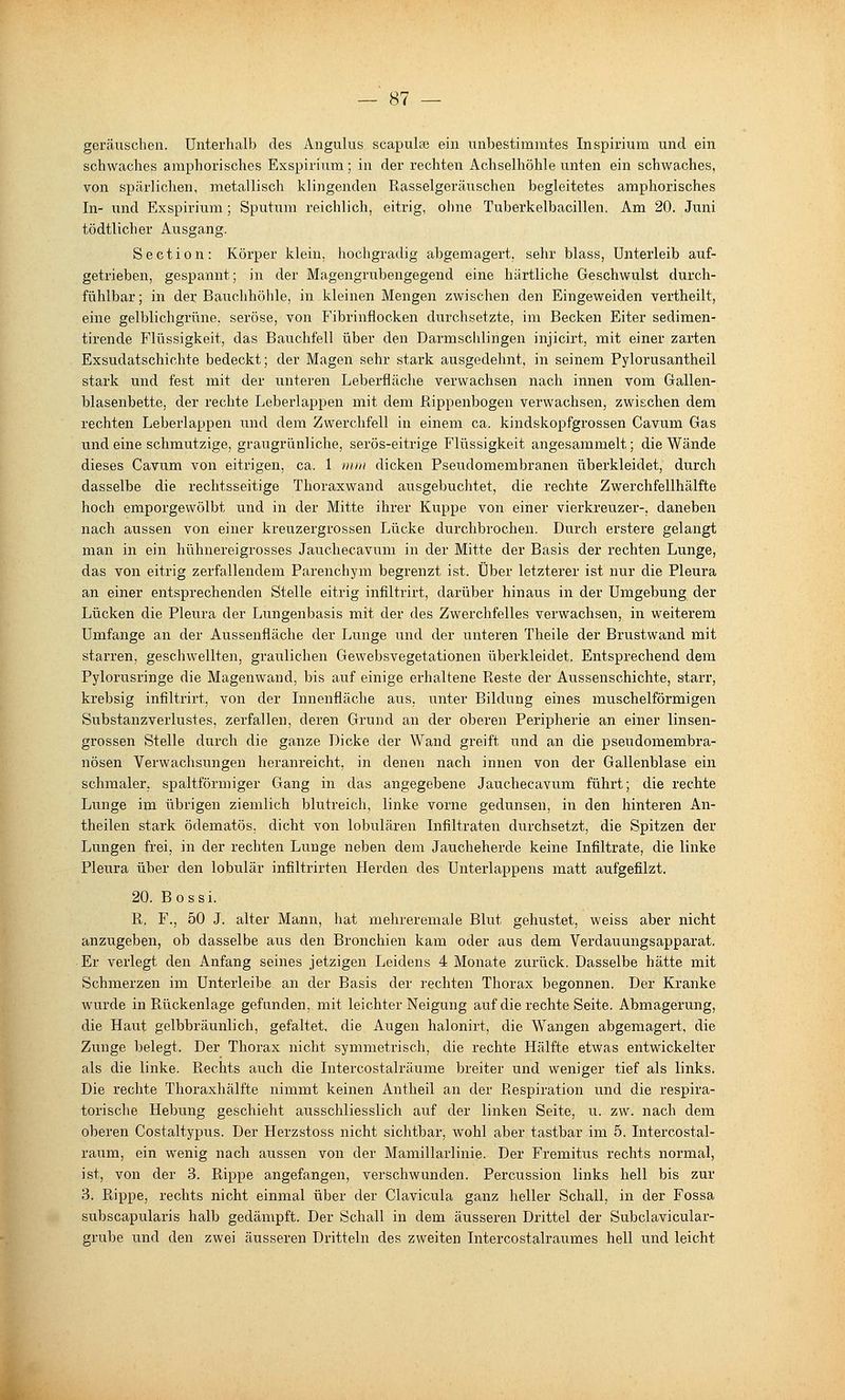 geräuschen. Unterhalb des Angulus scapulae ein unbestimmtes Inspirium und ein schwaches amphorisches Exspirium; in der rechten Achselhöhle unten ein schwaches, von spärlichen, metallisch klingenden Rasselgeräuschen begleitetes amphorisches In- imd Exspirium ; Sputum reichlich, eitrig, ohne Tuberkelbacillen. Am 20. Juni tödtlicher Ausgang. Section: Körper klein, hochgradig abgemagert, sehr blass, Unterleib auf- getrieben, gespannt; in der Magengrubengegend eine härtliche Geschwulst durch- fühlbar; in der Bauchhöhle, in kleinen Mengen zwischen den Eingeweiden vertheilt, eine gelblichgrüne, seröse, von Fibrinflocken durchsetzte, im Becken Eiter sedimen- tirende Flüssigkeit, das Bauchfell über den Darmschlingen injicirt, mit einer zarten Exsudatschichte bedeckt; der Magen sehr stark ausgedehnt, in seinem Pylorusantheil stark und fest mit der unteren Leberfläclie verwachsen nach innen vom Grallen- blasenbette, der rechte Leberlappen mit dem Rippenbogen verwachsen, zwischen dem rechten Leberlappen und dem Zwerchfell in einem ca. kindskopfgrossen Cavum Gas und eine schmutzige, graugrünliche, serös-eitrige Flüssigkeit angesammelt; die Wände dieses Cavum von eitrigen, ca. 1 mm dicken Pseudomembranen überkleidet, durch dasselbe die rechtsseitige Thoraxwand ausgebuchtet, die rechte Zwerchfellhälfte hoch emporgewölbt und in der Mitte ihrer Kuppe von einer vierkreuzer-, daneben nach aussen von einer kreuzergrossen Lücke durchbrochen. Durch erstere gelangt man in ein hühnereigrosses Jauchecavum in der Mitte der Basis der rechten Lunge, das von eitrig zerfallendem Parenchym begrenzt ist. Über letzterer ist nur die Pleura an einer entsprechenden Stelle eitrig infiltrirt, darüber hinaus in der Umgebung der Lücken die Pleura der Lungenbasis mit der des Zwerchfelles verwachsen, in weiterem Umfange an der Aussenfläche der Lunge und der unteren Theile der Brustwand mit starren, geschwellten, graulichen Gewebsvegetationen überkleidet. Entsprechend dem Pylorusringe die Magenwand, bis auf einige erhaltene Reste der Aussenschichte, starr, krebsig infiltrirt, von der Innenfläche aus, unter Bildung eines muschelförmigen Substanzverlustes, zei'fallen, deren Grund an der oberen Peripherie an einer linsen- grossen Stelle durch die ganze Dicke der Wand greift und an die pseudomembra- nösen Verwachsungen heranreicht, in denen nach innen von der Gallenblase ein schmaler, spaltförmiger Gang in das angegebene Jauchecavum führt; die rechte Lunge im übrigen ziemlich blutreich, linke vorne gedunsen, in den hinteren An- theilen stark ödematös, dicht von lobulären Infiltraten durchsetzt, die Spitzen der Lungen frei, in der rechten Lunge neben dem Jaucheherde keine Infiltrate, die linke Pleura über den lobulär infiltrirten Herden des Unterlappens matt aufgefilzt. 20. Bossi. R. F., 50 J. alter Mann, hat mehreremale Blut gehustet, weiss aber nicht anzugeben, ob dasselbe aus den Bronchien kam oder aus dem Verdauungsapparat. Er verlegt den Anfang seines jetzigen Leidens 4 Monate zurück. Dasselbe hätte mit Schmerzen im Unterleibe an der Basis der rechten Thorax begonnen. Der Kranke wurde in Rückenlage gefunden, mit leichter Neigung auf die rechte Seite. Abmagerung, die Haut gelbbräunlich, gefaltet, die Augen halonirt, die Wangen abgemagert, die Zunge belegt. Der Thorax nicht symmetrisch, die rechte Hälfte etwas entwickelter als die linke. Rechts auch die Intercostalräume breiter und weniger tief als links. Die rechte Thoraxhälfte nimmt keinen Antheil an der Respiration und die respira- torische Hebung geschieht ausschliesslich auf der linken Seite, u. zw. nach dem oberen Costaltypus. Der Herzstoss nicht sichtbar, wohl aber tastbar im 5. Intercostal- raum, ein wenig nach aussen von der Mamillarlinie. Der Fremitus rechts normal, ist, von der 3. Rippe angefangen, verschwunden. Percussion links hell bis zur 3. Rippe, rechts nicht einmal über der Claviciala ganz heller Schall, in der Fossa subscapularis halb gedämpft. Der Schall in dem äusseren Drittel der Subclavicular- grube und den zwei äusseren Dritteln des zweiten Intercostalraumes hell und leicht