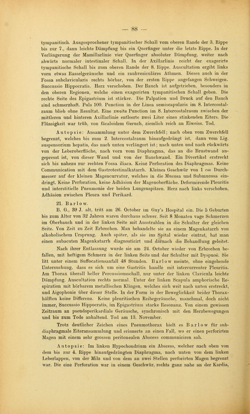 tympanitisch. Ausgesprochener tympanitischer Schall vom oberen Rande der 3. Rippe bis zur 7., dann leichte Dämpfung bis ein Querfinger unter die letzte Rippe. In der Verlängerung der Mamillarlinie vier Querfinger absoluter Dämpfung, weiter nach abwärts normaler intestinaler Schall. In der Axillarlinie reicht der exagerirte tympanitische Schall bis zum oberen Rande der 8. Rippe. Auscultation ergibt links vorn etwas Easselgeräusche und ein rauhvesiculäres Athmen. Dieses auch in der Fossa subclavicularis rechts hörbar, von der ersten Rippe angefangen Schweigen. Succussio Hippocratis. Herz verschoben. Der Bauch ist aufgetrieben, besonders in den oberen Regionen, welche einen exagerirten tympanitischen Schall geben. Die rechte Seite des Epigastrium ist stärker. Die Palpation und Druck auf den Bauch sind schmerzhaft. Puls 100. Function in der Linea semiscapularis im 8. Intercostal- raum blieb ohne Resultat. Eine zweite Function im 8. Intercostalraum zwischen der mittleren und hinteren Axillarlinie entleerte zwei Liter eines stinkenden Eiters. Die Flüssigkeit war trüb, von fäcaloidem Geruch, ziemlich reich an Eiweiss. Tod. Autopsie: Ansammlung unter dem Zwerchfell; nach oben vom Zwerchfell begrenzt, welches bis zum 2. Intercostalraum hinaufgedrängt ist, dann vom Lig. Suspensorium hepatis, das nach unten verlängert ist; nach unten und nach rückwärts von der Leberoberfläche, nach vorn vom Diaphragma, das an die Brustwand an- gepresst ist, von dieser Wand und von der Bauchwand. Ein Divertikel erstreckt sich bis nahezu zur rechten Fossa iliaca. Keine Perforation des Diaphragmas. Keine Communication mit dem Gastrotestinalkatarrh. Kleines Geschwür von 1 cm Durch- messer auf der kleinen Magencurvatur, welches in die Mucosa und Submucosa ein- dringt. Keine Perforation, keine Adhäsion der Magenoberfläche. Deformirende Pleuritis und interstitielle Pneumonie der beiden Lungenspitzen. Herz nach links verschoben, Adhäsion zwischen Pleura und Perikard. 21. B a r 10 w. B. G., 39 J. alt, tritt am 26. October im Guy's Hospital ein. Die 5 Geburten bis zum Alter von 32 Jahren waren durchaus schwer. Seit 8 Monaten vage Schmerzen im Oberbauch und in der linken Seite mit Ausstrahlen in die Schulter der gleichen Seite. Von Zeit zu Zeit Erbrechen. Man behandelte sie an einem Magenkatarrh von alkoholischem Ursprung. Auch später, als sie ins Spital wieder eintrat, hat man einen subacuten Magenkatarrh diagnosticirt und darnach die Behandlung geleitet. Nach ihrer Entlassung wurde sie am 24. October wieder von Erbrechen be- fallen, mit heftigem Schmerz in der linken Seite und der Schulter mit Dyspnoe. Sie litt unter einem Suffocationsanfall 48 Stunden. Barlow meinte, ohne eingehende Untersuchung, dass es sich um eine Gastritis handle mit intercurrenter Pleuritis. Am Thorax überall heller Percussionsschall, nur unter der linken Clavicula leichte Dämpfung. Auscultation rechts normal. Unter der linken Scapula amphorische Re- spiration mit hörbarem metallischen Klingen, welches sich weit nach unten erstreckt, und Aigophonie über dieser Stelle. In der Form in der Beweglichkeit beider Thorax- hälften keine Differenz. Keine pleuritischen Reibegeräusche, manchmal, doch nicht immer, Succussio Hippocratis, im Epigastrium starke Resonanz. Von einem gewissen Zeitraum an pseudoperikardiale Geräusche, synchronisch mit den Herzbewegungen und bis zum Tode anhaltend. Tod am 13. November. Trotz deutlicher Zeichen eines Pneumothorax hielt es Barlow für sub- diaphragmale Eiteransammlung und erinnerte an einen Fall, wo er einen perforirten Magen mit einem sehr grossen peritonealen Abscess communiciren sah. Autopsie: Im linken Hypochondrium ein Abscess, welcher nach oben von dem bis zur 4. Rippe hinaufgedrängten Diaphragma, nach unten von dem linken Leberlappen, von der Milz und von dem an zwei Stellen perforirten Magen begrenzt war. Die eine Perforation war in einem Geschwür, rechts ganz nahe an der Kardia,