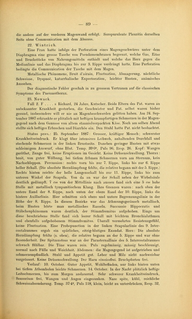 die andere auf der vorderen Magenwand erfolgt. Seropurulente Pleuritis derselben Seite ohne Communication mit dem Abscess. 22. Wintrich. Eine Frau hatte infolge der Perforation eines Magengeschwüres unter dem Diaphragma eine grosse Tasche von Pseudomembranen begrenzt, welche Gas, Eiter und Bruchstücke von Nahrungsmitteln enthielt und welche das Herz gegen die Medianlinie und das Diaphragma bis zur 3. Rippe verdrängt hatte. Eine Perforation bedingte die Communication der Tasche mit dem Magen. Metallische Phänomene, Bruit d'airain, Fluctuation, Abmagerung, nächtliche Schweisse, Dyspnoe, katarrhalische Expectoration, leichter Husten, anämisches Aussehen. Der diagnostische Fehler geschah in zu grossem Vertrauen auf die classischen Symptome des Pneumothorax. 23. Nowack. Fall 2. F . . . . s Richard, 24 Jahre, Kutscher. Beide Eltern des Fat. waren an unbekannter Krankheit gestorben, die Geschwister und Pat. selbst waren bisher gesund, insbesondere will er nie an Magenbeschwerden gelitten haben. Am 24. Sep- tember 1887 erkrankte er plötzlich mit heftigen krampfartigen Schmerzen in der Magen- gegend nach dem Genüsse von altem stanniolverpackten Käse. Noch am selben Abend stellte sich heftiges Erbrechen und Diarrhöe ein. Den Stuhl hatte Pat. nicht beobachtet. Status prces.: 25. September 1887: Grosser, kräftiger Mensch; schwerster Krankheitseindruck. Er klagt über intensives Leibweh, anhaltenden Durchfall und stechende Schmerzen in der linken Brustseite. Daneben geringer Husten mit etwas schleimigem Auswurf, ohne Blut. Temp. 390, Puls 96, Resp. 26. Kopf: Wangen geröthet, Zunge frei, keine Eruptionen im Gesicht. Keine Drüsenschwellung. Thorax: breit, von guter Wölbung, bei tiefem Athmen Schmerzen vorn am Sternum, kein Nachschleppen. Percussion: rechts vorn bis zur 7. Rippe, links bis zur 6. Rippe heller Schall. (Die absolute Herzdämpfung fehlte, die relative begann mit der 5. Rippe.) Rechts hinten reichte der helle Lungenschall bis zur 11. Rippe, links bis zum unteren Winkel der Scapula. Von da an war der Schall neben der Wirbelsäule deutlich gedämpft. 7 cm von der Mittellinie nach aussen fand sich eine 5 cm hohe Stelle mit metallisch tympanitischem Klang. Ihre Grenzen waren: nach oben der untere Rand der 8. Rippe, nach unten der obere Rand der 10. Rippe, links die hintere Axillarlinie. Hier schnitten sich obere und untere Begrenzungslinie in der Höhe der 8. Rippe. In diesem Bezirke war das Athmungsgeräusch metallisch, beim Husten hörte man metallisches Rasseln. Succussio Hippocratis und Stäbchenphänomen waren deutlich, der Stimmfremitus aufgehoben. Ptings um diese beschriebene Stelle fand sich leerer Schall mit leichtem Bronchial athmen und ebenfalls aufgehobenem Stimmfremitus. Überall vermehrtes Resistenzgefühl, keine Fluctuation. Eine Probepunction in der linken Scapularlinie des 9. Inter- costalraumes ergab ein spärliches, eitrig-blutiges Exsudat. Herz: Die absolute Herzdämpfung fehlte (s. oben), die relative begann an der 5. Rippe und war ohne Besonderheit. Der Spitzenstoss war an der Parasternallinie des 5. Intercostalraumes schwach fühlbar. Die Töne waren rein. Puls regelmässig, massig beschleunigt, normal nach Fülle und Weichheit. Abdomen: die Magengegend ist aufgetrieben und schmerzempfindlich. Stuhl und Appetit gut. Leber und Milz nicht nachweisbar vergrössert. Keine Drüsenschwellung. Der Harn eiweissfrei. Bruchpforten frei. Verlauf: 10. October. Guter Appetit, Wohlbefinden, nur links hinten unten bei tiefem Athemholen leichte Schmerzen. 14. October. In der Nacht plötzlich heftige Leibschmerzen, bis zum Morgen andauernd. Sehr schwerer Krankheitseindruck, Sensorium frei, Wangen und Augen eingesunken. Nase spitz, kühl, reichliche Schweissabsonderung. Temp. 37-4», Puls 118, klein, leicht zu unterdrücken, Resp. 32,