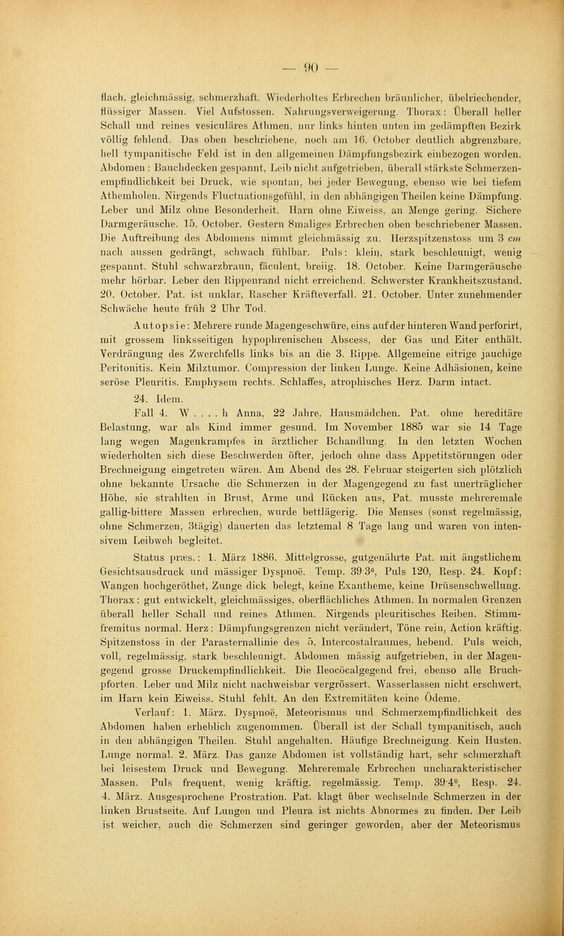 fläch, gleichmässig, sclimorzhaft. Wiederlioltcs Erbreclicn In-iiunlicher, übelriechender, flüssiger Massen. Viel Aiifstossen. Nahrungsverweigerung. Thorax: Überall heller Schall lind reines vesiculäres Athraen, nur links hinten unten im gedämpften Bezirk völlig fehlend. Das oben beschriebene, noch am 16. October deutlich abgrenzbare, hell tympanitische Feld ist in den allgemeinen Dämpfungsbezirk einbezogen worden. Abdomen : Bauchdecken gespannt, Leib nicht aufgetrieben, überall stärkste Schmerzen- empfindlichkeit bei Druck, wie s^jontan, bei jeder Bewegung, ebenso wie bei tiefem Athemholen. Nirgends Fluctuationsgefühl, in den abhängigen Theilen keine Dämpfung. Leber und Milz ohne Besonderheit. Harn ohne Eiweiss, an Menge gering. Sichere Darmgeräusche. 15. October. Gestern Smaliges Erbrechen oben beschriebener Massen. Die Auftreibung des Abdomens nimmt gleichmässig zu. Herzspitzenstoss um 3 cm nach aussen gedrängt, schwach fühlbar. Puls: klein, stark beschleunigt, wenig gespannt. Stuhl schwarzbraun, fäculent, breiig. 18. October. Keine Darmgeräusche mehr hörbar. Leber den Rippenrand nicht erreichend. Schwerster Krankheitszustand. 20. October. Fat. ist unklar. Rascher Kräfteverfall. 21. October. Unter zunehmender Schwäche heute früh 2 Uhr Tod. Autopsie: Mehrere runde Magengeschwüre, eins auf der hinteren Wand perforirt, mit grossem linksseitigen hypophrenischen Abscess, der Gas und Eiter enthält. Verdrängung des Zwerchfells links bis an die 3. Rippe. Allgemeine eitrige jauchige Peritonitis. Kein Milztumor. Compression der linken Lunge. Keine Adhäsionen, keine seröse Pleuritis. Emphysem rechts. Schlaffes, atrophisches Herz. Darm intact. 24. Idem. Fall 4. AV . . . . h Anna, 22 Jahre. Hausmädchen. Fat. ohne hereditäre Belastung, war als Kind immer gesund. Im November 1885 war sie 14 Tage lang wegen Magenkrampfes in ärztlicher Behandlung. In den letzten Wochen wiederholten sich diese Beschwerden öfter, jedoch ohne dass Appetitstörungen oder Brechneigung eingetreten wären. Am Abend des 28. Februar steigerten sich plötzlich ohne bekannte Ursache die Schmerzen in der Magengegend zu fast unerträglicher Höhe, sie strahlten in Brust, Arme und Rücken aus, Fat. musste mehreremale gallig-bittere Massen erbrechen, wurde bettlägerig. Die Menses (sonst regelmässig, ohne Schmerzen, otägig) dauerten das letztemal 8 Tage lang und waren von inten- sivem Leibweh begleitet. Status praäs.: 1. März 1886. Mittelgrosse, gutgenährte Fat. mit ängstlichem Gesichtsausdruck und massiger Dyspnoe. Temp. 39 8, Puls 120, Resp. 24. Kopf: Wangen hochgeröthet, Zunge dick belegt, keine Exantheme, keine Drüsenschwellung. Thorax: gut entwickelt, gleichmässiges, oberflächliches Athmen. In normalen Grenzen überall heller Schall und reines Athmen. Nirgends pleuritisches Pieiben. Stimm- fremitus normal. Herz: Dämpfungsgrenzen nicht verändert, Töne rein, Action kräftig. Spitzenstoss in der Parasternallinie des 5. Intercostalraumes, hebend. Puls weich, voll, regelmässig, stark beschleunigt. Abdomen massig aufgetrieben, in der Magen- gegend grosse Druckempfindlichkeit. Die Ileocöcalgegend frei, ebenso alle Bruch- pforten. Leber und Milz nicht nachweisbar vergrössert. Wasserlassen nicht erschwert, im Harn kein Eiweiss. Stuhl fehlt. An den Extremitäten keine Ödeme. Verlauf: 1. März. Dyspnoe. Meteorismus und Schmerzempfindlichkeit des Abdomen haben erheblich zugenommen. Überall ist der Schall tympanitisch, auch in den abhängigen Theilen. Stuhl angehalten. Häufige Brechneigung. Kein Husten. Lunge normal. 2. März. Das ganze Abdomen ist vollständig hart, sehr sclimerzhaft bei leisestem Druck und Bewegung. Mehreremale Erbrechen uncharakteristischer Massen. Puls frequent, wenig kräftig, regelmässig. Temp. 39'4'', Resp. 24. 4. März. Ausgesprochene Prostration. Fat. klagt über wechselnde Schmerzen in der linken Brustseite. Auf Lungen und Pleura ist nichts Abnormes zu finden. Der Leib ist weicher, auch die Schmerzen sind geringer geworden, aber der Meteorismus