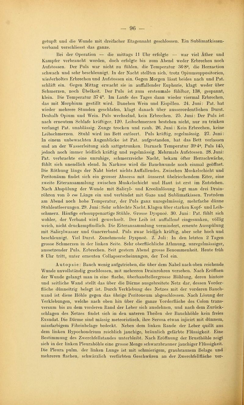 getupft und die Wunde mit dx-eifachev Etagennaht geschlossen. Ein Sublimatkissen- verband verschliesst das ganze. Bei der Operation — die mittags 11 Uhr erfolgte — war viel Äther und Kampfer verbraucht worden, doch erfolgte bis zum Abend weder Erbrechen noch Aufstossen. Der Puls war nicht zu fühlen, die Temperatur 368, die Herzaction schwach und sehr beschleunigt. In der Nacht stellten sich, trotz Opiumsuppositorien, wiederholtes Erbrechen und Aufstossen ein. Gegen Morgen lässt beides nach und Pat. schläft ein. Gegen Mittag erwacht sie in auffallender Euphoi'ie, klagt weder über Schmerzen, noch Übelkeit. Der Puls ist zum erstenmale fühlbar, 138, gespannt, klein. Die Temperatur STi. Im Laufe des Tages dann wieder viermal Erbrechen, das mit Morphium gestillt wird. Daneben Wein und Eispillen. 24. Juni: Pat. hat wieder mehrere Stunden geschlafen, klagt danach über ausserordentlichen Durst. Deshalb Opium und Wein. Puls wechselnd, kein Erbrechen. 25. Juni: Der Puls ist nach erneutem Sclilafe kräftiger, 120. Leibschmerzen bestehen nicht, nur zu trinken verlangt Pat. unablässig. Zunge trocken und rauh. 26. Juni: Kein Erbrechen, keine Leibschmerzen. Stuhl w^ird ins Bett entleert. Puls kräftig, regelmässig. 27. Juni: In einem unbewachten Augenblicke ist Pat. aufgestanden, hat das Bett verlassen and an der Wasserleitung sich sattgetrunken. Darnach Temperatur 39'4o, Puls 145, jedoch noch immer leidlich kräftig und regelmässig. Mehrmals Aufstossen. 28. Juni: Pat. verbrachte eine unruhige, schmerzreiche Nacht, bekam öfter Herzschwäche, fühlt sich unendlich elend. In Narkose wird die Bauchwunde noch einmal geöffnet. Die Röthung längs der Naht bietet nichts Auffallendes. Zwischen Muskelschicht und Peritonäum findet sich ein grosser Abscess mit äusserst übelriechendem Eiter, eine zweite Eiteransammlung zwischen Muskelschicht und Haut ist erst im Entstehen. Nach Abspülung der Wunde mit Salicyl- und Kreolinlösung legt man drei Drain- röhren von 5 cm Länge ein und verbindet mit Gaze und Sublimatkissen. Trotzdem am Abend noch hohe Temperatur, der Puls ganz unregelmässig, mehrfache dünne Stuhlentleerungen. 29. Juni: Sehr schlechte Nacht, Klagen über starken Kopf- und Leib- schmerz. Häufige erbssuppenartige Stühle. Grosse Dyspnoe. 30. Juni: Pat. fühlt sich wohler, der Verband wird gewechselt. Der Leib ist auffallend eingesunken, völlig weich, nicht druckempfindlich. Die Eiteransammlung vermindert, erneute Ausspülung mit Salicylwasser und Gazeverband. Puls zwar leidlich kräftig, aber sehr hoch und beschleunigt. Viel Durst. Zunehmende Dyspnoe. 2. Juli: In den letzten 2 Tagen grosse Schmerzen in der linken Seite. Sehr oberflächliche Athmung, unregelmässiger, aussetzender Puls. Erbrechen. Seit gestern Abend grosse Benommenheit. Heute früh 8 Uhr tritt, unter erneuten Collapserscheinungen, der Tod ein. Autopsie: Bauch wenig aufgetrieben, die über dem Nabel nach oben reichende Wunde unvollständig geschlossen, mit mehreren Drainrohren versehen. Nach Eröffnen der Wunde gelangt man in eine flache, überhandtellergrosse Höhlung, deinen hintere und seitliche Wand stellt das über die Därme ausgebreitete Netz dar, dessen Vorder- fläche dünneitrig belegt ist. Durch Verklebung des Netzes mit der vorderen Bauch- wand ist diese Höhle gegen das übrige Peritoneum abgeschlossen. Nach Lösung der Verkleb ungen, welche nach oben hin über die ganze Vorderfläche des Colon trans- versum bis zu dem vorderen Rand der Leber sich ausdehnen, und nach dem Zurück- schlagen des Netzes findet sich in den unteren Theilen der Bauchhöhle kein freies Exsudat. Die Därme sind massig meteoristisch, ihre Serosa etwas injicirt mit dünnem, missfarbigem Fibrinbelage bedeckt. Neben dem linken Rande der Leber quillt aus dem linken Hypochondrium reichlich jauchige, bräunlich gefärbte Flüssigkeit. Eine Bestimmung des Zwerchfellstandes unterbleibt. Nach Eröffnung der Brusthöhle zeigt sich in der linken Pleurahöhle eine grosse Menge schwarzbrauner jauchiger Flüssigkeit. Die Pleura pulm. der linken Lunge ist mit schmierigem, graubraunem Belage und mehreren flachen, schwärzlich verfärbten Geschwüren an der Zwerchfellfläche ver-