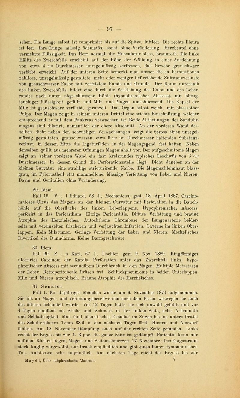 sehen. Die Lunge selbst ist comprimirt bis auf die Spitze, luftleer. Die rechte Pleura ist leer, ihre Lunge massig ödematös, sonst ohne Veränderung. Herzbeutel ohne vermehrte Flüssigkeit. Das Herz normal, die Musculattir blass, braunroth. Die linke Hälfte des Zwerchfells erscheint auf der Höhe der Wölbung in einer Ausdehnung von etwa 4 cm Durchmesser unregelmässig zerfressen, das Gewebe grauschwarz verfärbt, erweicht. Auf der unteren Seite bemerkt man ausser diesen Perforationen zahllose, unregelmässig gestaltete, mehr oder weniger tief reichende Substanzverluste von grauschwarzer Farbe mit zerfetztem Rande imd Grunde. Der Pi,aum unterhalb des linken Zwerchfells bildet eine durch die Verklebung des Colon und des Leber- randes laach unten abgeschlossene Höhle (hypophrenischer Abscess), mit blutig- jauchiger Flüssigkeit gefüllt und Milz und Magen umschliessend. Die Kapsel der Milz ist grauschwarz verfärbt, gerunzelt. Das Organ selbst weich, mit blassrother Pulpa. Der Magen zeigt in seinem unteren Drittel eine seichte Einschnürung, welcher entsprechend er mit dem Pankreas verwachsen ist. Beide Abtheilungen des Sanduhr- magens sind dilatirt, namentlich der obere Abschnitt. An der vorderen Wand des- selben, dicht neben den schwieligen Verwachsungen, zeigt die Serosa einen unregel- mässig gestalteten, grauschwarzen, etwa 3 an im Durchmesser haltenden Substanz- verlust, in dessen Mitte die Ligaturfäden in der Magengegend fest haften. Neben denselben quillt aus mehreren Öffnungen Mageninhalt vor. Der aufgeschnittene Magen zeigt an seiner vorderen Wand ein fast kreisrundes typisches Geschwür von 3 cm Durchmesser, in dessen Grund die Perforationsstelle liegt. Dicht daneben an der kleinen Curvatur eine strahlige stricturirende Narbe. Die Magenschleimhaut blass- grau, im Pylorustheil etat mammellone. Massige Verfettung von Leber und Nieren. Darm und Genitalien ohne Veränderung. 29. Idem. Fall 19. V... 1 Eduard, 58 J., Mechanicus, gest. 18. April 1887. Carcino- matöses Ulcus des Magens an der kleinen Curvatur mit Perforation in die Bauch- höhle auf die Oberfläche des linken Leberlappens. Hypophrenischer Abscess, perforirt in das Pericardium. Eitrige Pericarditis. Diifuse Verfettung und braune Atrophie des Herzfleisches. Autochthone Thrombose der Lungenartei'ie beider- seits mit vereinzelten frischeren und verjauchten Infarcten. Caverne im linken Ober- lappen. Kein Milztumor. Geringe Verfettung der Leber und Nieren. Meckel'sches Divertikel des Dünndarms. Keine Darmgeschwüre. 30. Idem. Fall 20. S...n Karl, 67 J., Tischler, gest. 9. Nov. 1889. Ringförmiges ulcerirtes Carcinom der Kardia. Perforation unter das Zwerchfell links, hypo- phrenischer Abscess mit secundärem Durchbruch in den Magen. Multiple Metastasen der Leber. Retroperitoneale Drüsen frei. Schluckpneumonie in beiden ünterlappen. Milz und Nieren atrophisch. Braune Atrophie des Herzfleisches. 3L Senator. Fall 1. Ein 14j ähriges Mädchen wurde am 6. November 1874 aufgenommen. Sie litt an Magen- und Verdauungsbeschwerden nach dem Essen, weswegen sie auch des öfteren behandelt wurde. Vor 12 Tagen hatte sie sich unwohl gefühlt und vor 4 Tagen empfand sie Stiche und Schmerz in der linken Seite, nebst Athemnoth und Schlaflosigkeit. Man fand pleuritisches Exsudat im Sitzen bis ins untere Drittel des Schulterblattes. Temp. 38'9, in den nächsten Tagen 39'4. Husten und Auswurf fehlten. Am 12. November Dämpfung auch auf der rechten Seite gefunden. Links reicht der Erguss bis zar 4. Rippe, die ganze Seite ist gedämpft. Patientin kann nur auf dem Rücken liegen, Magen- und Seitenschmerzen. 17. November: Das Epigastrium stark kuglig vorgewölbt, auf Druck empfindlich und gibt einen lauten tympanitischen Ton. Aufstossen sehr empfindlich. Am nächsten Tage reicht der Erguss bis zur May dl, Über subphrenische Abscesse. <