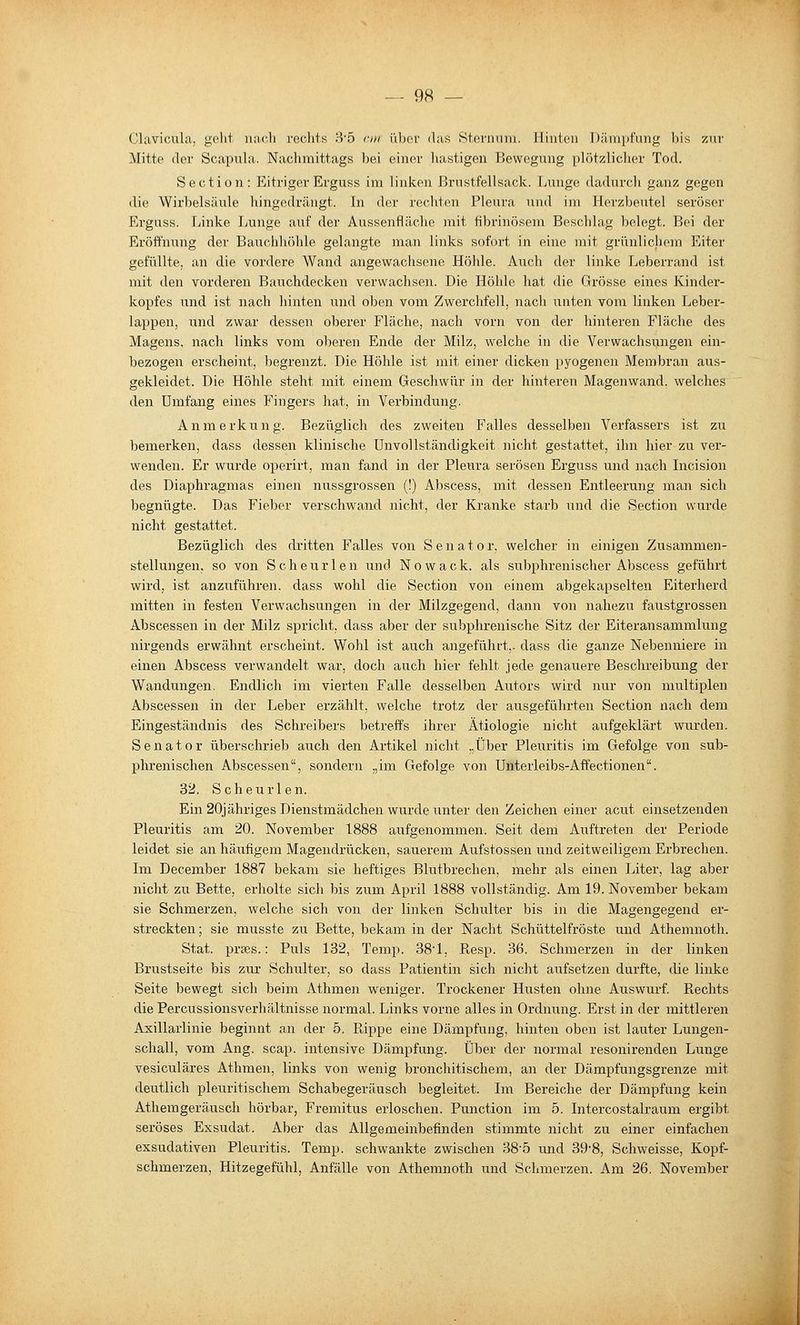 Clavicula, geht nach rechts 3'5 rrii über <las Sternnni. Hinten Dämpfung bis zur Mitte der Scapula. Nacliraittags bei einer liastigeu Bewegung plötzlicher Tod. Section: EitrigerErguss im linken ßrnstfellsack. Lunge dadurch ganz gegen die Wirbelsäule hingedrängt. In der rechten Pleura und im Herzbeutel seröser Erguss. Linke Lunge auf der Aussenfläche mit fibrinösem Beschlag belegt. Bei der Eröffnung der Bauchhöhle gelangte man links sofort in eine mit grünlichem Eiter gefüllte, an die vordere Wand angewachsene Höhle. Aiich der linke Leberrand ist mit den vorderen Bauchdecken verwachsen. Die Höhle hat die Grösse eines Kinder- kopfes und ist nach hinten und oben vom Zwerchfell, nach unten vom linken Leber- lappen, und zwar dessen oberer Fläche, nach vorn von der hinteren Fläche des Magens, nach links vom oberen Ende der Milz, welche in die Verwachsungen ein- bezogen erscheint, begrenzt. Die Höhle ist mit einer dick«n pyogenen Membran aus- gekleidet. Die Höhle steht mit einem Geschwür in der hinteren Magenwand, welches den Umfang eines Fingers hat, in Verbindung. Anmerkung. Bezüglich des zweiten Falles desselben Verfassers ist zu bemerken, dass dessen klinische Unvollständigkeit nicht gestattet, ihn hier zu ver- wenden. Er wurde operirt, man fand in der Pleura serösen Erguss und nach Incision des Diaphragmas einen nussgrossen (!) Abscess, mit dessen Entleerung man sich begnügte. Das Fieber verschwand nicht, der Kranke starb und die Section wurde nicht gestattet. Bezüglich des dritten Falles von Senator, welcher in einigen Zusammen- stellungen, so von S c h e u r 1 e n und N o w a c k. als subphrenischer Abscess geführt wird, ist anzuführen, dass wohl die Section von einem abgekapselten Eiterherd mitten in festen Verwachsungen in der Milzgegend, dann von nahezu faustgrossen Abscessen in der Milz spricht, dass aber der subphrenische Sitz der Eiteransammlung nirgends erwähnt erscheint. Wohl ist auch angeführt,- dass die ganze Nebenniere in einen Abscess verwandelt war, doch auch hier fehlt jede genauere Beschreibung der Wandungen. Endlich im vierten Falle desselben Autors wird nur von multiplen Abscessen in der Leber erzählt, welche trotz der ausgeführten Section nach dem Eingeständnis des Schi-eibers betreffs ihrer Ätiologie nicht aufgeklärt wurden. Senator überschrieb auch den Artikel nicht ,.Über Pleuritis im Gefolge von sub- phrenischen Abscessen, sondern „im Gefolge von Unterleibs-Affectionen. 32. Scheurlen. Ein 20j ähriges Dienstmädchen wurde unter den Zeichen einer acut einsetzenden Pleuritis am 20. November 1888 aufgenommen. Seit dem Auftreten der Periode leidet sie an häufigem Magendrücken, sauerem Aufstossen und zeitweiligem Erbrechen. Im December 1887 bekam sie heftiges Blutbrechen, mehr als einen Liter, lag aber nicht zu Bette, erholte sich bis zum April 1888 vollständig. Am 19. November bekam sie Schmerzen, welche sich von der linken Schulter bis in die Magengegend er- streckten; sie musste zii Bette, bekam in der Nacht Schüttelfröste und Athemnoth. Stat. praes.: Puls 132, Temp. 381, F>,esp. 36. Schmerzen in der linken Brustseite bis zur Schulter, so dass Patientin sich nicht aufsetzen durfte, die linke Seite bewegt sich beim Athmen weniger. Trockener Husten ohne Auswui'f. Piechts die Percussionsverhältnisse normal. Links vorne alles in Ordnung. Erst in der mittleren Axillarlinie beginnt an der 5. Ptippe eine Dämpfung, hinten oben ist lauter Lungen- schall, vom Ang. scap. intensive Dämpfung. Über der normal resonirenden Lunge vesiculäres Athmen, links von wenig bronchitischem, an der Dämpfungsgrenze mit deutlich pleuritischem Schabegeräusch begleitet. Im Bereiche der Dämpfung kein Athemgeräusch hörbar, Fremitus erloschen. Function im 5. Intercostalraum ergibt seröses Exsudat. Aber das Allgemeinbefinden stimmte nicht zu einer einfachen exsudativen Pleuritis. Temp. schwankte zwischen 38-5 und 39-8, Schweisse, Kopf- schmerzen, Hitzegefühl, Anfälle von Athemnoth und Schmerzen. Am 26. November