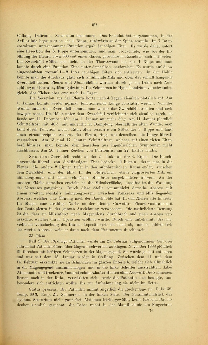 Collaps, Delirium, Sensorium benommen. Das Exsudat hat zugenommen, in der Axillarlinie begann es an der 4. E,ippe, rückwärts an der Spina scapnlce. Im 7. Inter- costalraum unternommene Function ergab jauchigen Eiter. Es wurde daher sofort eine Resection der 8. Rippe unternommen, und man beobachtete, wie bei der Er- öffnung der Pleura etwa 300 cm^ eines klaren, geruchlosen Exsudates sich entleerten. Das Zwerchfell wölbte sich dicht an der Thoraxwand bis zur 4. Rippe und man konnte duixh eine Function Eiter unter demselben nachweisen. Es wurde auf 3 cm eingeschnitten, worauf 1—2 Liter jauchigen Eiters sich entleerten. In der Höhle konnte man die durchaus glatt sich anfühlende Milz und oben das schlaff hängende Zwerchfell tasten. Fleura und Abscesshöhle wurden durch je ein Drain nach Aus- spülung mit Borsalicyllösung drainirt. Die Schmerzen im Hypochondrium verschwanden gleich, das Fieber aber erst nach 14 Tagen. Die Secretion aus der Fleura hörte nach 4 Tagen ziemlich plötzlich auf. Am 1. Januar konnte wieder normal functionirende Lunge constatirt werden. Von der Wunde unter dem Zwerchfell konnte man wieder das Zwerchfell arbeiten und sich bewegen sehen. Die Höhle unter dem Zwerchfell verkleinerte sich ziemlich rasch, sie fasste am 11. December 150, am 1. Januar nur mehr 30(/. Am 11. Januar plötzlich Schüttelfrost mit 405. mit undeutlicher Dämpfung oberhalb der alten Wunde, man fand durch Function wieder Eiter. Man resecirte ein Stück der 5. Rippe und fand einen circumscripten Abscess der Pleura, rings um denselben die Lunge überall verwachsen. Am 13. und 17. Januar Schüttelfrost, welcher auf einen tiefen Eiter- herd hinwies, man konnte aber denselben aus irgendwelchen Symptomen nicht erschliessen. Am 20. Jänner Zeichen von Peritonitis, am 22. Exitus letalis. Section: Zwerchfell rechts an der 5., links an der 4. Rippe. Die Bauch- eingeweide überall von dickflüssigem Eiter bedeckt. 2 Fisteln, deren eine in die Pleura, die andere 2 Rippen tiefer in den subphrenischen Raum endet, zwischen dem Zwerchfell und der Milz. In der blutreichen, etwas vergrösserten Milz ein hühnereigrosser mit fester schiefriger Membran ausgekleideter Abscess. An der unteren Fläche derselben erreicht er die Milzoberfläche, daselbst ist die Wandung des Abscesses gangränös. Durch diese Stelle communicirt derselbe Abscess mit einem zweiten, ebenfalls hühnereigrossen, zwischen Pankreas und Milz liegenden Abscess, welcher eine Öffnung nach der Bauchhöhle hat. In den Nieren alte Infarcte. Im Magen eine strahlige Narbe an der kleinen Curvatur. Pleura visceralis mit der Costalpleura in der ganzen Ausdehnung verwachsen. Die natürlichste Deutung ist die, dass ein Milzinfarct nach Magenulcus durchbrach und einen Abscess ver- ursachte, welcher durch Operation eröffnet wurde. Durch eine unbekannte Ursache, vielleicht Verschiebung des Drains, kapselte sich ein Theil ab, und so bildete sich der zweite Abscess, welcher dann nacli dem Peritoneum durchbrach. 33. Idem. Fall 2. Die 19jährige Patientin wurde am 25. Februar aufgenommen. Seit drei Jahren hat Patientin öfters über Magenbeschwerden zu klagen. November 1888 plötzlich Blutbrechen mit heftigen Schmerzen in der Magengegend. Sie wurde geheilt entlassen und war seit dem 15. Januar wieder in Stellung. Zwischen dem 11. und dem 14. Februar erkrankte sie an Schmerzen im ganzen Unterleib, welche sich allmählich in die Magengegend zusammenzogen und in di'e linke Schulter ausstrahlten, dabei Athemnoth und trockener, äusserst schmerzhafter Husten ohne Auswurf. Die Schmerzen Hessen nach in der Ruhe, verstärkten sich, sowie die Patientin sich bewegte, ins- besondere sich aufrichten wollte. Bis zur Aufnahme la.g sie nicht im Bette. Status praesens: Die Patientin nimmt ängstlich die Rückenlage ein. Puls 138, Temp. 39-3, Resp. 24. Schmerzen in der linken Seite. Der Gesammteindruck des Typhus. Sensorium nicht ganz frei. Abdomen leicht gewölbt, keine Roseola, Bauch- decken zi'emlich gespannt, die Leber reicht in der Mamillarlinie ein Finger))reit 7*