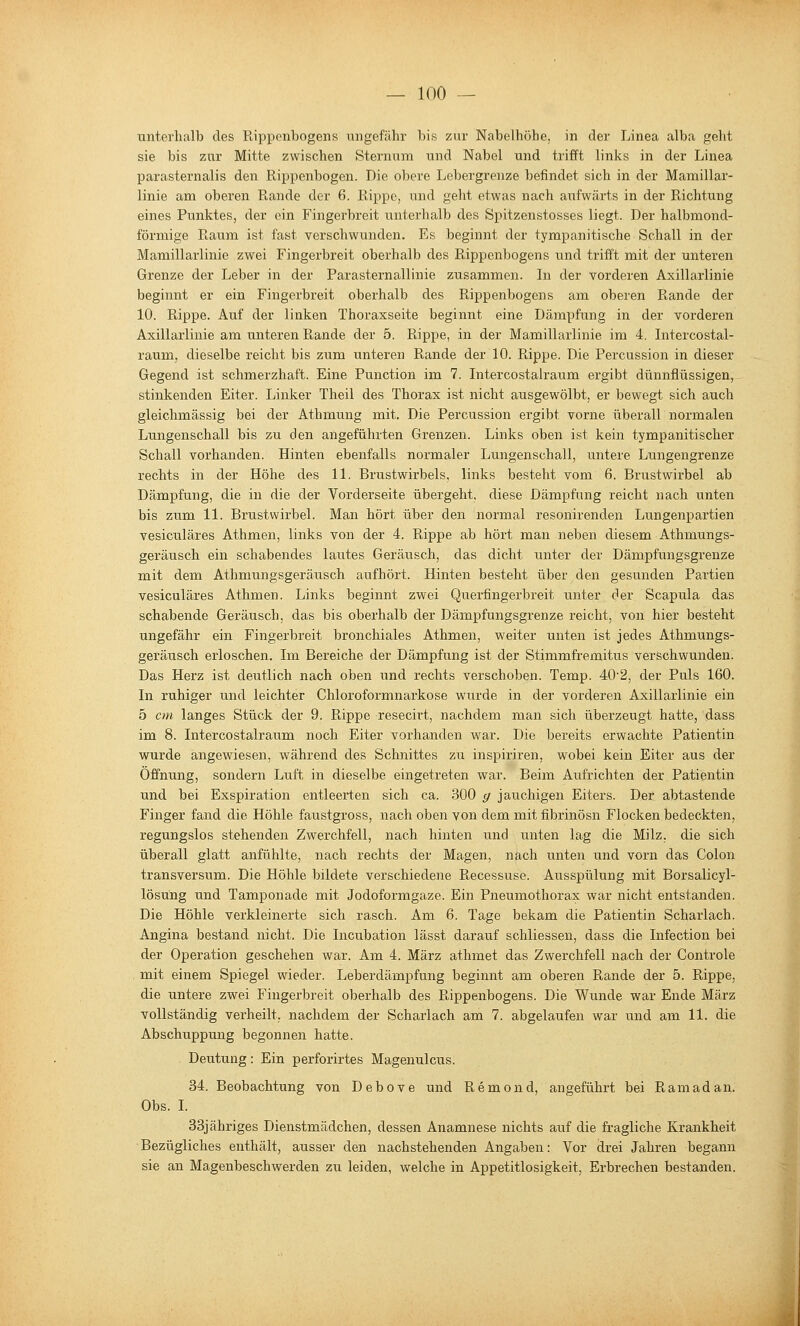 unterhalb des Kipponbogens ungefähr bis zur Nabelhöhe, in der Linea alba geht sie bis zur Mitte zwischen Sternum und Nabel und trifft links in der Linea parasternalis den Rippenbogen. Die obere Lebergrenze befindet sich in der Mamillar- linie am oberen Rande der 6. Rippe, und geht etwas nach aufwärts in der Richtung eines Punktes, der ein Fingerbreit unterhalb des Spitzenstosses liegt. Der halbmond- förmige Raum ist fast verschwunden. Es beginnt der tympanitische Schall in der Mamillarlinie zwei Fingerbreit oberhalb des Rippenbogens und trifft mit der unteren Grenze der Leber in der Parasternallinie zusammen. In der vorderen Axillarlinie beginnt er ein Fingerbreit oberhalb des Rippenbogens am oberen Rande der 10. Rippe. Auf der linken Thoraxseite beginnt eine Dämpfung in der vorderen Axillarlinie am unteren Rande der 5. Rippe, in der Mamillarlinie im 4. Intercostal- raum, dieselbe reicht bis zum unteren Rande der 10. Rippe. Die Percussion in dieser Gegend ist schmerzhaft. Eine Punction im 7. Intercostalraum ergibt dünnflüssigen, stinkenden Eiter. Linker Theil des Thorax ist nicht ausgewölbt, er bewegt sich auch gleichmässig bei der Athmung mit. Die Percussion ergibt vorne überall normalen Lungenschall bis zu den angeführten Grenzen. Links oben ist kein tympanitischer Schall vorhanden. Hinten ebenfalls normaler Lungenschall, untere Lungengrenze rechts in der Höhe des 11. Brustwirbels, links besteht vom 6. Brustwirbel ab Dämpfung, die in die der Vorderseite übergeht, diese Dämpfung reicht nach unten bis zum 11. Brustwirbel. Man hört über den normal resonirenden Lungenpartien vesiculäres Athmen, links von der 4. Rippe ab hört man neben diesem Athmungs- geräusch ein schabendes lautes Geräusch, das dicht unter der Dämpfungsgrenze mit dem Athmungsgeräusch aufhört. Hinten besteht über den gesunden Partien vesiculäres Athmen. Links beginnt zwei Querfingerbreit unter der Scapula das schabende Geräusch, das bis oberhalb der Dämpfungsgrenze reicht, von hier besteht ungefähr ein Fingerbreit bronchiales Athmen, weiter unten ist jedes Athmungs- geräusch erloschen. Im Bereiche der Dämpfung ist der Stimmfremitus verschwunden. Das Herz ist deutlich nach oben und rechts verschoben. Temp. 40'2, der Puls 160. In ruhiger und leichter Chloroformnarkose wurde in der vorderen Axillarlinie ein 5 cm langes Stück der 9. Rippe resecii't, nachdem man sich überzeugt hatte, dass im 8. Intercostalraum noch Eiter vorhanden war. Die bereits erwachte Patientin wurde angewiesen, während des Schnittes zu inspiriren, wobei kein Eiter aus der Öffnung, sondern Luft in dieselbe eingetreten war. Beim Aufrichten der Patientin und bei Exspiration entleerten sich ca. 300 g jauchigen Eiters. Der abtastende Finger fand die Höhle faustgross, nach oben von dem mit fibrinösn Flocken bedeckten, regungslos stehenden Zwerchfell, nach hinten und unten lag die Milz, die sich überall glatt anfühlte, nach rechts der Magen, nach unten und vorn das Colon transversum. Die Höhle bildete verschiedene Recessuse. Ausspülung mit Borsalicyl- lösüng und Tamponade mit Jodoformgaze. Ein Pneumothorax war nicht entstanden. Die Höhle verkleinei'te sich rasch. Am 6. Tage bekam die Patientin Scharlach. Angina bestand nicht. Die Incubation lässt darauf schliessen, dass die Infection bei der Operation geschehen war. Am 4. März athmet das Zwerchfell nach der Controle mit einem Spiegel wieder. Leberdämpfung beginnt am oberen Rande der 5. Rippe, die untere zwei Fingerbreit oberhalb des Rippenbogens. Die Wunde war Ende März vollständig verheilt, nachdem der Scharlach am 7. abgelaufen war und am 11. die Abschuppung begonnen hatte. Deutung: Ein perforirtes Magenulcus. 34. Beobachtung von Debove und Remond, angeführt bei Ramadan. Obs. L 33jähriges Dienstmädchen, dessen Anamnese nichts auf die fragliche Krankheit Bezügliches enthält, ausser den nachstehenden Angaben: Vor drei Jahren begann sie an Magenbeschwerden zu leiden, welche in Appetitlosigkeit, Erbrechen bestanden.