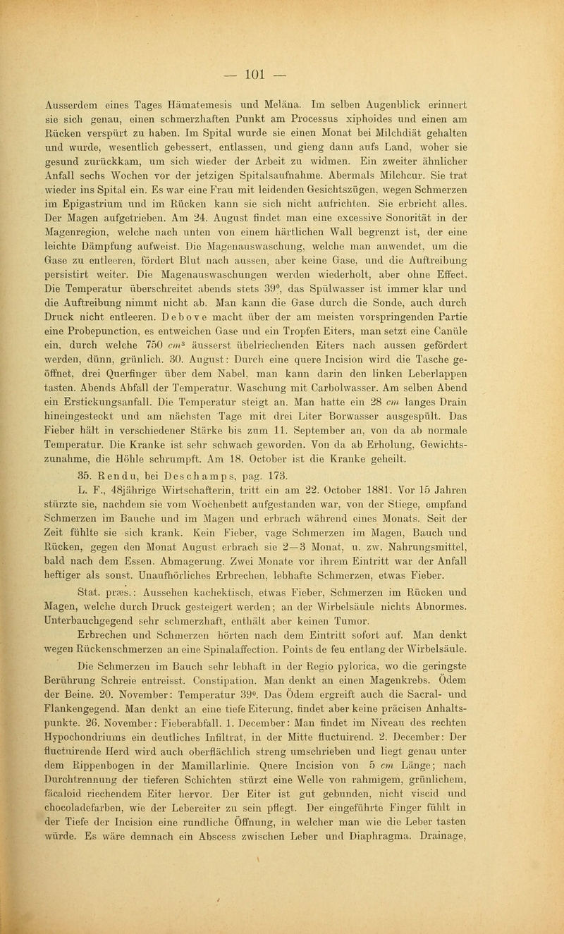 Ausserdem eines Tages Hämatemesis und Meläna. Im selben Augenblick erinnert sie sich genau, einen schmerzhaften Punkt am Processus xiphoides und einen am Pbücken verspürt zu haben. Im Spital wurde sie einen Monat bei Milchdiät gehalten und wurde, wesentlich gebessert, entlassen, und gieng dann aufs Land, woher sie gesund zurückkam, um sich wieder der Arbeit zu widmen. Ein zweiter ähnlicher Anfall sechs Wochen vor der jetzigen Spitalsaufnahme. Abermals Milchcur. Sie trat wieder ins Spital ein. Es war eine Frau mit leidenden Gesichtszügen, wegen Schmerzen im Epigastrium und im Rücken kann sie sich nicht aufrichten. Sie erbricht alles. Der Magen aufgetrieben. Am 24. August findet man eine excessive Sonorität in der Magenregion, welche nach unten von einem härtlichen Wall begrenzt ist, der eine leichte Dämpfung aufweist. Die Magenauswaschung, welche man anwendet, um die Grase zu entleeren, fördert Blut nach aussen, aber keine Gase, und die Auftreibung persistirt weiter. Die Magenauswaschungen werden wiederholt, aber ohne Effect. Die Temperatur überschreitet abends stets 39'', das Spülwasser ist immer klar und die Auftreibung nimmt nicht ab. Man kann die Gase durch die Sonde, auch durch Druck nicht entleeren. Debove macht über der am meisten vorspringenden Partie eine Probepunction, es entweichen Gase und ein Tropfen Eiters, man setzt eine Canüle ein, durch welche 750 cm^ äusserst übelriechenden Eiters nach aussen gefördert werden, dünn, grünlich. 30. August: Durch eine quere Incision wird die Tasche ge- öffnet, drei Querfinger über dem Nabel, man kann darin den linken Leberlappen tasten. Abends Abfall der Temperatur. Waschung mit Carbolwasser. Am selben Abend ein Erstickungsanfall. Die Temperatur steigt an. Man hatte ein 28 cm langes Drain hineingesteckt und am nächsten Tage mit drei Liter Borwasser ausgespült. Das Fieber hält in verschiedener Stärke bis zum 11. September an, von da ab normale Temperatur. Die Kranke ist sehr schwach geworden. Von da ab Erholung, Gewichts- zunahme, die Höhle schrumpft. Am 18. October ist die Kranke geheilt. 35. Ren du, bei Deschamps, pag. 173. L. F., 48jährige Wirtschafterin, tritt ein am 22. October 1881. Vor 15 Jahren stürzte sie, nachdem sie vom Wochenbett aufgestanden war, von der Stiege, empfand Schmerzen im Bauche und im Magen und erbrach während eines Monats. Seit der Zeit fühlte sie sich krank. Kein Fieber, vage Schmerzen im Magen, Bauch und Rücken, gegen den Monat August erbrach sie 2—3 Monat, u. zw. Nahrungsmittel, bald nach dem Essen. Abmagerung. Zwei Monate vor ihrem Eintritt war der Anfall heftiger als sonst. Unaufhörliches Erbrechen, lebhafte Schmerzen, etwas Fieber. Stat. praes.: Aussehen kachektisch, etwas Fieber, Schmerzen im Rücken und Magen, welche durch Druck gesteigert werden; an der Wirbelsäule nichts Abnormes. Unterbauchgegend sehr schmerzhaft, enthält aber keinen Tumor. Erbrechen und Schmerzen hörten nach dem Eintritt sofort auf. Man denkt wegen Rückenschmerzen an eine Spinalaffection. Points de feu entlang der Wirbelsäule. Die Schmerzen im Bauch sehr lebhaft in der Regio pylorica, wo die geringste Berührung Schreie entreisst. Constipation. Man denkt an einen Magenkrebs. Ödem der Beine. 20. November: Temperatur 39. Das Ödem ergreift auch die Sacral- und Flankengegend. Man denkt an eine tiefe Eiterung, findet aber keine präcisen Anhalts- punkte. 26. November: Fieberabfall. 1. December: Man findet im Niveau des rechten Hypochondriums ein deutliches Infiltrat, in der Mitte fluctuirend. 2. December: Der fluctuirende Herd wird auch oberflächlich streng umschrieben und liegt genau unter dem Rippenbogen in der Mamillarlinie. Quere Incision von 5 cm Länge; nach Durchtrennung der tieferen Schichten stürzt eine Welle von rahmigem, grünlichem, fäcaloid riechendem Eiter hervor. Der Eiter ist gut gebunden, nicht viscid und chocoladefarben, wie der Lebereiter zu sein pflegt. Der eingeführte Finger fühlt in der Tiefe der Incision eine rundliche Öffnung, in welcher man wie die Leber tasten würde. Es wäre demnach ein Abscess zwischen Leber und Diaphragma. Drainage,