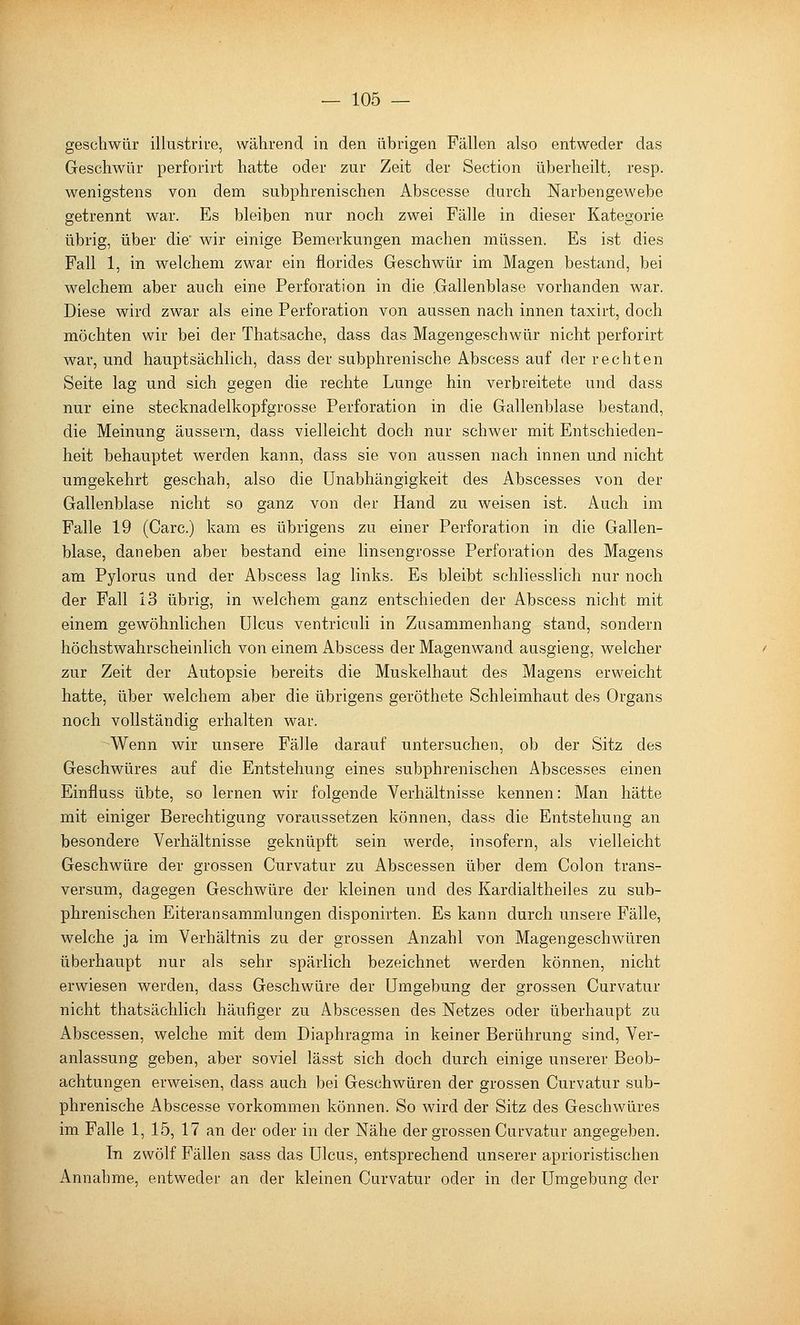 geschwür illustrive, während in den übrigen Fällen also entweder das Geschwür perforirt hatte oder zur Zeit der Section überheilt, resp. wenigstens von dem subphrenischen Abscesse durch Narbengewebe getrennt war. Es bleiben nur noch zwei Fälle in dieser Kategorie übrig, über die' wir einige Bemerkungen machen müssen. Es ist dies Fall 1, in welchem zwar ein florides Geschwür im Magen bestand, bei welchem aber auch eine Perforation in die .Gallenblase vorhanden war. Diese wird zwar als eine Perforation von aussen nach innen taxirt, doch möchten wir bei der Thatsache, dass das Magengeschwür nicht perforirt war, und hauptsächlich, dass der subphrenische Abscess auf der rechten Seite lag und sich gegen die rechte Lunge hin verbreitete und dass nur eine stecknadelkopfgrosse Perforation in die Gallenblase bestand, die Meinung äussern, dass vielleicht doch nur schwer mit Entschieden- heit behauptet werden kann, dass sie von aussen nach innen und nicht umgekehrt geschah, also die Unabhängigkeit des Abscesses von der Gallenblase nicht so ganz von der Hand zu weisen ist. Auch im Falle 19 (Gare.) kam es übrigens zu einer Perforation in die Gallen- blase, daneben aber bestand eine linsengrosse Perforation des Magens am Pylorus und der Abscess lag links. Es bleibt schliesslich nur noch der Fall 13 übrig, in welchem ganz entschieden der Abscess nicht mit einem gewöhnlichen Ulcus ventriculi in Zusammenhang stand, sondern höchstwahrscheinlich von einem Abscess der Magenw^and ausgieng, welcher zur Zeit der Autopsie bereits die Muskelhaut des Magens erweicht hatte, über welchem aber die übrigens geröthete Schleimhaut des Organs noch vollständig erhalten war. Wenn wir unsere Fälle darauf untersuchen, ob der Sitz des Geschwüres auf die Entstehung eines subphrenischen Abscesses einen Einfluss übte, so lernen wir folgende Verhältnisse kennen: Man hätte mit einiger Berechtigung voraussetzen können, dass die Entstehung an besondere Verhältnisse geknüpft sein werde, insofern, als vielleicht Geschwüre der grossen Curvatur zu Abscessen über dem Colon trans- versum, dagegen Geschwüre der kleinen und des Kardialtheiles zu sub- phrenischen Eiteransammlungen disponirten. Es kann durch unsere Fälle, welche ja im Verhältnis zu der grossen Anzahl von Magengeschwüren überhaupt nur als sehr spärlich bezeichnet werden können, nicht erwiesen werden, dass Geschwüre der Umgebung der grossen Curvatur nicht thatsächlich häufiger zu Abscessen des Netzes oder überhaupt zu Abscessen, welche mit dem Diaphragma in keiner Berührung sind, Ver- anlassung geben, aber soviel lässt sich doch durch einige unserer Beob- achtungen erweisen, dass auch bei Geschwüren der grossen Curvatur sub- phrenische Abscesse vorkommen können. So wird der Sitz des Geschwüres im Falle 1, 15, 17 an der oder in der Nähe der grossen Curvatur angegeben. In zwölf Fällen sass das Ulcus, entsprechend unserer aprioristischen Annahme, entweder an der kleinen Curvatur oder in der Umgebung der