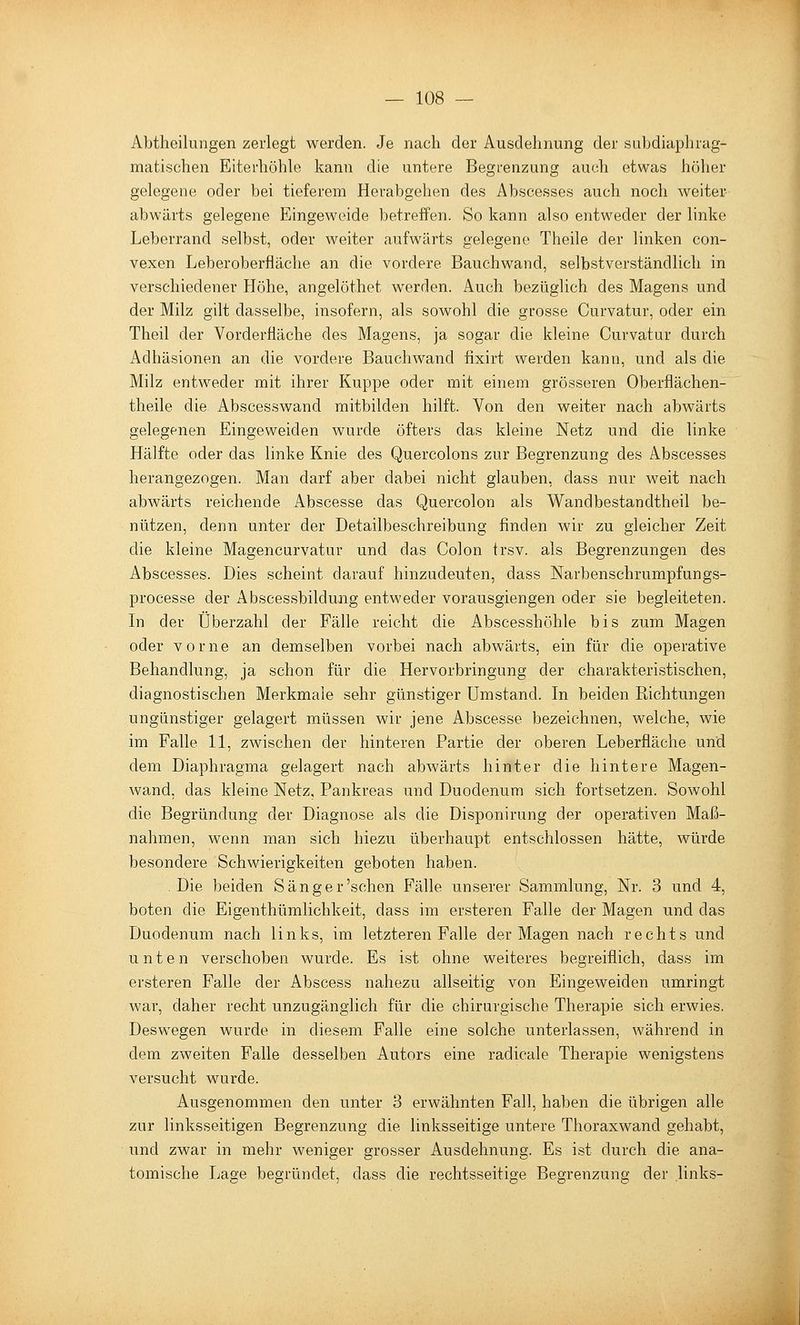 Abtheilungen zerlegt Averden. Je nach der Ausdehnung der subdiaphrag- matischen Eiterhöhle kann die untere Begrenzung auch etwas höher gelegene oder bei tieferem Herabgehen des Abscesses auch noch weiter abwärts gelegene Eingeweide betreffen. So kann also entweder der linke Leberrand selbst, oder weiter aufwärts gelegene Theile der linken con- vexen Leberoberfläche an die vordere Bauchwand, selbstverständlich in verschiedener Höhe, angelöthet werden. Auch bezüglich des Magens und der Milz gilt dasselbe, insofern, als sowohl die grosse Curvatur, oder ein Theil der Vorderfläche des Magens, ja sogar die kleine Curvatur durch Adhäsionen an die vordere Bauchwand fixirt werden kann, und als die Milz entweder mit ihrer Kuppe oder mit einem grösseren Oberflächen- theile die Abscesswand mitbilden hilft. Von den weiter nach abwärts gelegenen Eingeweiden wurde öfters das kleine Netz und die linke Hälfte oder das linke Knie des Quercolons zur Begrenzung des Abscesses herangezogen. Man darf aber dabei nicht glauben, dass nur weit nach abwärts reichende Abscesse das Quercolon als Wandbestandtheil be- nützen, denn unter der Detailbeschreibung finden wir zu gleicher Zeit die kleine Magencurvatur und das Colon trsv. als Begrenzungen des Abscesses. Dies scheint darauf hinzudeuten, dass Narbenschrumpfungs- processe der Abscessbildung entweder vorausgiengen oder sie begleiteten. Li der Überzahl der Fälle reicht die Abscesshöhle bis zum Magen oder vorne an demselben vorbei nach abwärts, ein für die operative Behandlung, ja schon für die Hervorbringung der charakteristischen, diagnostischen Merkmale sehr günstiger Umstand. In beiden Richtungen ungünstiger gelagert müssen wir jene Abscesse bezeichnen, welche, wie im Falle 11, zwischen der hinteren Partie der oberen Leberfläche und dem Diaphragma gelagert nach abwärts hinter die hintere Magen- wand, das kleine Netz, Pankreas und Duodenum sich fortsetzen. Sowohl die Begründung der Diagnose als die Disponirung der operativen Maß- nahmen, wenn man sich hiezu überhaupt entschlossen hätte, würde besondere Schwierigkeiten geboten haben. .Die beiden Sänger'sehen Fälle unserer Sammlung, Nr. 3 und 4, boten die Eigenthümlichkeit, dass im ersteren Falle der Magen und das Duodenum nach links, im letzteren Falle der Magen nach rechts und unten verschoben wurde. Es ist ohne weiteres begreiflich, dass im ersteren Falle der Abscess nahezu allseitig von Eingeweiden umringt war, daher recht unzugänglich für die chirurgische Therapie sich erwies. Deswegen wurde in diesem Falle eine solche unterlassen, während in dem zweiten Falle desselben Autors eine radicale Therapie wenigstens versucht wurde. Ausgenommen den unter 3 erwähnten Fall, haben die übrigen alle zur linksseitigen Begrenzung die linksseitige untere Thoraxwand gehabt, und zwar in mehr weniger grosser Ausdehnung. Es ist durch die ana- tomische Lage begründet, dass die rechtsseitige Begrenzung der .links-