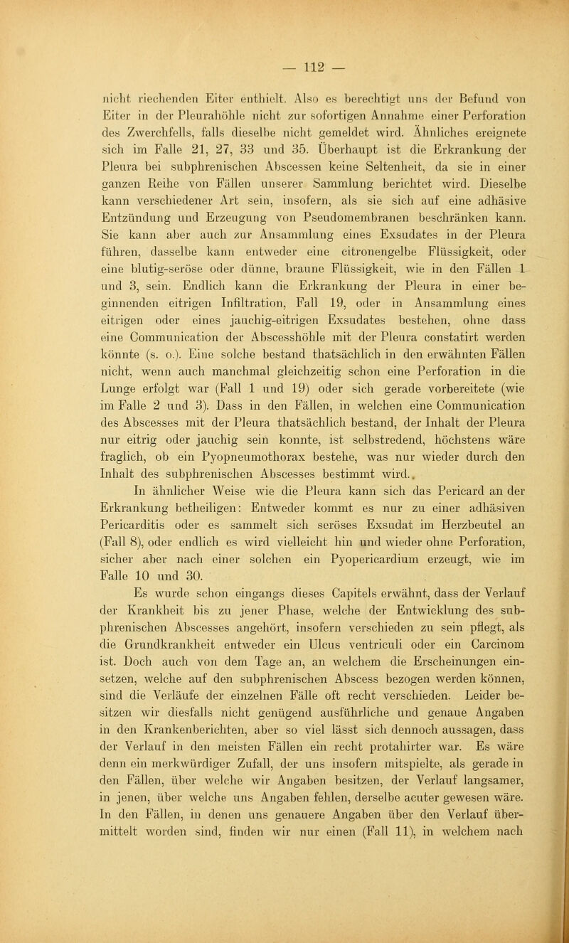 nicht riechenden Eiter enthielt. Also es berechtigt uns doi- Befand von Eiter in der Pleurahöhle nicht zur sofortigen Annahme einer Perforation des Zwerchfells, falls dieselbe nicht gemeldet wird. Ähnliches ereignete sich im Falle 21, 27, 33 und 35. Überhaupt ist die Erkrankung der Pleura bei subphrenischen Abscessen keine Seltenheit, da sie in einer ganzen Reihe von Fallen unserer Sammlung berichtet wird. Dieselbe kann verschiedener Art sein, insofern, als sie sich auf eine adhäsive Entzündung und Erzeugung von Pseudomembranen beschränken kann. Sie kann aber auch zur Ansammlung eines Exsudates in der Pleura führen, dasselbe kann entweder eine citronengelbe Flüssigkeit, oder eine blutig-seröse oder dünne, braune Flüssigkeit, wie in den Fällen 1 und 3, sein. Endlich kann die Erkrankung der Pleura in einer be- ginnenden eitrigen Infiltration, Fall 19, oder in Ansammlung eines eitrigen oder eines jauchig-eitrigen Exsudates bestehen, ohne dass eine Communication der Abscesshöhle mit der Pleura constatirt werden könnte (s. o.). Eine solche bestand thatsächlich in den erwähnten Fällen nicht, wenn auch manchmal gleichzeitig schon eine Perforation in die Lunge erfolgt war (Fall 1 und 19) oder sich gerade vorbereitete (wie im Falle 2 und 3). Dass in den Fällen, in welchen eine Communication des Abscesses mit der Pleura thatsächlich bestand, der Inhalt der Pleura nur eitrig oder jauchig sein konnte, ist selbstredend, höchstens wäre fraglich, ob ein Pyopneumothorax bestehe, was nur wieder durch den Inhalt des subphrenischen Abscesses bestimmt wird.. In ähnlicher Weise wie die Pleura kann sich das Pericard an der Erkrankung betheiligen: Entweder kommt es nur zu einer adhäsiven Pericarditis oder es sammelt sich seröses Exsudat im Herzbeutel an (Fall 8), oder endlich es wird vielleicht hin und wieder ohne Perforation, sicher aber nach einer solchen ein Pyopericardium erzeugt, wie im Falle 10 und 30. Es wurde schon eingangs dieses Capitels erwähnt, dass der Verlauf der Krankheit bis zu jener Phase, welche der Entwicklung des sub- phrenischen Abscesses angehört, insofern verschieden zu sein pflegt, als die Grund kr ankheit entweder ein Ulcus ventriculi oder ein Carcinom ist. Doch auch von dem Tage an, an welchem die Erscheinungen ein- setzen, welche auf den subphrenischen Abscess bezogen werden können, sind die Verläufe der einzelnen Fälle oft recht verschieden. Leider be- sitzen wir diesfalls nicht genügend ausführliche und genaue Angaben in den Krankenberichten, aber so viel lässt sich dennoch aussagen, dass der Verlauf in den meisten Fällen ein recht protahirter war. Es wäre denn ein merkwürdiger Zufall, der uns insofern mitspielte, als gerade in den Fällen, über welche wir Angaben besitzen, der Verlauf langsamer, in jenen, über welche uns Angaben fehlen, derselbe acuter gewesen wäre. In den Fällen, in denen uns genauere Angaben über den Verlauf über- mittelt worden sind, finden wir nur einen (Fall 11), in welchem nach